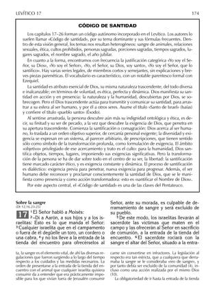 CÓDIGO DE SANTIDAD
Los capítulos 17–26 forman un código autónomo incorporado en el Levítico. Los autores lo
suelen llamar «Código de santidad», por su tema dominante y sus fórmulas frecuentes. Den-
tro de esta visión general, los temas nos resultan heterogéneos: sangre de animales, relaciones
sexuales, ética, cultos prohibidos, personas sagradas, porciones sagradas, tiempos sagrados, lu-
gares sagrados, el nombre sagrado, el año jubilar.
En cuanto a la forma, encontramos con frecuencia la justiﬁcación categórica «Yo soy el Se-
ñor, su Dios», «Yo soy el Señor», «Yo, el Señor, su Dios, soy santo», «Yo soy el Señor, que lo
santiﬁco». Hay varias series legales, de miembros cortos y semejantes, sin explicaciones y bre-
ves piezas parenéticas. El vocabulario es característico, con un notable parentesco formal con
Ezequiel.
La santidad es atributo esencial de Dios, su misma naturaleza trascendente, del todo diversa
e inalcanzable; en términos de voluntad, es ética, perfecta y dinámica. Dios maniﬁesta su san-
tidad en acción y en presencia: la naturaleza y la humanidad, descubiertas por Dios, se so-
brecogen. Pero el Dios trascendente actúa para transmitir y comunicar su santidad, para arras-
trar a su esfera al ser humano, y por él a otros seres. Asume el título «Santo de Israel» (Isaías)
y conﬁere el título «pueblo santo» (Éxodo).
Al sentirse arrastrada, la persona descubre aún más su indignidad ontológica y ética, es de-
cir, su ﬁnitud y su ser de pecado, a la vez que descubre la exigencia de Dios, que penetra en
su apertura trascendente. Comienza la santiﬁcación o consagración: Dios acerca al ser huma-
no, lo traslada a un orden objetivo superior, de cercanía personal exigente; la diversidad y exi-
gencia se expresan en un sistema, al parecer arbitrario, de prescripciones, que tienen sentido
sólo como símbolo de la transformación profunda, como formulación de exigencia. El ámbito
«objetivo» privilegiado de ese acercamiento y trato es el culto: para la humanidad, Dios san-
tiﬁca objetos, tiempos, lugares, imponiendo sus exigencias signiﬁcativas. Pero la transforma-
ción de la persona se ha de dar sobre todo en el centro de su ser, la libertad: la santiﬁcación
tiene marcado carácter ético, y es exigencia constante y dinámica. El proceso de santiﬁcación
es dialéctico: exigencia previa para penetrar, nueva exigencia para progresar. Además, el ser
humano debe reconocer y proclamar conscientemente la santidad de Dios, que se le mani-
ﬁesta como presencia y como acción transformadora: esto es «santiﬁcar el Nombre de Dios».
Por este aspecto central, el «Código de santidad» es una de las claves del Pentateuco.
Sobre la sangre
(Dt 12,16.23-25)
1 El Señor habló a Moisés:
2 –Di a Aarón, a sus hijos y a los is-
raelitas: Esto es lo que manda el Señor:
3 Cualquier israelita que en el campamento
o fuera de él degüelle un toro, un cordero o
una cabra, 4 y no los lleve a la entrada de la
tienda del encuentro para ofrecérselos al
17
ta, la sangre es el elemento vital, de ahí las diversas re-
gulaciones que fueron surgiendo a lo largo del tiempo
respecto a los cuidados y las medidas necesarios. La
orden de presentarse a la entrada de la tienda del en-
cuentro con el animal que cualquier israelita quisiera
consumir da a entender que era prácticamente impo-
sible para los que vivían fuera de Jerusalén consumir
carne sin convertirse en infractores. La legislación al
respecto era tan estricta, que a cualquiera que derra-
maba la sangre se le consideraba «reo de sangre», y
por tanto debía ser excluido de la comunidad (4), in-
cluso como una acción realizada por el mismo Dios
(10).
La obligatoriedad de ir hasta la entrada de la tienda
LEVÍTICO 17 174
Señor, ante su morada, es culpable de de-
rramamiento de sangre y será excluido de
su pueblo.
5 De este modo, los israelitas llevarán al
sacerdote las víctimas que maten en el
campo y las ofrecerán al Señor en sacriﬁcio
de comunión, a la entrada de la tienda del
encuentro. 6 El sacerdote rociará con la
sangre el altar del Señor, situado a la entra-
 