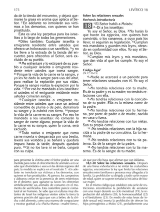 da de la tienda del encuentro, y dejará que-
marse la grasa en aroma que aplaca al Se-
ñor. 7 En adelante no inmolarán sus vícti-
mas a los demonios, con quienes se han
prostituido.
Ésta es una ley perpetua para los israe-
litas a lo largo de todas las generaciones.
8 Diles también: Cualquier israelita o
emigrante residente entre ustedes que
ofrezca un holocausto o un sacriﬁcio, 9 y no
los lleve a la entrada de la tienda del en-
cuentro para ofrecerlos al Señor, será ex-
cluido de su pueblo.
10 Me enfrentaré y lo extirparé de su pue-
blo a cualquier israelita o emigrante resi-
dente entre ustedes que coma sangre.
11 Porque la vida de la carne es la sangre, y
yo les he dado la sangre para uso del altar,
para realizar la expiación por sus vidas.
Porque la sangre realiza la expiación por la
vida. 12 Por eso he mandado a los israelitas:
ni ustedes ni el emigrante residente entre
ustedes comerán sangre.
13 Cualquier israelita o emigrante re-
sidente entre ustedes que cace un animal
comestible de pluma o de pelo, derramará
su sangre y la cubrirá con tierra, 14 porque
la vida de la carne es su sangre. Por eso he
mandado a los israelitas: no comerán la
sangre de carne alguna, porque la vida de
la carne es su sangre; quien la coma, será
excluido.
15 Todo nativo o emigrante que coma
carne muerta o desgarrada por una bestia,
lavará sus vestidos y se bañará y quedará
impuro hasta la tarde; después quedará
puro. 16 Si no los lava ni se baña, cargará
con su culpa.
Sobre las relaciones sexuales
Parénesis introductoria
1 El Señor habló a Moisés:
2 –Di a los israelitas:
Yo soy el Señor, su Dios. 3 No harán lo
que hacen los egipcios, con quienes han
convivido, o los cananeos, a cuyo país los
llevo; ni seguirán su legislación. 4 Cumplan
mis mandatos y guarden mis leyes, obran-
do en conformidad con ellos. Yo soy el Se-
ñor, su Dios.
5 Cumplan mis leyes y mis mandatos,
que dan vida al que los cumple. Yo soy el
Señor.
Código legal
(Dt 27,20-23)
6 »Nadie se acercará a un pariente para
tener relaciones sexuales con él. Yo soy el
Señor.
7 »No tendrás relaciones con tu madre.
Es de tu padre y es tu madre; no tendrás re-
laciones con ella.
8 »No tendrás relaciones con la concubi-
na de tu padre. Ella es la misma carne de
tu padre.
9 »No tendrás relaciones con tu herma-
na, por parte de padre o de madre, nacida
en casa o fuera.
10 »No tendrás relaciones con tus nietas.
Son tu propia carne.
11 »No tendrás relaciones con la hija na-
cida a tu padre de su concubina. Es tu her-
mana.
12 »No tendrás relaciones con tu tía pa-
terna. Es de la sangre de tu padre.
13 »No tendrás relaciones con tu tía ma-
terna. Es de la sangre de tu madre.
18
para presentar la víctima ante el Señor podría ser una
medida para evitar el ofrecimiento de animales a no se
sabe qué divinidades o seres en las demás regiones del
país; la medida se explica en el versículo 7: «En ade-
lante no inmolarán sus víctimas a los demonios, con
quienes se han prostituido». Al parecer, los campesinos
y aldeanos creían en la presencia de seres misteriosos
en el desierto; para «ganarse su favor» les ofrecerían
simbólicamente sus animales de consumo en el mo-
mento de sacriﬁcarlos. Esta costumbre parece conna-
tural al ser humano. Se sabe que en culturas muy dis-
tantes de Israel los indígenas vierten sobre la tierra la
primera porción del agua que van a beber, de la chi-
cha o del alimento, como una manera de congraciarse
y mostrar gratitud a la «Pacha Mama» –madre tierra–,
sin que por ello haya que aﬁrmar que son idólatras.
18,1-30 Sobre las relaciones sexuales. Después
de una breve exhortación a no imitar las costumbres
egipcias, encontramos la ley que limita las relaciones
sexuales entre familiares o personas muy allegadas a la
familia. La prohibición va dirigida a todo varón mayor
de edad, quien se supone tomaba la iniciativa de bus-
car mujer.
En el mismo código que establece esta serie de res-
tricciones encontramos la prohibición de acostarse
con una mujer durante su ciclo menstrual (19), la re-
probación del adulterio (20), la homosexualidad (22)
y el bestialismo (23). En medio de estas leyes de ín-
dole sexual está inserta la prohibición de ofrecer los
hijos primogénitos a Moloc (21), probablemente una
175 LEVÍTICO 18
 