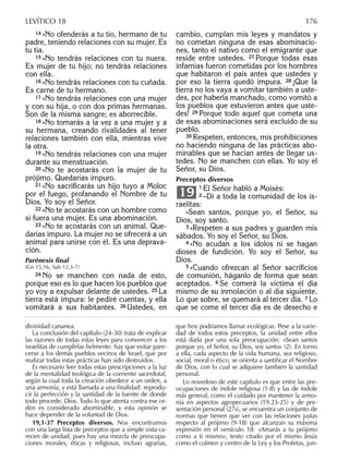 14 »No ofenderás a tu tío, hermano de tu
padre, teniendo relaciones con su mujer. Es
tu tía.
15 »No tendrás relaciones con tu nuera.
Es mujer de tu hijo; no tendrás relaciones
con ella.
16 »No tendrás relaciones con tu cuñada.
Es carne de tu hermano.
17 »No tendrás relaciones con una mujer
y con su hija, o con dos primas hermanas.
Son de la misma sangre; es aborrecible.
18 »No tomarás a la vez a una mujer y a
su hermana, creando rivalidades al tener
relaciones también con ella, mientras vive
la otra.
19 »No tendrás relaciones con una mujer
durante su menstruación.
20 »No te acostarás con la mujer de tu
prójimo. Quedarías impuro.
21 »No sacriﬁcarás un hijo tuyo a Moloc
por el fuego, profanando el Nombre de tu
Dios. Yo soy el Señor.
22 »No te acostarás con un hombre como
si fuera una mujer. Es una abominación.
23 »No te acostarás con un animal. Que-
darías impuro. La mujer no se ofrecerá a un
animal para unirse con él. Es una deprava-
ción.
Parénesis ﬁnal
(Gn 15,16; Sab 12,3-7)
24 No se manchen con nada de esto,
porque eso es lo que hacen los pueblos que
yo voy a expulsar delante de ustedes. 25 La
tierra está impura: le pediré cuentas, y ella
vomitará a sus habitantes. 26 Ustedes, en
cambio, cumplan mis leyes y mandatos y
no cometan ninguna de esas abominacio-
nes, tanto el nativo como el emigrante que
reside entre ustedes. 27 Porque todas esas
infamias fueron cometidas por los hombres
que habitaron el país antes que ustedes y
por eso la tierra quedó impura. 28 ¡Que la
tierra no los vaya a vomitar también a uste-
des, por haberla manchado, como vomitó a
los pueblos que estuvieron antes que uste-
des! 29 Porque todo aquel que cometa una
de esas abominaciones será excluido de su
pueblo.
30 Respeten, entonces, mis prohibiciones
no haciendo ninguna de las prácticas abo-
minables que se hacían antes de llegar us-
tedes. No se manchen con ellas. Yo soy el
Señor, su Dios.
Preceptos diversos
1 El Señor habló a Moisés:
2 –Di a toda la comunidad de los is-
raelitas:
»Sean santos, porque yo, el Señor, su
Dios, soy santo.
3 »Respeten a sus padres y guarden mis
sábados. Yo soy el Señor, su Dios.
4 »No acudan a los ídolos ni se hagan
dioses de fundición. Yo soy el Señor, su
Dios.
5 »Cuando ofrezcan al Señor sacriﬁcios
de comunión, háganlo de forma que sean
aceptados. 6 Se comerá la víctima el día
mismo de su inmolación o al día siguiente.
Lo que sobre, se quemará al tercer día. 7 Lo
que se come el tercer día es de desecho e
19
divinidad cananea.
La conclusión del capítulo (24-30) trata de explicar
las razones de todas estas leyes para convencer a los
israelitas de cumplirlas ﬁelmente: hay que evitar pare-
cerse a los demás pueblos vecinos de Israel, que por
realizar todas estas prácticas han sido destruidos.
Es necesario leer todas estas prescripciones a la luz
de la mentalidad teológica de la corriente sacerdotal,
según la cual toda la creación obedece a un orden, a
una armonía, y está llamada a una ﬁnalidad: reprodu-
cir la perfección y la santidad de la fuente de donde
todo procede, Dios. Todo lo que atenta contra ese or-
den es considerado abominable, y esta opinión se
hace depender de la voluntad de Dios.
19,1-37 Preceptos diversos. Nos encontramos
con una larga lista de preceptos que a simple vista ca-
recen de unidad, pues hay una mezcla de preocupa-
ciones morales, éticas y religiosas, incluso agrarias,
que hoy podríamos llamar ecológicas. Pese a la varie-
dad de todos estos preceptos, la unidad entre ellos
está dada por una sola preocupación: «Sean santos
porque yo, el Señor, su Dios, soy santo» (2). En torno
a ella, cada aspecto de la vida humana, sea religioso,
social, moral o ético, se orienta a santiﬁcar el Nombre
de Dios, con lo cual se adquiere también la santidad
personal.
Lo novedoso de este capítulo es que entre las pre-
ocupaciones de índole religiosa (1-8) y las de índole
más general, como el cuidado por mantener la armo-
nía en aspectos agropecuarios (19.23-25) y de pre-
sentación personal (27s), se encuentra un conjunto de
normas que tienen que ver con las relaciones justas
respecto al prójimo (9-18) que alcanzan su máxima
expresión en el versículo 18: «Amarás a tu prójimo
como a ti mismo», texto citado por el mismo Jesús
como el culmen y centro de la Ley y los Profetas, jun-
LEVÍTICO 18 176
 