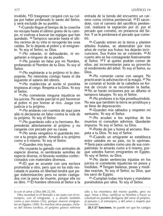 inválido. 8 El trasgresor cargará con su cul-
pa por haber profanado lo santo del Señor,
y será excluido de su pueblo.
9 »Cuando llegue el tiempo de la cosecha
no recojas hasta el último grano de tu cam-
po, ni vuelvas a buscar las espigas que han
quedado. 10 Tampoco sacarás hasta el últi-
mo racimo de tu viña ni recogerás las uvas
caídas. Se lo dejarás al pobre y al emigran-
te. Yo soy el Señor, su Dios.
11 »No robarán, ni defraudarán, ni en-
gañarán a ninguno de su pueblo.
12 »No jurarán en falso por mi Nombre,
profanando el Nombre de tu Dios. Yo soy el
Señor.
13 »No explotarás a tu prójimo ni lo des-
pojarás. No retendrás contigo hasta el día
siguiente el salario del obrero.
14 »No maldecirás al sordo ni pondrás
tropiezos al ciego. Respeta a tu Dios. Yo soy
el Señor.
15 »No cometerás ninguna injusticia en
los juicios. No serás parcial ni por favorecer
al pobre ni por honrar al rico. Juzga con
justicia a tu prójimo.
16 »No andarás con cuentos de aquí para
allá ni declararás en falso contra la vida de
tu prójimo. Yo soy el Señor.
17 »No guardarás odio a tu hermano. Re-
prenderás abiertamente al prójimo y no
cargarás con pecado por su causa.
18 »No serás vengativo ni guardarás ren-
cor a tu propia gente. Amarás a tu prójimo
como a ti mismo. Yo soy el Señor.
19 »Guarden mis leyes.
»No cruzarás tu ganado con animales de
especie diversa, ni sembrarás semillas de
especie diversa, ni llevarás vestidos confec-
cionados con materiales diversos.
20 »El que se acueste con una esclava
prometida a otro, pero que no ha sido res-
catada ni puesta en libertad tendrá que pa-
gar indemnización; pero no serán castiga-
dos con la pena de muerte, porque ella no
es libre. 21 El hombre ofrecerá al Señor a la
entrada de la tienda del encuentro un car-
nero como víctima penitencial. 22 El sacer-
dote, con el carnero del sacriﬁcio peniten-
cial, realizará la expiación por él, por el
pecado que cometió, en presencia del Se-
ñor. Y se le perdonará el pecado que come-
tió.
23 »Cuando entren en la tierra y planten
árboles frutales, se abstendrán por tres
años de cortar sus frutos: los dejarán incir-
cuncisos. Sus frutos no se comerán. 24 Al
cuarto año se los consagrarán festivamente
al Señor. 25 Y al quinto podrán comer de
ellos; así incrementarán para su provecho
el rendimiento del árbol. Yo soy el Señor, su
Dios.
26 »No comerán carne con sangre. No
practicarán la adivinación ni la magia. 27 No
se cortarán el borde de la cabellera en for-
ma de círculo ni se recortarán la barba.
28 No se harán incisiones por un difunto ni
tampoco tatuajes. Yo soy el Señor.
29 »No profanes a tu hija prostituyéndola.
No sea que también la tierra se prostituya y
se llene de depravación.
30 »Guarden mis sábados y respeten mi
santuario. Yo soy el Señor.
31 »No acudan a los espíritus de los
muertos ni consulten adivinos. Quedarán
impuros. Yo soy el Señor, su Dios.
32 »Ponte de pie y honra al anciano. Res-
peta a tu Dios. Yo soy el Señor.
33 »Cuando un emigrante se establezca
entre ustedes en su país, no lo opriman.
34 Será para ustedes como uno de sus com-
patriotas: lo amarás como a ti mismo, por-
que ustedes fueron emigrantes en Egipto.
Yo soy el Señor, su Dios.
35 »No darán sentencias injustas en los
juicios ni cometerán injusticias en pesos y
medidas. 36 Tengan balanza, pesas y medi-
das exactas. Yo soy el Señor, su Dios, que
los sacó de Egipto.
37 »Cumplan todas mis leyes y mandatos
poniéndolos por obra. Yo soy el Señor.
to con el amor a Dios (Mt 22,39).
Otra novedad es el llamado a ser justo con el ex-
tranjero, con el emigrante, y a amarlo también
como a uno mismo (33s), porque «fueron emigran-
tes en Egipto» (34b). En muchos otros pasajes, inclu-
so del mismo Levítico, el prójimo parece referirse
sólo a los miembros del mismo pueblo, pero no
aquí. Amar a Dios, santificar su Nombre y hacer su
voluntad no pueden desligarse del amor al prójimo,
al paisano y al extranjero, y del amor y respeto por
la creación.
20,1-27 Sanciones. Se puede ver que los castigos
177 LEVÍTICO 19
 