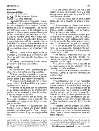 Sanciones
Cultos prohibidos
(Dt 12,31; 2 Re 17,17; Jr 19,5)
1 El Señor habló a Moisés:
2 –Di a los israelitas:
»Cualquier israelita o emigrante residen-
te en Israel que entregue un hijo suyo a Mo-
loc será castigado con la muerte. Los habi-
tantes del país lo apedrearán. 3 Yo mismo
me enfrentaré con él y lo extirparé de su
pueblo, por haber entregado un hijo suyo a
Moloc, manchando mi santuario y profa-
nando mi Nombre santo. 4 Pero si los habi-
tantes del país se desentienden del que en-
trega un hijo suyo a Moloc y no ejecutan al
culpable, 5 yo mismo me enfrentaré con él
y con su familia, y extirparé de su pueblo a
él y a cuantos como él se prostituyen con
Moloc.
6 »Si uno consulta a los espíritus de los
muertos y adivinos para prostituirse con
ellos, me enfrentaré con él y lo extirparé de
su pueblo.
7 »Ustedes, santifíquense y sean santos,
porque yo, el Señor, soy su Dios.
Código penal
8 »Guarden mis leyes poniéndolas por
obra. Yo soy el Señor, que los santiﬁca.
9 »El que maldiga a su padre o a su ma-
dre, será castigado con la muerte. Caiga su
sangre sobre él por haberlos maldecido.
10 »Si uno comete adulterio con la mujer
de su prójimo, los dos adúlteros serán cas-
tigados con la muerte.
11 »Si uno se acuesta con la concubina
de su padre, ofendiendo a su propio padre,
ambos serán castigados con la muerte.
Caiga su sangre sobre ellos.
12 »Si uno se acuesta con su nuera, am-
bos serán castigados con la muerte. Han
cometido una depravación. Caiga su san-
gre sobre ellos.
13 »Si un hombre se acuesta con otro
hombre como si fuera una mujer, ambos
cometen una abominación. Serán castiga-
dos con la muerte. Caiga su sangre sobre
ellos.
20
14 »Si uno toma a la vez a una hija y a la
madre, es cosa aborrecible. A él y a ellas
los quemarán, para que no quede lo abo-
rrecible entre ustedes.
15 »Si uno se acuesta con un animal, será
castigado con la muerte. Al animal lo ma-
tarás.
16 »Si una mujer se ofrece a un animal
para unirse con él, matarás a la mujer y al
animal. Serán castigados con la muerte.
Caiga su sangre sobre ellos.
17 »Si uno toma a una hermana por par-
te de padre o de madre y tiene relaciones,
es una infamia. Serán públicamente exclui-
dos de su pueblo. Por haber tenido relacio-
nes con su hermana, cargará con su culpa.
18 »Si uno se acuesta con una mujer du-
rante su menstruación, descubriendo am-
bos la fuente de la sangre, los dos serán ex-
cluidos de su pueblo.
19 »No tendrás relaciones con una tía
materna o paterna. Por haber tenido rela-
ciones con alguien de su propia sangre,
cargarán con su culpa.
20 »Si uno se acuesta con la cuñada de
su padre, ofende a su tío. Cargarán con su
pecado y morirán sin hijos.
21 »Si uno toma a su cuñada, es una in-
mundicia. Ofende a su propio hermano. No
tendrán hijos.
Parénesis ﬁnal
22 »Cumplan todas mis leyes y mandatos
poniéndolos en práctica, para que no los
vomite la tierra a donde los llevo para que
habiten en ella. 23 No sigan la legislación de
los pueblos que voy a expulsar delante de
ustedes, porque me da asco su proceder.
24 Ya les he dicho: Ustedes poseerán su tie-
rra, yo se la voy a dar en posesión, una tie-
rra que mana leche y miel. Yo soy el Señor,
su Dios, que los he separado de los demás
pueblos.
25 »Separen también ustedes los anima-
les puros de los impuros, las aves impuras
de las puras, y no se contaminen con ani-
males, aves o reptiles que yo he separado
como impuros.
sancionados en este capítulo corresponden a las in-
fracciones de las leyes contempladas en el capítulo
18. No se mencionan todas las prohibiciones expues-
tas allá, pero se supone que toda infracción implica su
correspondiente castigo. Nótese que, la mayoría de
veces, una infracción acarrea la pena de muerte y en
contados casos la exclusión de la comunidad.
21,1-24 Santidad sacerdotal. Las leyes contenidas
LEVÍTICO 20 178
 