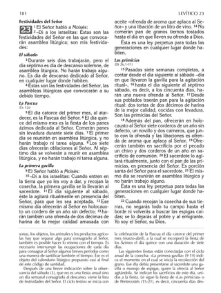 Festividades del Señor
1 El Señor habló a Moisés:
2 –Di a los israelitas: Éstas son las
festividades del Señor en las que convoca-
rán asamblea litúrgica; son mis festivida-
des:
El sábado
3 Durante seis días trabajarán, pero el
día séptimo es día de descanso solemne, de
asamblea litúrgica. No harán trabajo algu-
no. Es día de descanso dedicado al Señor,
en cualquier lugar donde habiten.
4 Éstas son las festividades del Señor, las
asambleas litúrgicas que convocarán a su
debido tiempo.
La Pascua
(Éx 12s)
5 El día catorce del primer mes, al atar-
decer, es la Pascua del Señor. 6 El día quin-
ce del mismo mes es la ﬁesta de los panes
ázimos dedicada al Señor. Comerán panes
sin levadura durante siete días. 7 El primer
día se reunirán en asamblea litúrgica, y no
harán trabajo ni tarea alguna. 8 Los siete
días ofrecerán oblaciones al Señor. Al sép-
timo día se volverán a reunir en asamblea
litúrgica, y no harán trabajo ni tarea alguna.
La primera gavilla
9 El Señor habló a Moisés:
10 –Di a los israelitas: Cuando entren en
la tierra que yo les voy a dar, y recojan la
cosecha, la primera gavilla se la llevarán al
sacerdote. 11 El día siguiente al sábado,
éste la agitará ritualmente en presencia del
Señor, para que les sea aceptada. 12 Ese
mismo día ofrecerán al Señor en holocaus-
to un cordero de un año sin defecto; 13 ha-
rán también una ofrenda de dos décimas de
harina de la mejor calidad amasada con
23
aceite –ofrenda de aroma que aplaca al Se-
ñor– y una libación de un litro de vino. 14 No
comerán pan de granos tiernos tostados
hasta el día en que lleven su ofrenda a Dios.
Ésta es una ley perpetua para todas las
generaciones en cualquier lugar donde ha-
biten.
Las primicias
(Dt 26,1-11)
15 Pasadas siete semanas completas, a
contar desde el día siguiente al sábado –día
en que llevaron la gavilla para la agitación
ritual–, 16 hasta el día siguiente al séptimo
sábado, es decir, a los cincuenta días, ha-
rán una nueva ofrenda al Señor. 17 Desde
sus poblados traerán pan para la agitación
ritual: dos tortas de dos décimos de harina
de la mejor calidad, cocidas con levadura.
Son las primicias del Señor.
18 Además del pan, ofrecerán en holo-
causto al Señor siete corderos de un año sin
defecto, un novillo y dos carneros, que jun-
to con la ofrenda y las libaciones es ofren-
da de aroma que aplaca al Señor. 19 Ofre-
cerán también en sacriﬁcio por el pecado
un chivo y dos corderos de un año en sa-
criﬁcio de comunión. 20 El sacerdote lo agi-
tará ritualmente, junto con el pan de las pri-
micias, en presencia del Señor. Es porción
santa del Señor para el sacerdote. 21 El mis-
mo día se reunirán en asamblea litúrgica y
no harán trabajo alguno.
Ésta es una ley perpetua para todas las
generaciones en cualquier lugar donde ha-
biten.
22 Cuando recojan la cosecha de sus tie-
rras, no segarás todo tu campo hasta el
borde ni volverás a buscar las espigas caí-
das; se lo dejarás al pobre y al emigrante.
Yo soy el Señor, su Dios.
sonas, los objetos, los animales y los productos agríco-
las hay que separar algo para consagrarlo al Señor,
también es posible hacer lo mismo con el tiempo. Es
necesario interrumpir las ocupaciones de cada día
para consagrar al Señor algunos breves períodos como
una manera de santiﬁcar también el tiempo. Ése es el
objeto del calendario litúrgico propuesto casi al ﬁnal
de este código de santidad.
Después de una breve indicación sobre la obser-
vancia del sábado (3), que no es una ﬁesta anual sino
un día semanal consagrado al descanso, viene la lista
de festividades del Señor. El ciclo festivo se inicia con
la celebración de la Pascua el día catorce del primer
mes (marzo-abril), a la cual se incorporó la ﬁesta de
los Ázimos el día quince con una duración de siete
días.
Las siguientes ﬁestas están conectadas con el ciclo
anual de la cosecha: «La primera gavilla» (9-14) indi-
ca el momento en el cual se inicia la recolección del
grano. Ese día debía presentarse al sacerdote una ga-
villa o manojo de espigas, quien la ofrecía al Señor
agitándola. Se indican los sacriﬁcios de este día, uni-
dos a la ﬁesta. Le sigue la ﬁesta de «Las primicias» o
de Pentecostés (15-21), es decir, cincuenta días des-
181 LEVÍTICO 23
 