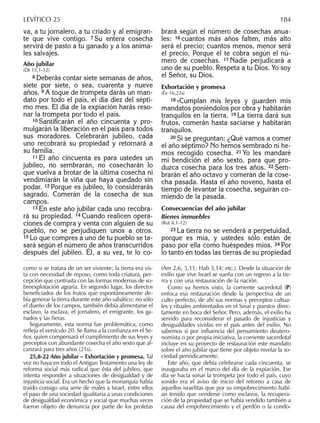 va, a tu jornalero, a tu criado y al emigran-
te que vive contigo. 7 Su entera cosecha
servirá de pasto a tu ganado y a los anima-
les salvajes.
Año jubilar
(Dt 15,1-12)
8 Deberás contar siete semanas de años,
siete por siete, o sea, cuarenta y nueve
años. 9 A toque de trompeta darás un man-
dato por todo el país, el día diez del sépti-
mo mes. El día de la expiación harás reso-
nar la trompeta por todo el país.
10 Santiﬁcarán el año cincuenta y pro-
mulgarán la liberación en el país para todos
sus moradores. Celebrarán jubileo, cada
uno recobrará su propiedad y retornará a
su familia.
11 El año cincuenta es para ustedes un
jubileo, no sembrarán, no cosecharán lo
que vuelva a brotar de la última cosecha ni
vendimiarán la viña que haya quedado sin
podar. 12 Porque es jubileo, lo considerarás
sagrado. Comerán de la cosecha de sus
campos.
13 En este año jubilar cada uno recobra-
rá su propiedad. 14 Cuando realicen opera-
ciones de compra y venta con alguien de su
pueblo, no se perjudiquen unos a otros.
15 Lo que compres a uno de tu pueblo se ta-
sará según el número de años transcurridos
después del jubileo. Él, a su vez, te lo co-
brará según el número de cosechas anua-
les: 16 cuantos más años falten, más alto
será el precio; cuantos menos, menor será
el precio. Porque él te cobra según el nú-
mero de cosechas. 17 Nadie perjudicará a
uno de su pueblo. Respeta a tu Dios. Yo soy
el Señor, su Dios.
Exhortación y promesa
(Éx 16,22s)
18 »Cumplan mis leyes y guarden mis
mandatos poniéndolos por obra y habitarán
tranquilos en la tierra. 19 La tierra dará sus
frutos, comerán hasta saciarse y habitarán
tranquilos.
20 Si se preguntan: ¿Qué vamos a comer
el año séptimo? No hemos sembrado ni he-
mos recogido cosecha. 21 Yo les mandaré
mi bendición el año sexto, para que pro-
duzca cosecha para los tres años. 22 Sem-
brarán el año octavo y comerán de la cose-
cha pasada. Hasta el año noveno, hasta el
tiempo de levantar la cosecha, seguirán co-
miendo de la pasada.
Consecuencias del año jubilar
Bienes inmuebles
(Rut 4,1-12)
23 La tierra no se venderá a perpetuidad,
porque es mía, y ustedes sólo están de
paso por ella como huéspedes míos. 24 Por
lo tanto en todas las tierras de su propiedad
LEVÍTICO 25 184
como si se tratara de un ser viviente; la tierra era vis-
ta con necesidad de reposo, como toda criatura, per-
cepción que contrasta con las formas modernas de so-
breexplotación agraria. En segundo lugar, los directos
beneﬁciados de los frutos que espontáneamente de-
bía generar la tierra durante este año sabático: no sólo
el dueño de los campos, también debía alimentarse el
esclavo, la esclava, el jornalero, el emigrante, los ga-
nados y las ﬁeras.
Seguramente, esta norma fue problemática, como
reﬂeja el versículo 20. Se llama a la conﬁanza en el Se-
ñor, quien compensará el cumplimiento de sus leyes y
preceptos con abundante cosecha el año sexto que al-
canzará para tres años (21s).
25,8-22 Año jubilar – Exhortación y promesa. Tal
vez no haya en todo el Antiguo Testamento una ley de
reforma social más radical que ésta del jubileo, que
intenta responder a situaciones de desigualdad y de
injusticia social. Era un hecho que la monarquía había
traído consigo una serie de males a Israel, entre ellos
el paso de una sociedad igualitaria a unas condiciones
de desigualdad económica y social que muchas veces
fueron objeto de denuncia por parte de los profetas
(Am 2,6; 5,11; Hab 3,14; etc.). Desde la situación de
exilio que vive Israel se sueña con un regreso a la tie-
rra y con una restauración de la nación.
Como ya hemos visto, la corriente sacerdotal (P)
enfoca esa restauración desde la perspectiva de un
culto perfecto, de ahí sus normas y preceptos cultua-
les y rituales ambientados en el Sinaí y puestos direc-
tamente en boca del Señor. Pero, además, el exilio ha
servido para reconsiderar el pasado de injusticias y
desigualdades vividas en el país antes del exilio. No
sabemos si por inﬂuencia del pensamiento deutero-
nomista o por propia iniciativa, la corriente sacerdotal
incluye en su proyecto de restauración este mandato
sobre el año jubilar que tiene por objeto nivelar la so-
ciedad periódicamente.
Este año, que debía celebrarse cada cincuenta, se
inauguraba en el marco del día de la expiación. Ese
día se hacía sonar la trompeta por todo el país, cuyo
sonido era el aviso de inicio del retorno a casa de
aquellos israelitas que por su empobrecimiento habí-
an tenido que venderse como esclavos, la recupera-
ción de la propiedad que se había vendido también a
causa del empobrecimiento y el perdón o la condo-
 