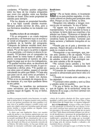 cundantes. 45 También podrán adquirirlos
entre los hijos de los criados emigrantes
que viven con ustedes, entre sus familias
nacidas en Israel. Ellos serán propiedad de
ustedes para siempre.
46 Se los dejarás en propiedad heredita-
ria a tus hijos cuando ustedes mueran.
Siempre podrán servirse de ellos, pero a
sus hermanos israelitas no los tratarán con
dureza.
Israelita esclavo de un extranjero
47 Si un emigrante o un criado mejoran
de posición y un hermano tuyo se arruina y
se vende al emigrante o criado o a un des-
cendiente de la familia del emigrante,
48 después de haberse vendido tiene dere-
cho a rescate. Uno de sus hermanos lo res-
catará, 49 o un tío suyo o su primo o alguien
de su parentela, o él mismo si ahorra lo ne-
cesario. 50 Calculará con el comprador los
años desde la venta hasta el jubileo, y el
precio corresponderá al número de años,
según la paga que se da a los trabajadores.
51 Si quedan muchos años, se devolverá del
precio de compra, como rescate, lo que co-
rresponda a dichos años. 52 Si quedan po-
cos años para el jubileo, pagará el rescate
calculando los años que faltan. 53 Cada año
que pase con él, será como un jornalero. Y
no permitirás que lo traten con dureza.
54 Pero si no es rescatado de ninguna de es-
tas maneras, él y sus hijos quedarán libres
el año jubilar.
55 Porque los israelitas me pertenecen
como servidores: son servidores míos, a
quienes saqué de Egipto. Yo soy el Señor,
su Dios.
Bendiciones
(Dt 27s)
1 –No se harán ídolos, ni levantarán
en su país piedras sagradas, ni colo-
carán relieves en piedra para postrarse ante
ellos. Porque yo soy el Señor, su Dios.
2 Respeten mis sábados y tengan reve-
rencia por mi santuario. Yo soy el Señor.
3 Si siguen mis leyes y cumplen mis
mandamientos, 4 yo les mandaré la lluvia a
su tiempo: la tierra dará sus cosechas y los
árboles sus frutos. 5 Entonces el tiempo de
la trilla se prolongará hasta la vendimia y la
vendimia hasta la siembra. Comerán pan
hasta saciarse y habitarán tranquilos en su
tierra.
6 Pondré paz en el país y dormirán sin
alarmas. Alejaré del país a las ﬁeras y la es-
pada no cruzará su tierra.
7 Perseguirán a sus enemigos, que cae-
rán ante ustedes a ﬁlo de espada. 8 Cinco
de ustedes pondrán en fuga a cien, y cien
de ustedes, a diez mil. Sus enemigos cae-
rán ante ustedes a ﬁlo de espada.
9 Me volveré hacia ustedes y los haré
crecer y multiplicarse, manteniendo mi
pacto con ustedes.
10 Comerán de cosechas almacenadas y
sacarán lo almacenado para hacer sitio a lo
nuevo.
11 Pondré mi morada entre ustedes y no
los detestaré.
12 Caminaré entre ustedes y seré su Dios
y ustedes serán mi pueblo.
13 Yo soy el Señor, su Dios, que los sa-
qué de Egipto, de la esclavitud, rompí las
ataduras de su yugo, y los hice caminar con
la frente en alto.
26
israelita se propone tratarlo como hermano, no explo-
tarlo ni abusar de él, ni siquiera tratarlo como esclavo;
no así con quienes provienen de otros pueblos o et-
nias: ésos sí se podían comprar o vender como cual-
quier otro objeto comercial, formaban parte del patri-
monio familiar e incluso podían ser dejados como
herencia a los hijos (46).
Es obvio que esta legislación choca con nuestro
modo de pensar y con nuestras aspiraciones por una
sociedad justa, pero era lo mejor que podía proponer
la escuela sacerdotal (P) en consonancia con su ma-
nera de ver y de pensar las relaciones de Dios con Is-
rael y de Israel con Dios en un momento concreto de
su historia. De todos modos, no hay que olvidar que
siempre es necesario confrontar cada pasaje con el
criterio de la justicia absoluta de Dios, quien quiere
igualdad y justicia para cada uno de sus hijos e hijas
sin distinciones de ningún tipo, ¡ni siquiera religiosas!
26,1-13 Bendiciones. Aunque el libro del Levítico
no está planteado en términos de una alianza, la for-
ma como concluye hace pensar que todo lo anterior,
los preceptos y las normas, forman parte de un pacto
con Dios. Toda alianza terminaba siempre con una se-
rie de bendiciones y promesas de prosperidad por el
recto cumplimiento de cada una de las cláusulas, y
maldiciones y promesas de castigo por su incumpli-
miento. Ésa es la idea que transmite el Levítico al ﬁnal
de la larga serie de normas rituales y cultuales y de
mandatos éticos y morales.
La motivación principal es que si el Señor los hizo
LEVÍTICO 25 186
 