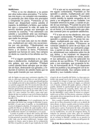 Maldiciones
14 Pero si no me obedecen y no ponen
por obra todos estos preceptos, 15 si recha-
zan mis leyes y no cumplen mis mandatos,
no poniendo por obra todos mis preceptos
y rompiendo mi pacto, 16 entonces yo los
trataré así: despacharé contra ustedes el
espanto, la debilidad y la ﬁebre, que nublan
los ojos y consumen la vida; de nada les
servirá sembrar porque sus enemigos se
comerán la cosecha; 17 me enfrentaré con
ustedes y sucumbirán ante sus enemigos;
sus contrarios los someterán y huirán aun-
que nadie los persiga.
18 Y si con todo esto aún no me obede-
cen, multiplicaré por siete mis escarmien-
tos por sus pecados. 19 Quebrantaré esa
enorme soberbia. Convertiré el cielo en
hierro y en bronce la tierra. 20 Entonces
agotarán sus fuerzas en vano. Sus campos
no darán su cosecha ni los árboles sus fru-
tos.
21 Y si siguen oponiéndose a mí, negán-
dose a obedecerme, multiplicaré por siete
mis golpes, por sus pecados. 22 Soltaré
contra ustedes ﬁeras salvajes que los deja-
rán sin hijos, destrozarán sus ganados, y re-
ducirán el número de ustedes hasta que no
haya quién transite por sus caminos.
23 Y si aún así no escarmientan, sino que
me siguen contrariando, 24 también yo me
opondré a ustedes, multiplicando por siete
mis golpes, por sus pecados. 25 Levantaré
contra ustedes la espada vengadora de mi
pacto y se refugiarán en sus ciudades. Les
mandaré entonces la peste, y caerán en po-
der de sus enemigos. 26 Cuando los prive del
sustento de pan, diez mujeres cocerán el pan
en un horno, y lo racionarán tanto que uste-
des comerán pero no quedarán satisfechos.
27 Y si aún así no me obedecen, sino que
me siguen contrariando, 28 también yo me
opondré a ustedes y con mi enojo los cas-
tigaré, multiplicando por siete mis escar-
mientos por sus pecados. 29 Entonces se
comerán ustedes la carne de sus hijos y de
sus hijas. 30 Destruiré sus santuarios paga-
nos, y partiré en dos sus altares de incien-
so, amontonaré sus cadáveres sobre los de
sus ídolos, y les mostraré mi desprecio.
31 Convertiré sus ciudades en ruinas, asola-
ré sus santuarios, ya no me aplacarán los
aromas de sus sacriﬁcios. 32 Yo destruiré el
país, y sus enemigos, que ocuparán la tie-
rra, se horrorizarán de él. 33 Los dispersaré
entre los pueblos y los perseguiré con la es-
pada desenvainada. Sus campos serán un
desierto y sus ciudades ruinas.
salir de Egipto era para que caminaran erguidos (13),
esto es, para que vivieran libres en una tierra próspe-
ra (4s), en paz (6-8), con un futuro garantizado gracias
a la multiplicación de la descendencia (9) que tendría
su sustento asegurado (10). Por encima de todo ello se
encuentra la promesa de la bendición máxima: la ha-
bitación permanente del Señor en medio del pueblo,
pues la obediencia hace que Él ﬁje entre ellos su mo-
rada (11), para caminar con ellos y para estar pen-
diente de que no vuelvan a caer en la misma situación
de Egipto, situación de la cual él mismo los había li-
berado (13).
26,14-38 Maldiciones. Si el cumplimiento de los
preceptos del Señor trae consigo la felicidad, la pros-
peridad y la paz para el pueblo, su incumplimiento
acarrea la desgracia absoluta. El compromiso de ser el
pueblo de Dios es un deber de cada israelita y de to-
dos en general, de ahí que tanto las bendiciones como
las maldiciones afecten a lo individual y a lo social.
Cuando el pueblo se desvió del camino del Señor
cayó en situaciones muy trágicas y perjudiciales para
la vida personal y nacional; eso es lo que intentan des-
cribir cada una de estas maldiciones. Aunque están
puestas en futuro, para la época de la composición
del libro el pueblo ya sabía lo que implicaba ser inﬁel
al pacto de ser el pueblo del Señor. La clave para en-
tender este pasaje nos la da el versículo 13: el Señor
se empeñó en romper el yugo que mantenía someti-
da a aquella masa de esclavos en Egipto, se enfrentó
con el faraón, símbolo del poder opresor, y liberó al
pueblo, dándole la oportunidad de que esa masa de
esclavos caminara sin coyunda, libres; más aún: los
elevó a la categoría de pueblo. Del no ser, los hizo ser,
les dio identidad, y para colmo Él mismo se compro-
metió a ser su Dios, un Dios tierno, amoroso y ﬁel que
sólo puede ofrecer perspectivas de vida, no oprobio ni
opresión como Egipto.
Pero cuando el pueblo olvida que sólo en el pro-
yecto de su Dios encuentra la vida y se va detrás de
otros dioses, es decir, cuando actúa en forma contra-
ria al querer de Dios, el mismo pueblo se va destru-
yendo poco a poco. El proyecto de vida y de justicia
se convierte para ellos en situaciones de muerte. Ésas
son las maldiciones, no actos de venganza divina. El
redactor las presenta como tales, pero en realidad
son las consecuencias lógicas que sobrevienen cuan-
do se rechaza la libertad, cuando no se practica la
justicia, cuando se camina en contravía del querer di-
vino.
26,39-46 Reconciliación. Estos versículos nos ayu-
187 LEVÍTICO 26
 