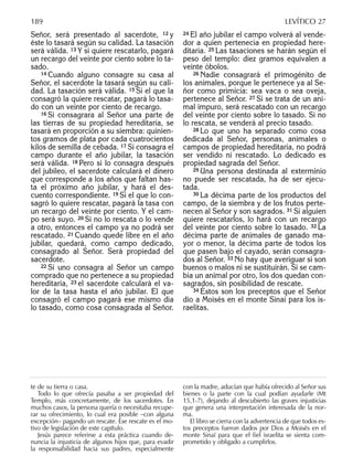 Señor, será presentado al sacerdote, 12 y
éste lo tasará según su calidad. La tasación
será válida. 13 Y si quiere rescatarlo, pagará
un recargo del veinte por ciento sobre lo ta-
sado.
14 Cuando alguno consagre su casa al
Señor, el sacerdote la tasará según su cali-
dad. La tasación será válida. 15 Si el que la
consagró la quiere rescatar, pagará lo tasa-
do con un veinte por ciento de recargo.
16 Si consagrara al Señor una parte de
las tierras de su propiedad hereditaria, se
tasará en proporción a su siembra: quinien-
tos gramos de plata por cada cuatrocientos
kilos de semilla de cebada. 17 Si consagra el
campo durante el año jubilar, la tasación
será válida. 18 Pero si lo consagra después
del jubileo, el sacerdote calculará el dinero
que corresponde a los años que faltan has-
ta el próximo año jubilar, y hará el des-
cuento correspondiente. 19 Si el que lo con-
sagró lo quiere rescatar, pagará la tasa con
un recargo del veinte por ciento. Y el cam-
po será suyo. 20 Si no lo rescata o lo vende
a otro, entonces el campo ya no podrá ser
rescatado. 21 Cuando quede libre en el año
jubilar, quedará, como campo dedicado,
consagrado al Señor. Será propiedad del
sacerdote.
22 Si uno consagra al Señor un campo
comprado que no pertenece a su propiedad
hereditaria, 23 el sacerdote calculará el va-
lor de la tasa hasta el año jubilar. El que
consagró el campo pagará ese mismo día
lo tasado, como cosa consagrada al Señor.
24 El año jubilar el campo volverá al vende-
dor a quien pertenecía en propiedad here-
ditaria. 25 Las tasaciones se harán según el
peso del templo: diez gramos equivalen a
veinte óbolos.
26 Nadie consagrará el primogénito de
los animales, porque le pertenece ya al Se-
ñor como primicia: sea vaca o sea oveja,
pertenece al Señor. 27 Si se trata de un ani-
mal impuro, será rescatado con un recargo
del veinte por ciento sobre lo tasado. Si no
lo rescata, se venderá al precio tasado.
28 Lo que uno ha separado como cosa
dedicada al Señor, personas, animales o
campos de propiedad hereditaria, no podrá
ser vendido ni rescatado. Lo dedicado es
propiedad sagrada del Señor.
29 Una persona destinada al exterminio
no puede ser rescatada, ha de ser ejecu-
tada.
30 La décima parte de los productos del
campo, de la siembra y de los frutos perte-
necen al Señor y son sagrados. 31 Si alguien
quiere rescatarlos, lo hará con un recargo
del veinte por ciento sobre lo tasado. 32 La
décima parte de animales de ganado ma-
yor o menor, la décima parte de todos los
que pasen bajo el cayado, serán consagra-
dos al Señor. 33 No hay que averiguar si son
buenos o malos ni se sustituirán. Si se cam-
bia un animal por otro, los dos quedan con-
sagrados, sin posibilidad de rescate.
34 Éstos son los preceptos que el Señor
dio a Moisés en el monte Sinaí para los is-
raelitas.
te de su tierra o casa.
Todo lo que ofrecía pasaba a ser propiedad del
Templo, más concretamente, de los sacerdotes. En
muchos casos, la persona quería o necesitaba recupe-
rar su ofrecimiento, lo cual era posible –con alguna
excepción– pagando un rescate. Ese rescate es el mo-
tivo de legislación de este capítulo.
Jesús parece referirse a esta práctica cuando de-
nuncia la injusticia de algunos hijos que, para evadir
la responsabilidad hacia sus padres, especialmente
con la madre, aducían que había ofrecido al Señor sus
bienes o la parte con la cual podían ayudarle (Mt
15,1-7), dejando al descubierto las graves injusticias
que genera una interpretación interesada de la nor-
ma.
El libro se cierra con la advertencia de que todos es-
tos preceptos fueron dados por Dios a Moisés en el
monte Sinaí para que el ﬁel israelita se sienta com-
prometido y obligado a cumplirlos.
189 LEVÍTICO 27
 