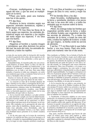 –Crezcan, multiplíquense y llenen las
aguas del mar; y que las aves se multipli-
quen en la tierra.
23 Pasó una tarde, pasó una mañana:
éste fue el día quinto.
24 Y dijo Dios:
–Produzca la tierra vivientes según sus
especies: animales domésticos, reptiles y
ﬁeras según sus especies.
Y así fue. 25 E hizo Dios las ﬁeras de la
tierra según sus especies, los animales do-
mésticos según sus especies y los reptiles
del suelo según sus especies. Y vio Dios
que era bueno.
26 Y dijo Dios:
–Hagamos al hombre a nuestra imagen
y semejanza; que ellos dominen los peces
del mar, las aves del cielo, los animales do-
mésticos y todos los reptiles.
27 Y creó Dios al hombre a su imagen; a
imagen de Dios lo creó; varón y mujer los
creó.
28 Y los bendijo Dios y les dijo:
–Sean fecundos, multiplíquense, llenen
la tierra y sométanla; dominen a los peces
del mar, a las aves del cielo y a todos los
animales que se mueven sobre la tierra.
29 Y dijo Dios:
–Miren, les entrego todas las hierbas que
engendran semilla sobre la tierra; y todos
los árboles frutales que engendran semilla
les servirán de alimento; 30 y a todos los
animales de la tierra, a todas las aves del
cielo, a todos los reptiles de la tierra –a todo
ser que respira–, la hierba verde les servirá
de alimento.
Y así fue. 31 Y vio Dios todo lo que había
hecho: y era muy bueno. Pasó una tarde,
pasó una mañana: éste fue el día sexto.
se trata de una teoría sobre la formación del mundo
ni sobre la aparición de la vida y de las especies en él;
hay razones mucho más profundas y serias que im-
pulsan la obra.
Indudablemente, el creyente judío vive una encru-
cijada histórica: El Señor, Yahvé, su Dios, ha sido de-
rrotado, el pueblo ha perdido sus instituciones, y sus
opresores le empujan a aceptar la atractiva religión
babilónica con su culto y sus ritos. Para estos ﬁeles
tentados, el poema es toda una catequesis, un canto
a la resistencia que invita a mantener ﬁrme la fe en el
Único y Verdadero Dios de Israel.
Veamos en forma de elenco las posibles intencio-
nes y consecuencias que hay detrás de este relato:
1. La creación es fruto de la bondad absoluta de
Dios: mientras en los mitos y cosmogonías de los pue-
blos vecinos la creación está enmarcada en disputas y
enfrentamientos violentos entre las divinidades, aquí
aparece una omnipotencia creadora, cuya Palabra
única va haciendo aparecer cuanto existe con la nota
característica de que todo es «bueno».
2. En la creación todo obedece a un plan armóni-
co, cada elemento cumple una función determinada:
los astros iluminan el día o la noche y señalan el paso
del tiempo y el cambio de las estaciones; es decir:
cada criatura está para servir al ser humano, no al con-
trario. Ello contrasta con la percepción de otras reli-
giones, entre ellas la babilónica, donde astros y ani-
males eran adorados como divinidades, ante los
cuales muchos inmolaban incluso a sus hijos. Jamás
esta ﬁnalidad estuvo presente en la mente creadora
de Dios.
3. Se da otro paso más en la toma de conciencia
respecto a la relación de Dios con el ser humano y el
mundo, al resaltar la responsabilidad propia del hom-
bre y la mujer en este conjunto armónico creado por
Dios mediante su Palabra. No es fortuito el hecho de
que el ser humano, hombre y mujer, sea lo último que
Dios crea en el orden de días que va marcando nues-
tro poema. Al ambiente de injusticia, de desigualdad y
de dominación por parte de quien se cree amo y se-
ñor del mundo, se contrapone este nuevo elemento
de resistencia: Dios crea al hombre y a la mujer a su
propia imagen y semejanza, los crea varón y mujer
para que administren conjuntamente su obra en igual-
dad de responsabilidades. Su imagen y semejanza con
Dios era el proyecto propio del ser humano como pa-
reja: construir cada día esa imagen y semejanza man-
teniendo la ﬁdelidad al proyecto armónico y bonda-
doso del principio, sin dominar a los demás ni someter
a tiranía a los débiles ni al resto de la creación.
4. En la creación hay un orden y una armonía, no
sólo porque es fruto de la Palabra creadora de Dios,
sino porque Él mismo ratiﬁcó esa armonía y esa bon-
dad con su bendición, algo que es exclusivo de Él y
que aquí es también todo un mensaje esperanzador
para enfrentar la dura situación de sometimiento en
que se hallaban los israelitas.
5. Finalmente, el descanso sabático es una nueva
invitación a la resistencia contra el poder opresor, que
hoy cobra gran vigencia. Ni siquiera Dios en su activi-
dad creadora omitió este aspecto del descanso. El ser
humano no puede convertirse en un agente de traba-
jo y producción; el descanso también forma parte de
la armonía y ﬁnalidad de la creación y, por tanto, está
incluido en la imagen y semejanza de su Creador que
el ser humano lleva en sí.
Hay, pues, muchos elementos que hacen de este
relato un motivo para creer, para esperar y, sobre
todo, para resistir contra todo aquello o aquellos que
pretenden suplantar la voluntad creadora y liberadora
de Dios en este mundo.
19 GÉNESIS 1
 