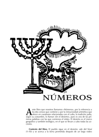 A
este libro que nosotros llamamos «Números», por la referencia a
los dos censos que contiene y por la minuciosidad aritmética que
ofrece en cuestiones relacionadas con el culto, la tradición judía,
según su costumbre, lo llaman «En el desierto», pues es una de las pri-
meras palabras con las que comienza el relato. El desierto es el marco
geográﬁco y también teológico, en el que se llevan a cabo todas las ac-
ciones.
Contexto del libro. El pueblo sigue en el desierto: sale del Sinaí
(1–10) y se acerca a la tierra prometida después de un largo rodeo
NÚMEROS
 