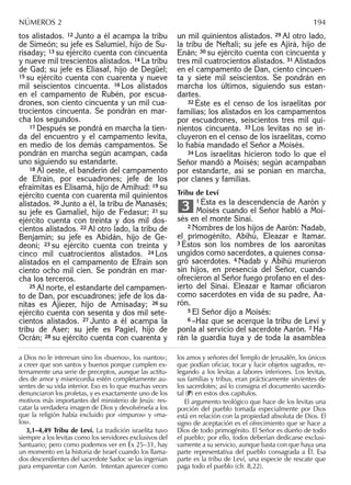 tos alistados. 12 Junto a él acampa la tribu
de Simeón; su jefe es Salumiel, hijo de Su-
risaday; 13 su ejército cuenta con cincuenta
y nueve mil trescientos alistados. 14 La tribu
de Gad; su jefe es Eliasaf, hijo de Degüel;
15 su ejército cuenta con cuarenta y nueve
mil seiscientos cincuenta. 16 Los alistados
en el campamento de Rubén, por escua-
drones, son ciento cincuenta y un mil cua-
trocientos cincuenta. Se pondrán en mar-
cha los segundos.
17 Después se pondrá en marcha la tien-
da del encuentro y el campamento levita,
en medio de los demás campamentos. Se
pondrán en marcha según acampan, cada
uno siguiendo su estandarte.
18 Al oeste, el banderín del campamento
de Efraín, por escuadrones; jefe de los
efraimitas es Elisamá, hijo de Amihud: 19 su
ejército cuenta con cuarenta mil quinientos
alistados. 20 Junto a él, la tribu de Manasés;
su jefe es Gamaliel, hijo de Fedasur; 21 su
ejército cuenta con treinta y dos mil dos-
cientos alistados. 22 Al otro lado, la tribu de
Benjamín; su jefe es Abidán, hijo de Ge-
deoní; 23 su ejército cuenta con treinta y
cinco mil cuatrocientos alistados. 24 Los
alistados en el campamento de Efraín son
ciento ocho mil cien. Se pondrán en mar-
cha los terceros.
25 Al norte, el estandarte del campamen-
to de Dan, por escuadrones; jefe de los da-
nitas es Ajiezer, hijo de Amisaday; 26 su
ejército cuenta con sesenta y dos mil sete-
cientos alistados. 27 Junto a él acampa la
tribu de Aser; su jefe es Pagiel, hijo de
Ocrán; 28 su ejército cuenta con cuarenta y
un mil quinientos alistados. 29 Al otro lado,
la tribu de Neftalí; su jefe es Ajirá, hijo de
Enán; 30 su ejército cuenta con cincuenta y
tres mil cuatrocientos alistados. 31 Alistados
en el campamento de Dan, ciento cincuen-
ta y siete mil seiscientos. Se pondrán en
marcha los últimos, siguiendo sus estan-
dartes.
32 Éste es el censo de los israelitas por
familias; los alistados en los campamentos
por escuadrones, seiscientos tres mil qui-
nientos cincuenta. 33 Los levitas no se in-
cluyeron en el censo de los israelitas, como
lo había mandado el Señor a Moisés.
34 Los israelitas hicieron todo lo que el
Señor mandó a Moisés; según acampaban
por estandarte, así se ponían en marcha,
por clanes y familias.
Tribu de Leví
1 Ésta es la descendencia de Aarón y
Moisés cuando el Señor habló a Moi-
sés en el monte Sinaí.
2 Nombres de los hijos de Aarón: Nadab,
el primogénito, Abihú, Eleazar e Itamar.
3 Éstos son los nombres de los aaronitas
ungidos como sacerdotes, a quienes consa-
gró sacerdotes. 4 Nadab y Abihú murieron
sin hijos, en presencia del Señor, cuando
ofrecieron al Señor fuego profano en el des-
ierto del Sinaí. Eleazar e Itamar oﬁciaron
como sacerdotes en vida de su padre, Aa-
rón.
5 El Señor dijo a Moisés:
6 –Haz que se acerque la tribu de Leví y
ponla al servicio del sacerdote Aarón. 7 Ha-
rán la guardia tuya y de toda la asamblea
3
a Dios no le interesan sino los «buenos», los «santos»;
a creer que son santos y buenos porque cumplen ex-
ternamente una serie de preceptos, aunque las actitu-
des de amor y misericordia estén completamente au-
sentes de su vida interior. Eso es lo que muchas veces
denunciaron los profetas, y es exactamente uno de los
motivos más importantes del ministerio de Jesús: res-
catar la verdadera imagen de Dios y devolvérsela a los
que la religión había excluido por «impuros» y «ma-
los».
3,1–4,49 Tribu de Leví. La tradición israelita tuvo
siempre a los levitas como los servidores exclusivos del
Santuario; pero como podemos ver en Éx 25–31, hay
un momento en la historia de Israel cuando los llama-
dos descendientes del sacerdote Sadoc se las ingenian
para emparentar con Aarón. Intentan aparecer como
los amos y señores del Templo de Jerusalén, los únicos
que podían oﬁciar, tocar y lucir objetos sagrados, re-
legando a los levitas a labores inferiores. Los levitas,
sus familias y tribus, eran prácticamente sirvientes de
los sacerdotes; así lo consigna el documento sacerdo-
tal (P) en estos dos capítulos.
El argumento teológico que hace de los levitas una
porción del pueblo tomada especialmente por Dios
está en relación con la propiedad absoluta de Dios. El
signo de aceptación es el ofrecimiento que se hace a
Dios de todo primogénito. El Señor es dueño de todo
el pueblo; por ello, todos deberían dedicarse exclusi-
vamente a su servicio, aunque basta con que haya una
parte representativa del pueblo consagrada a Él. Esa
parte es la tribu de Leví, una especie de rescate que
paga todo el pueblo (cfr. 8,22).
NÚMEROS 2 194
 