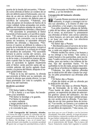 puerta de la tienda del encuentro, 14 llevan-
do como ofrenda al Señor un cordero de un
año sin defecto para el holocausto, una cor-
dera de un año sin defecto para el rito de
expiación y un carnero sin defecto para el
sacriﬁcio de comunión. 15 Además, una
cesta de panes sin levadura de harina de la
mejor calidad, tortas amasadas con aceite,
galletas sin levadura untadas de aceite, con
sus correspondientes ofrendas y libaciones.
16 El sacerdote lo presentará al Señor
haciendo el holocausto y el sacriﬁcio expia-
torio. 17 El carnero se lo ofrecerá al Señor
en sacriﬁcio de comunión, con la cesta de
panes sin levadura; el sacerdote ofrecerá
también las ofrendas y libaciones. 18 En-
tonces el nazireo se afeitará la cabeza a la
puerta de la tienda del encuentro, tomará el
pelo de su nazireato y lo echará en el fuego
del sacriﬁcio de comunión. 19 El sacerdote
tomará la pierna cocida del carnero, una
torta sin levadura y una galleta sin levadu-
ra de la cesta, y lo pondrá en manos del na-
zireo cuando éste se haya afeitado. 20 Des-
pués el sacerdote lo agitará ritualmente
ante el Señor: serán porción santa del sa-
cerdote además del pecho agitado ritual-
mente y la pierna del tributo; después el na-
zireo podrá beber vino.
21 Ésta es la ley del nazireo, la ofrenda
que promete al Señor por su nazireato, sin
contar lo demás que pueda ofrecer. Lo que
haya prometido con voto lo cumplirá, se-
gún la ley del nazireato.
Bendición sacerdotal
(Sal 67)
22 El Señor habló a Moisés:
23 –Di a Aarón y a sus hijos: Así bende-
cirán a los israelitas:
24 El Señor te bendiga y te guarde,
25 el Señor te muestre
su rostro radiante
y tenga piedad de ti,
26 el Señor te muestre su rostro
y te conceda la paz.
27 Así invocarán mi Nombre sobre los is-
raelitas, y yo los bendeciré.
Consagración del Santuario: ofrendas
(Éx 40,16-33)
1 Cuando Moisés terminó de instalar el
santuario, lo ungió y consagró con to-
dos sus utensilios, y lo mismo el altar con
sus utensilios: y los ungió y los consagró.
2 Los jefes israelitas, cabezas de familia,
y jefes de las tribus, que habían colaborado
en el censo, se acercaron 3 y presentaron
sus ofrendas al Señor: seis carros cubiertos
y doce bueyes, un carro por cada dos jefes
y un buey por cada uno. Los ofrecieron
ante el santuario.
4 El Señor dijo a Moisés:
5 –Recíbeselos para el servicio de la tien-
da del encuentro y entrégaselos a los levi-
tas, a cada uno según su tarea.
6 Moisés recibió los carros y los bueyes y
se los entregó a los levitas: 7 dos carros y
cuatro bueyes a los guersonitas, para sus ta-
reas; 8 cuatro carros y ocho bueyes a los me-
raritas, para sus tareas a las órdenes de Ita-
mar, hijo del sacerdote Aarón. 9 A los
quehatitas no les dio nada, porque éstos tení-
an que llevar a hombros los objetos sagrados.
10 Además, los jefes trajeron ofrendas
por la dedicación del altar cuando fue ungi-
do; los jefes presentaron sus ofrendas ante
el altar.
11 El Señor dijo a Moisés:
–Cada día traerá un jefe su ofrenda por
la dedicación del altar.
12 El primer día trajo su ofrenda Najsón,
hijo de Aminadab, de la tribu de Judá:
13 una fuente de plata de mil trescientos
gramos, un aspersorio de plata de setecien-
tos gramos –pesos del santuario–, los dos
llenos de harina de la mejor calidad amasa-
da con aceite para la ofrenda; 14 una ban-
deja de oro de cien gramos llena de incien-
so, 15 un novillo, un carnero y un cordero de
un año para un holocausto; 16 un chivo para
un sacriﬁcio de expiación; 17 dos vacas, cin-
7
7,1-89 Consagración del Santuario: ofrendas.
Una forma de exigir al pueblo la costumbre de pre-
sentar permanentemente sus ofrendas al Templo de
Jerusalén es poniendo este relato en el mismo lugar de
la Alianza, del decálogo, o sea, en el mismo naci-
miento de Israel como pueblo. La corriente sacerdotal
(P) quiere dar un toque de autoridad divina a todo lo
que tiene que ver con el Templo y con las funciones
sacerdotales. Para darle, además, un toque de presen-
tación histórica, retoma los nombres de los jefes de tri-
bu que habían colaborado en el censo (2).
El creyente israelita estaba obligado a colaborar
con el sostenimiento del Templo. Para la época del
Nuevo Testamento estaba bien regulada la cuestión
199 NÚMEROS 7
 