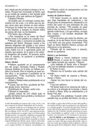 tero, hasta que les produzca náusea y la vo-
miten. Porque han rechazado al Señor, que
va en medio de ustedes y han llorado ante
él diciendo: ¿Por qué salimos de Egipto?
21 Replicó Moisés:
–El pueblo que va conmigo cuenta seis-
cientos mil de a pie, y tú dices que les da-
rás carne para que coman un mes entero.
22 Aunque se maten las vacas y las ovejas,
no les bastará, y aunque se reúnan todos
los peces del mar, no les bastaría.
23 El Señor dijo a Moisés:
–¿Tan mezquina es la mano de Dios?
Ahora verás si mi palabra se cumple o no.
24 Moisés salió y comunicó al pueblo las
palabras del Señor. Después reunió a los
setenta dirigentes del pueblo y los colocó
alrededor de la tienda. 25 El Señor bajó en la
nube, habló con él, y apartando parte del
espíritu que poseía, se lo pasó a los seten-
ta dirigentes del pueblo. Al posarse sobre
ellos el espíritu, se pusieron a profetizar,
una sola vez.
Eldad y Medad
26 Habían quedado en el campamento
dos del grupo, llamados Eldad y Medad.
Aunque estaban en la lista, no habían acu-
dido a la tienda. Pero el espíritu se posó so-
bre ellos, y se pusieron a profetizar en el
campamento. 27 Un muchacho corrió a
contárselo a Moisés:
–Eldad y Medad están profetizando en el
campamento.
28 Josué, hijo de Nun, ayudante de Moi-
sés desde joven, intervino:
–Prohíbeselo tú, Moisés, señor mío.
29 Moisés le respondió:
–¿Estás celoso de mí? ¡Ojalá todo el
pueblo del Señor fuera profeta y recibiera el
espíritu del Señor!
30 Moisés volvió al campamento con los
dirigentes israelitas.
Tumbas de Quibrot Hatavá
31 El Señor levantó un viento del mar,
que trajo bandadas de codornices y las
arrojó junto al campamento, aleteando a un
metro del suelo en una extensión de una
jornada de camino. 32 El pueblo se pasó
todo el día, la noche y el día siguiente reco-
giendo codornices, y el que menos, recogió
diez cargas, y las tendían alrededor del
campamento.
33 Con la carne aún entre los dientes, sin
masticar, la ira del Señor hirvió contra ellos
y los hirió con una grave mortandad. 34 El
lugar se llamó Quibrot Hatavá, porque allí
enterraron a los glotones.
35 Desde allí se marcharon a Jaserot,
donde se quedaron.
Moisés y sus hermanos
1 María y Aarón hablaron contra
Moisés a causa de la mujer cusita
que había tomado por esposa. 2 Dijeron:
–¿Ha hablado el Señor sólo a Moisés?
¿No nos ha hablado también a nosotros?
El Señor lo oyó.
3 Moisés era el hombre más sufrido del
mundo.
4 El Señor habló de repente a Moisés,
Aarón y María:
–Vayan los tres hacia la tienda del en-
cuentro.
Y los tres salieron.
5 El Señor bajó en la columna de nube y
se colocó a la entrada de la tienda, y llamó
a Aarón y María. Ellos se adelantaron y el
Señor 6 les dijo:
–Escuchen mis palabras: Cuando entre
ustedes hay un profeta del Señor, me doy a
12
al afán desmedido por poseer más y más, en ﬁn, a los
que acaparan los bienes olvidándose de los demás.
La segunda tradición es la designación de setenta
ancianos que comparten la guía y dirección del pue-
blo con Moisés. En Éx 18,14-27, esta solución es pro-
puesta a Moisés por su suegro; aquí es el Señor quien
decide hacerlo. La expresión «Apartaré una parte del
espíritu que posees y se lo pasaré a ellos» (17.25) in-
dica que cada uno tendría frente al pueblo la misma
responsabilidad que Moisés: guiar, instruir, interceder.
Los versículos 26-30 subrayan las diﬁcultades que a
veces surgen también en nuestras comunidades: no
dar crédito a quien obra el bien en favor del pueblo y
en nombre de Dios, pero no pertenece a la institución
o a «nuestro grupo». La corrección que hace Moisés a
Josué (28s) la tiene que hacer también Jesús a sus dis-
cípulos (cfr. Mc 9,38-40); muchos retrocesos en nues-
tras comunidades se podrían evitar si la hiciéramos
nuestra. Los versículos 31-35 concluyen la narración.
12,1-16 Moisés y sus hermanos. Las diﬁcultades
del desierto, las quejas, los lamentos y las contradic-
ciones no corren sólo por cuenta del pueblo. Este re-
lato nos revela que también hubo tropiezos y diﬁcul-
tades por parte de los dirigentes. María –la misma que
NÚMEROS 11 206
 