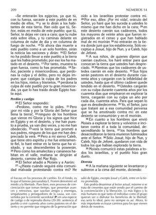 –Se enterarán los egipcios, ya que tú,
con tu fuerza, sacaste a este pueblo de en
medio de ellos, 14 y se lo dirán a los habi-
tantes de esta tierra. Han oído que tú, Se-
ñor, estás en medio de este pueblo; que tú,
Señor, te dejas ver cara a cara; que tu nube
está sobre ellos, y tú caminas delante en
columna de nube de día y en columna de
fuego de noche. 15 Si ahora das muerte a
este pueblo como a un solo hombre, oirán
la noticia las naciones y dirán: 16 El Señor
no ha podido llevar a este pueblo a la tierra
que les había prometido; por eso los ha ma-
tado en el desierto. 17 Por tanto, muestra tu
gran fuerza, como lo has prometido. 18 Se-
ñor, paciente y misericordioso, que perdo-
nas la culpa y el delito, pero no dejas im-
pune; que castigas la culpa de los padres
en los hijos, nietos y bisnietos, 19 perdona la
culpa de este pueblo por tu gran misericor-
dia, ya que lo has traído desde Egipto has-
ta aquí.
Perdón y castigo
20 El Señor respondió:
–Perdono, como me lo pides. 21 Pero
¡por mi vida y por la Gloria del Señor que
llena la tierra!, 22 ninguno de los hombres
que vieron mi Gloria y los signos que hice
en Egipto y en el desierto, y me han pues-
to a prueba, ya van diez veces, y no me han
obedecido, 23 verá la tierra que prometí a
sus padres, ninguno de los que me han des-
preciado la verá. 24 Pero a mi siervo Caleb,
que tiene otro espíritu y me fue enteramen-
te ﬁel, lo haré entrar en la tierra que ha vi-
sitado, y sus descendientes la poseerán.
25 Pero como los amalecitas y cananeos ha-
bitan en el valle, mañana se dirigirán al
desierto, camino del Mar Rojo.
26 El Señor añadió a Moisés y a Aarón:
27 –¿Hasta cuándo seguirá esta comuni-
dad malvada protestando contra mí? He
oído a los israelitas protestar contra mí.
28 Por eso, diles: ¡Por mi vida!, oráculo del
Señor, yo haré que les suceda a ustedes lo
mismo que me han dicho en la cara; 29 en
este desierto caerán sus cadáveres, todos
los mayores de veinte años que fueron re-
gistrados en el censo y que han hablado
mal de mí morirán 30 no entrarán en la tie-
rra donde juré que los establecería. Sólo ex-
ceptúo a Josué, hijo de Nun, y a Caleb, hijo
de Jefoné.
31 A sus niños, de quienes dijeron que
caerían cautivos, los haré entrar para que
conozcan la tierra que ustedes han despre-
ciado. 32 Mientras que los cadáveres de us-
tedes caerán en este desierto. 33 Sus hijos
serán pastores en el desierto durante cua-
renta años y cargarán con la inﬁdelidad de
ustedes, hasta que el último cadáver quede
tendido en el desierto. 34 Ustedes cargarán
con su culpa durante cuarenta años por los
cuarenta días que emplearon en explorar la
tierra, cargarán con su culpa un año por
cada día, cuarenta años. Para que sepan lo
que es desobedecerme. 35 Yo, el Señor, juro
que trataré así a esa comunidad perversa
que se ha amotinado contra mí: en este
desierto se consumirán y en él morirán.
36 En cuanto a los hombres que envió
Moisés a explorar la tierra y volvieron e inci-
taron contra él a toda la comunidad, de-
sacreditando la tierra, 37 los hombres que
desacreditaron la tierra murieron fulminados
ante el Señor. 38 Sólo Josué, hijo de Nun, y
Caleb, hijo de Jefoné, quedaron con vida de
todos los que habían explorado la tierra.
39 Moisés comunicó estas palabras a to-
dos los israelitas, y el pueblo hizo gran
duelo.
Derrota
40 A la mañana siguiente se levantaron y
subieron a la cima del monte, diciendo:
el fracaso en los procesos de cambio. En el fondo, es
lo que el famoso psicoanalista E. Fromm denominó «el
miedo a la libertad». Pues bien, esos procesos de con-
cienciación que toman tiempo, que presentan avan-
ces y retrocesos, que suscitan amigos y enemigos,
simpatizantes y perseguidores de la causa, son con-
vertidos por la corriente sacerdotal (P) en una especie
de castigo o de represalia divina (20-38): sentencia al
pueblo a vivir cuarenta años como pastores en el de-
sierto y no permite que ninguno de la generación que
salió de Egipto, excepto Josué y Caleb, entre en la tie-
rra prometida.
Esto podría desanimar al lector actual, máxime si se
trata de creyentes que están yendo por el camino de
la concienciación y la liberación. Lo más lógico y lo
más humano es que tanto el individuo como el grupo
quieran ver o disfrutar los beneﬁcios de la libertad;
eso sería lo ideal, pero no siempre es así. Ahora, lo
más importante es trazar caminos para los que vienen
detrás de nosotros.
209 NÚMEROS 14
 