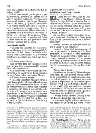 entre ellos, porque la inadvertencia fue de
todo el pueblo.
27 Si es uno solo el que ha pecado por
inadvertencia, ofrecerá un cabrito de un
año en sacriﬁcio expiatorio. 28 El sacerdote
realizará el rito de expiación por él en pre-
sencia del Señor, y quedará perdonado.
29 La misma norma vale para el israelita y
para el emigrante residente entre ellos en
casos de inadvertencia. 30 Pero el israelita o
emigrante que a conciencia provoque al
Señor, será excluido de su pueblo. 31 Por
haber menospreciado la palabra del Señor
y haber quebrantado sus preceptos, será
excluido. Cargará con su culpa.
Violación del sábado
32 Estando los israelitas en el desierto,
sorprendieron a un hombre recogiendo leña
en sábado. 33 Se lo llevaron a Moisés, a Aa-
rón y a toda la comunidad. 34 Lo arrestaron
mientras se decidía lo que había que hacer
con él.
35 El Señor dijo a Moisés:
–Ese hombre debe ser castigado con la
muerte. Que toda la comunidad lo apedree
fuera del campamento.
36 La comunidad lo sacó fuera del cam-
pamento y lo apedrearon hasta matarlo,
como el Señor había mandado a Moisés.
37 El Señor habló a Moisés:
38 –Di a los israelitas: Háganse borlas y
cósanlas con hilo violeta en el borde de sus
vestidos. 39 Cuando las vean, les recordarán
los mandamientos del Señor y les ayudarán
a cumplirlos sin ceder a los caprichos del
corazón y de los ojos, que los arrastran al
desenfreno. 40 Así recordarán y cumplirán
todos mis mandatos y vivirán consagrados
a su Dios. 41 Yo soy el Señor, su Dios, que
los sacó de Egipto para ser su Dios. Yo soy
el Señor, su Dios.
El pueblo, el Señor y Aarón
Rebelión de Córaj, Datán y Abirán
(26,9-11; Dt 11,6; Eclo 45,18s)
1 Córaj, hijo de Yishar, hijo de Que-
hat, levita; Datán y Abirán, hijos de
Eliab, y On, hijo de Pélet, rubenitas, 2 se re-
belaron contra Moisés, y con ellos doscien-
tos cincuenta hombres, jefes de la asam-
blea, escogidos para su cargo y de buena
reputación. 3 Se amotinaron contra Moisés
y Aarón, diciendo:
–Ya está bien. Toda la comunidad es sa-
grada y en medio de ella está el Señor, pero
¿por qué se ponen encima de la asamblea
del Señor?
4 Moisés, al oírlo, se echó por tierra 5 y
dijo a Córaj y a sus secuaces:
–Mañana el Señor hará saber quién es el
que le pertenece: al consagrado lo hará
acercarse, al escogido lo hará acercarse.
6 Hagan, lo siguiente: Córaj y todos sus se-
cuaces, tomen los incensarios, 7 pongan en
ellos fuego y mañana echen incienso ante
el Señor. El hombre que el Señor escoja,
ése, le está consagrado. Ya está bien, levi-
tas.
8 Moisés dijo a Córaj:
–Escúchenme, levitas: 9 ¿Todavía les pa-
rece poco? El Dios de Israel los ha separa-
do de la asamblea de Israel para que estén
cerca de él, presten servicio en su santuario
y estén a disposición de la asamblea para
servirle. 10 A ti y a tus hermanos levitas los
ha promovido. ¿Por qué reclaman también
el sacerdocio? 11 Tú y tus secuaces se han
rebelado contra el Señor, porque ¿quién es
Aarón para que protesten contra él?
12 Moisés mandó llamar a Datán y a Abi-
rán, hijos de Eliab, los cuales dijeron:
–No iremos. 13 ¿No te basta con haber-
nos sacado de una tierra que mana leche y
16
ponen en boca de Dios aquello que ven necesario y
conveniente para la vida de la comunidad. Tal vez
este relato ejemplar se hizo necesario para enseñar
al pueblo a cumplir con el ciclo semanal de trabajo
y de descanso. Nótese cómo el proceso de aquel
hombre termina con la orden de que todos elaboren
borlas y flecos que debían pender de sus ropas
como recordatorios de los mandatos y preceptos de
Dios.
En todo caso, la actitud y el comportamiento res-
pecto al sábado o a cualquier otro precepto y su pos-
terior evolución son materia de fuertes denuncias por
parte de Jesús. Además, es Él quien se autodeﬁne
como Señor también del sábado (Lc 6,5), y quien le
devuelve el valor de mediación: el sábado tenía que
estar al servicio del ser humano y no el ser humano al
servicio del sábado (Mc 2,27).
16,1–17,28 El pueblo, el Señor y Aarón. Estos dos
capítulos pueden dividirse en tres relatos: 1. La rebe-
lión de Córaj, Datán y Abirán, y sus consecuencias
(16,1– 17,5). 2. La protesta de toda la comunidad y la
reacción del Señor (17,6-15). 3. El relato sobre la vara
211 NÚMEROS 16
 