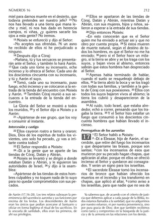 miel para darnos muerte en el desierto, que
todavía pretendes ser nuestro jefe? 14 No
nos has llevado a una tierra que mana le-
che y miel, ni nos has dado en herencia
campos, ni viñas, ¿y quieres sacarle los
ojos a esta gente? No iremos.
15 Moisés se enfureció y dijo al Señor:
–No aceptes sus ofrendas. Ni un asno
he recibido de ellos ni he perjudicado a
ninguno.
16 Después dijo a Córaj:
–Mañana, tú y tus secuaces se presenta-
rán ante el Señor, y también lo hará Aarón.
17 Que cada uno tome su incensario, eche
incienso y lo ofrezca al Señor. Cada uno de
los doscientos cincuenta con su incensario,
y tú y Aarón el suyo.
18 Tomó, cada uno su incensario, puso
fuego, echó incienso y se colocaron a la en-
trada de la tienda del encuentro con Moisés
y Aarón. 19 También Córaj reunió a sus se-
cuaces a la entrada de la tienda del en-
cuentro.
La Gloria del Señor se mostró a todos
los reunidos, 20 y el Señor dijo a Moisés y a
Aarón:
21 –Apártense de ese grupo, que los voy
a consumir al instante.
Intercesión y castigo
22 Ellos cayeron rostro a tierra y oraron:
Dios, Dios de los espíritus de todos los vi-
vientes, uno solo ha pecado, ¿y vas a irri-
tarte contra todos?
23 El Señor respondió a Moisés:
24 –Di a la gente que se aparte de las
tiendas de Córaj, Datán y Abirán.
25 Moisés se levantó y se dirigió a donde
estaban Datán y Abirán, y le siguieron las
autoridades de Israel, 26 y dijo a la asam-
blea:
–Apártense de las tiendas de estos hom-
bres culpables y no toquen nada de lo suyo
para no quedar comprometidos con sus pe-
cados.
27 Ellos se apartaron de las tiendas de
Córaj, Datán y Abirán, mientras Datán y
Abirán, con sus mujeres, hijos y niños, sa-
lieron a esperar a la entrada de sus tiendas.
28 Dijo entonces Moisés:
–En esto conocerán que es el Señor
quien me ha enviado a actuar así y que no
obro por cuenta propia. 29 Si éstos mueren
de muerte natural, según el destino de to-
dos los hombres, es que el Señor no me ha
enviado; 30 pero si el Señor hace un mila-
gro, si la tierra se abre y se los traga con los
suyos, y bajan vivos al abismo, entonces
sabrán que estos hombres han despreciado
al Señor.
31 Apenas había terminado de hablar,
cuando el suelo se resquebrajó debajo de
ellos, 32 la tierra abrió la boca y se los tragó
con todas sus familias, y también a la gen-
te de Córaj con sus posesiones. 33 Ellos con
todos los suyos bajaron vivos al abismo; la
tierra los cubrió y desaparecieron de la
asamblea.
34 Al ruido, todo Israel, que estaba alre-
dedor, echó a correr, pensando que los tra-
gaba la tierra. 35 Y el Señor hizo estallar un
fuego que consumió a los doscientos cin-
cuenta hombres que habían llevado el in-
cienso.
Prerrogativas de los aaronitas
1 El Señor habló a Moisés:
2 –Di a Eleazar, hijo de Aarón, el sa-
cerdote, que retire del fuego los incensarios
y que desparrame las brasas, porque son
santas; 3 con los incensarios de esos que
murieron por su pecado hagan chapas, que
aplicarán al altar, porque en ellos se ofreció
incienso al Señor y quedaron así consagra-
dos. Y serán un signo para los israelitas.
4 El sacerdote Eleazar tomó los incensa-
rios de bronce que habían ofrecido los
muertos en el incendio y los transformó en
chapas, que aplicó al altar, 5 como aviso a
los israelitas, para que nadie que no sea de
17
de Aarón (17,16-28). Los tres relatos subrayan la pre-
eminencia del sacerdocio aaronita y sus funciones por
encima de los levitas. Los descendientes de Aarón
eran los únicos que podían acercarse al Santuario y
oﬁciar en forma legítima el ritual de los sacriﬁcios. En
la «escuela de santidad», ellos eran los primeros, de
ahí sus privilegios.
Ya sabemos que, de acuerdo con el criterio de justi-
cia que debemos aplicar a cada pasaje de la Biblia, to-
dos estamos llamados a la santidad, que no adquirimos
por nuestro esfuerzo, ni por nuestra proveniencia, sino
por pura gracia de Dios; don que también recibimos
como tarea y compromiso en la búsqueda de la justi-
cia y de la armonía en las relaciones con los demás.
NÚMEROS 16 212
 