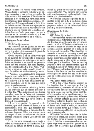 ningún extraño se meterá entre ustedes.
5 Custodiarás el santuario y el altar y los ob-
jetos sagrados, y no volverá a estallar la
cólera contra los israelitas. 6 Yo mismo he
escogido a los levitas, tus hermanos, entre
los israelitas, para dárselos a ustedes, en-
tregados al Señor para el servicio de la tien-
da del encuentro. 7 Tú con tus hijos ejerce-
rán el sacerdocio: todo lo relacionado con
el altar o que se realiza tras la cortina; us-
tedes desempeñarán esas tareas, porque a
ustedes les he dado el sacerdocio, y al ex-
traño que intente meterse, se le matará.
Tributos para los sacerdotes
(Lv 7,28-36)
8 El Señor dijo a Aarón:
–Yo te doy lo que se guarda de mis tri-
butos. Lo que los israelitas consagran te lo
doy a ti y a tus hijos, como privilegio de la
unción. Es derecho perpetuo.
9 De lo sagrado y de las oblaciones que
no se queman te corresponde lo siguiente:
todas las ofrendas, las oblaciones, los sacri-
ﬁcios expiatorios y los sacriﬁcios peniten-
ciales que me ofrezcan. Son cosa sagrada,
que te corresponde a ti y a tus hijos. 10 Co-
merán lo sagrado: todo varón lo podrá co-
mer. Pero deberá tratarlo como algo santo.
11 Además, te corresponde lo siguiente:
la parte reservada de los dones que los is-
raelitas presentan para la agitación ritual.
Yo te la doy a ti, a tus hijos e hijas como de-
recho perpetuo. Los de tu casa que estén
puros la podrán comer.
12 Lo mejor del aceite, del vino y del tri-
go, las primicias que se ofrecen al Señor, a
ti te las doy. 13 Las primicias de sus tierras
que ellos presentan al Señor, a ti te corres-
ponden. Los de tu casa que estén puros las
podrán comer. 14 Lo que Israel dedica a
Dios, a ti te corresponde.
15 Todo primogénito, de animal o de
hombre, que ellos ofrecen al Señor, a ti te
corresponde. Pero deja que rescaten los
primogénitos del hombre y también los de
animales impuros. 16 Los rescatarán cuan-
do tengan un mes, tasándolos en cincuenta
gramos –pesos del templo–, dos óbolos por
gramo.
17 Los primeros partos de vaca, oveja y
cabra no se rescatarán: son cosa santa. De-
rramarás su sangre en torno al altar, que-
marás su grasa en oblación de aroma que
aplaca al Señor: 18 su carne te corresponde
a ti, lo mismo que el pecho agitado ritual-
mente y la pierna derecha.
19 Todos los tributos sagrados de los is-
raelitas te los doy a ti, a tus hijos e hijas,
como derecho perpetuo: es una alianza
perpetua, sellada con sal delante del Señor,
para ti y tus descendientes.
Diezmos para los levitas
(Lv 27,30-33)
20 El Señor dijo a Aarón:
–Tú no recibirás herencia en el territorio
de los israelitas ni tendrás una parte en me-
dio de ellos. Yo soy tu parte y tu herencia en
medio de ellos. 21 Yo doy como herencia a
los levitas todos los diezmos en pago de los
servicios que me prestan en el servicio de
la tienda del encuentro. 22 Los israelitas no
volverán a incurrir en pecado y a morir por
meterse en la tienda del encuentro. 23 Los
levitas desempeñarán las tareas de la tien-
da del encuentro y ellos serán los respon-
sables por los israelitas. Ésta es una ley
perpetua para sus descendientes, que no
recibirán herencia en medio de los israeli-
tas. 24 Porque yo les doy a los levitas como
herencia los diezmos que los israelitas re-
servan para el Señor. Por eso les he dicho
que no recibirán herencia en medio de los
israelitas.
25 El Señor habló a Moisés:
26 –Di a los levitas: Cuando reciban de
los israelitas los diezmos que yo les doy
como herencia, ofrecerán en tributo al Se-
ñor la décima parte de los diezmos. 27 Esto
les será tenido en cuenta como contribu-
ción, como hacen los israelitas cuando dan
una parte de su trigo y de su vino. 28 De ese
modo también ustedes pagarán tributo al
Señor por todos los diezmos que reciben de
los israelitas. Y esa parte que reservan para
el Señor se la darán a Aarón, el sacerdote.
29 De todos los dones que reciban, reserva-
rán un tributo para el Señor. La mejor parte
será la consagrada.
30 También les dirás: Después de haber
apartado la grasa, los diezmos serán para
los levitas, como si fueran su trigo y su
vino. 31 Ustedes pueden comerlos en cual-
quier lugar con sus familias, porque es su
salario por el servicio que prestan en la
NÚMEROS 18 214
 