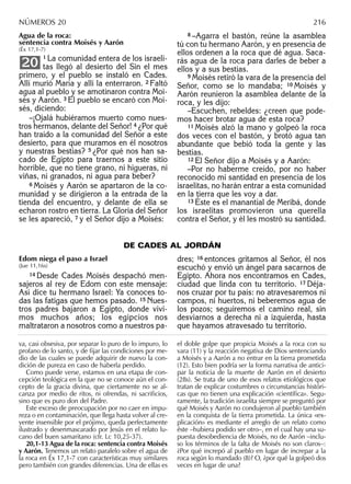 Agua de la roca:
sentencia contra Moisés y Aarón
(Éx 17,1-7)
1 La comunidad entera de los israeli-
tas llegó al desierto del Sin el mes
primero, y el pueblo se instaló en Cades.
Allí murió María y allí la enterraron. 2 Faltó
agua al pueblo y se amotinaron contra Moi-
sés y Aarón. 3 El pueblo se encaró con Moi-
sés, diciendo:
–¡Ojalá hubiéramos muerto como nues-
tros hermanos, delante del Señor! 4 ¿Por qué
han traído a la comunidad del Señor a este
desierto, para que muramos en él nosotros
y nuestras bestias? 5 ¿Por qué nos han sa-
cado de Egipto para traernos a este sitio
horrible, que no tiene grano, ni higueras, ni
viñas, ni granados, ni agua para beber?
6 Moisés y Aarón se apartaron de la co-
munidad y se dirigieron a la entrada de la
tienda del encuentro, y delante de ella se
echaron rostro en tierra. La Gloria del Señor
se les apareció, 7 y el Señor dijo a Moisés:
20
8 –Agarra el bastón, reúne la asamblea
tú con tu hermano Aarón, y en presencia de
ellos ordenen a la roca que dé agua. Saca-
rás agua de la roca para darles de beber a
ellos y a sus bestias.
9 Moisés retiró la vara de la presencia del
Señor, como se lo mandaba; 10 Moisés y
Aarón reunieron la asamblea delante de la
roca, y les dijo:
–Escuchen, rebeldes: ¿creen que pode-
mos hacer brotar agua de esta roca?
11 Moisés alzó la mano y golpeó la roca
dos veces con el bastón, y brotó agua tan
abundante que bebió toda la gente y las
bestias.
12 El Señor dijo a Moisés y a Aarón:
–Por no haberme creído, por no haber
reconocido mi santidad en presencia de los
israelitas, no harán entrar a esta comunidad
en la tierra que les voy a dar.
13 Éste es el manantial de Meribá, donde
los israelitas promovieron una querella
contra el Señor, y él les mostró su santidad.
va, casi obsesiva, por separar lo puro de lo impuro, lo
profano de lo santo, y de ﬁjar las condiciones por me-
dio de las cuales se puede adquirir de nuevo la con-
dición de pureza en caso de haberla perdido.
Como puede verse, estamos en una etapa de con-
cepción teológica en la que no se conoce aún el con-
cepto de la gracia divina, que ciertamente no se al-
canza por medio de ritos, ni ofrendas, ni sacriﬁcios,
sino que es puro don del Padre.
Este exceso de preocupación por no caer en impu-
reza o en contaminación, que llega hasta volver al cre-
yente insensible por el prójimo, queda perfectamente
ilustrado y desenmascarado por Jesús en el relato lu-
cano del buen samaritano (cfr. Lc 10,25-37).
20,1-13 Agua de la roca: sentencia contra Moisés
y Aarón. Tenemos un relato paralelo sobre el agua de
la roca en Éx 17,1-7 con características muy similares
pero también con grandes diferencias. Una de ellas es
el doble golpe que propicia Moisés a la roca con su
vara (11) y la reacción negativa de Dios sentenciando
a Moisés y a Aarón a no entrar en la tierra prometida
(12). Esto bien podría ser la forma narrativa de antici-
par la noticia de la muerte de Aarón en el desierto
(28s). Se trata de uno de esos relatos etiológicos que
tratan de explicar costumbres o circunstancias históri-
cas que no tienen una explicación «cientíﬁca». Segu-
ramente, la tradición israelita siempre se preguntó por
qué Moisés y Aarón no condujeron al pueblo también
en la conquista de la tierra prometida. La única «ex-
plicación» es mediante el arreglo de un relato como
éste –hubiera podido ser otro–, en el cual hay una su-
puesta desobediencia de Moisés, no de Aarón –inclu-
so los términos de la falta de Moisés no son claros–:
¿Por qué increpó al pueblo en lugar de increpar a la
roca según lo mandado (8)? O, ¿por qué la golpeó dos
veces en lugar de una?
NÚMEROS 20 216
DE CADES AL JORDÁN
Edom niega el paso a Israel
(Jue 11,16s)
14 Desde Cades Moisés despachó men-
sajeros al rey de Edom con este mensaje:
Así dice tu hermano Israel: Ya conoces to-
das las fatigas que hemos pasado. 15 Nues-
tros padres bajaron a Egipto, donde vivi-
mos muchos años; los egipcios nos
maltrataron a nosotros como a nuestros pa-
dres; 16 entonces gritamos al Señor, él nos
escuchó y envió un ángel para sacarnos de
Egipto. Ahora nos encontramos en Cades,
ciudad que linda con tu territorio. 17 Déja-
nos cruzar por tu país: no atravesaremos ni
campos, ni huertos, ni beberemos agua de
los pozos; seguiremos el camino real, sin
desviarnos a derecha ni a izquierda, hasta
que hayamos atravesado tu territorio.
 