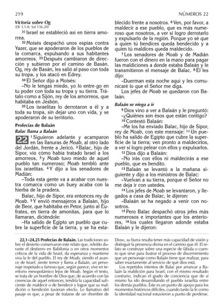 Victoria sobre Og
(Dt 3,1-8; Sal 136,20)
31 Israel se estableció así en tierra amo-
rrea.
32 Moisés despachó unos espías contra
Yazer, que se apoderaron de los pueblos de
la comarca, expulsando a sus habitantes
amorreos. 33 Después cambiaron de direc-
ción y subieron por el camino de Basán.
Og, rey de Basán, les salió al paso con toda
su tropa, y los atacó en Edrey.
34 El Señor dijo a Moisés:
–No le tengas miedo, yo lo entre-go en
tu poder con toda su tropa y su tierra. Trá-
talo como a Sijón, rey de los amorreos, que
habitaba en Jesbón.
35 Los israelitas lo derrotaron a él y a
toda su tropa, sin dejar uno con vida, y se
apoderaron de su territorio.
Profecías de Balaán
Balac llama a Balaán
1 Siguieron adelante y acamparon
en las llanuras de Moab, al otro lado
del Jordán, frente a Jericó. 2 Balac, hijo de
Sipor, vio cómo había tratado Israel a los
amorreos, 3 y Moab tuvo miedo de aquel
pueblo tan numeroso; Moab tembló ante
los israelitas. 4 Y dijo a los senadores de
Madián:
–Toda esta gente va a acabar con nues-
tra comarca como un buey acaba con la
hierba de la pradera.
Balac, hijo de Sipor, era entonces rey de
Moab. 5 Y envió mensajeros a Balaán, hijo
de Beor, que habitaba en Petor, junto al Éu-
frates, en tierra de amonitas, para que lo
llamaran, diciéndole:
–Ha salido de Egipto un pueblo que cu-
bre la superﬁcie de la tierra, y se ha esta-
22
blecido frente a nosotros. 6 Ven, por favor, a
maldecir a ese pueblo, que es más nume-
roso que nosotros, a ver si logro derrotarlo
y expulsarlo de la región. Porque yo sé que
a quien tú bendices queda bendecido y a
quien tú maldices queda maldecido.
7 Los senadores de Moab y de Madián
fueron con el dinero en la mano para pagar
las maldiciones a donde estaba Balaán y le
transmitieron el mensaje de Balac. 8 Él les
dijo:
–Duerman esta noche aquí y les comu-
nicaré lo que el Señor me diga.
Los jefes de Moab se quedaron con Ba-
laán.
Balaán se niega a ir
9 Dios vino a ver a Balaán y le preguntó:
–¿Quiénes son ésos que están contigo?
10 Contestó Balaán:
–Me los ha enviado Balac, hijo de Sipor,
rey de Moab, con este mensaje: 11 Un pue-
blo ha salido de Egipto que cubre la super-
ﬁcie de la tierra; ven pronto a maldecirlos,
a ver si logro pelear con ellos y expulsarlos.
12 Dios dijo a Balaán:
–No irás con ellos ni maldecirás a ese
pueblo, que es bendito.
13 Balaán se levantó a la mañana si-
guiente y dijo a los ministros de Balac:
–Vuelvan a su tierra, porque el Señor no
me deja ir con ustedes.
14 Los jefes de Moab se levantaron, y lle-
gados a casa de Balac, le dijeron:
–Balaán se ha negado a venir con no-
sotros.
15 Pero Balac despachó otros jefes más
numerosos e importantes que los anterio-
res, 16 los cuales llegaron adonde estaba
Balaán y le dijeron:
22,1–24,25 Profecías de Balaán. Las tradiciones so-
bre el desierto conservaron este relato que, releído du-
rante el destierro en Babilonia o en otros momentos
críticos de la vida de Israel, da esperanza y mantiene
viva la fe del pueblo. El rey de Moab, viendo el avan-
ce de Israel, siente temor y llama a Balaán, un perso-
naje respetado y famoso que, según parece, vive en te-
rritorio mesopotámico lejos de Moab. Según el texto,
se trata de un hombre de Dios que, de acuerdo con las
creencias de aquel entonces, tendría la capacidad suﬁ-
ciente de maldecir o de bendecir y lograr que su mal-
dición o bendición tuvieran efecto. Lo llamativo del
pasaje es que, a pesar de tratarse de un «hombre de
Dios», su burra resulta tener más capacidad de visión y
distinguir la presencia divina en el camino que él. El re-
lato se construye sobre una especie de fábula o cuen-
to que sirve para ilustrar el proceso de discernimiento
que un personaje como Balaán tiene que realizar, para
saber exactamente al servicio de qué dios está.
Los repetidos intentos de Balac por arrancar a Ba-
laán la maldición para Israel, con el mismo resultado
contrario, indican el grado de conciencia que de sí
mismo ha ido desarrollando el pueblo israelita entre
los demás pueblos. Éste es un punto de apoyo para los
momentos históricos difíciles, cuando tanto la fe como
la identidad nacional estuvieron a punto de perderse.
219 NÚMEROS 22
 