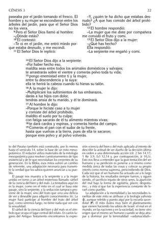 paseaba por el jardín tomando el fresco. El
hombre y su mujer se escondieron entre los
árboles del jardín, para que el Señor Dios
no los viera.
9 Pero el Señor Dios llamó al hombre:
–¿Dónde estás?
10 Él contestó:
–Te oí en el jardín, me entró miedo por-
que estaba desnudo, y me escondí.
11 El Señor Dios le replicó:
–Y, ¿quién te ha dicho que estabas des-
nudo? ¿A que has comido del árbol prohi-
bido?
12 El hombre respondió:
–La mujer que me diste por compañera
me convidó el fruto y comí.
13 El Señor Dios dijo a la mujer:
–¿Qué has hecho?
Ella respondió:
–La serpiente me engañó y comí.
to del Paraíso también está construido, por lo menos
hasta el versículo 14, sobre la base de un mito meso-
potámico. El redactor utiliza materiales de la mitología
mesopotámica para resolver cuestionamientos de tipo
existencial y de fe que necesitaban los creyentes de su
generación. En la Biblia, esos mitos sufren un cambio
de referente, una adaptación necesaria para transmi-
tir la verdad que los sabios quieren anunciar a su pue-
blo.
El pasaje nos muestra a la serpiente y a la mujer
unidas en torno a un árbol misterioso llamado «árbol
de la ciencia del bien y del mal». La tentadora aquí no
es la mujer, como en el mito en el cual se basa este
pasaje, sino la serpiente, y la seducción tampoco pro-
viene de la mujer, sino del fruto que «era una delicia
de ver y deseable para adquirir conocimiento» (6). La
mujer hará partícipe al hombre del fruto del árbol
que, como veremos luego, no tiene nada que ver con
la sexualidad.
El «árbol de la ciencia del bien y del mal» es el sím-
bolo que ocupa el lugar central del relato. En varios lu-
gares del Antiguo Testamento encontramos la expre-
sión «ciencia del bien y del mal» aplicada al intento de
describir la actitud de ser dueño de la decisión última
en orden a una determinada acción (cfr. 2 Sm 14,17;
1 Re 3,9; Ecl 12,14 y, por contraposición, Jr 10,5).
Esto nos lleva a entender que la gran tentación del ser
humano y su perdición es ponerse a sí mismo como
medida única de todas las cosas y colocar su propio
interés como norma suprema, prescindiendo de Dios.
Cada vez que el ser humano ha actuado así a lo largo
de la historia, los resultados siempre fueron, y siguen
siendo, el sacriﬁcio injusto de otros seres, la aparición
del mal bajo la forma de egolatría, placer, despotis-
mo... y ésta sí que fue la experiencia constante de Is-
rael como pueblo.
La adaptación a la mentalidad y las necesidades is-
raelitas de este mito se atribuye a la teología yahvista
(J), aunque releído y puesto aquí por la escuela sacer-
dotal (P). El mito ilustra muy bien el planteamiento
que vienen haciendo los sabios de Israel: el mal en el
mundo, en las naciones y en la sociedad, no tiene otro
origen que el mismo ser humano cuando se deja atra-
par y dominar por la terrenalidad –«adamacidad»–
GÉNESIS 3 22
14 El Señor Dios dijo a la serpiente:
–Por haber hecho eso,
maldita seas entre todos los animales domésticos y salvajes;
te arrastrarás sobre el vientre y comerás polvo toda tu vida;
15 pongo enemistad entre ti y la mujer,
entre tu descendencia y la suya:
ella te herirá la cabeza cuando tú hieras su talón.
16 A la mujer le dijo:
–Multiplicaré los sufrimientos de tus embarazos,
darás a luz hijos con dolor,
tendrás ansia de tu marido, y él te dominará.
17 Al hombre le dijo:
–Porque le hiciste caso a tu mujer
y comiste del árbol prohibido,
maldito el suelo por tu culpa:
con fatiga sacarás de él tu alimento mientras vivas;
18 te dará cardos y espinas, y comerás hierba del campo.
19 Comerás el pan con el sudor de tu frente,
hasta que vuelvas a la tierra, pues de ella te sacaron;
porque eres polvo y al polvo volverás.
 