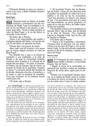 25 Después Balaán se puso en camino y
volvió a su casa, y Balac también empren-
dió su viaje.
Baal-Fegor
(Sal 106,28-31)
1 Estando Israel en Sittim, el pueblo
comenzó a prostituirse con las mu-
chachas de Moab, 2 que los invitaban a co-
mer de los sacriﬁcios a sus dioses y a pos-
trarse ante ellos. 3 Israel se dejó arrastrar al
culto de Baal-Fegor, y la ira del Señor se
encendió contra Israel.
4 El Señor dijo a Moisés:
–Toma a los responsables del pueblo y
cuélgalos delante del Señor, a la luz del sol,
y la ira del Señor se apartará de Israel.
5 Moisés dijo a los jueces de Israel:
–Que cada cual dé muerte a los suyos
que se hayan dejado arrastrar al culto de
Baal-Fegor.
6 Un israelita fue y trajo a su tienda de
campaña a una madianita, a la vista de
Moisés y de toda la comunidad israelita,
mientras ellos lloraban a la entrada de la
tienda del encuentro. 7 Al verlo, el sacerdo-
te Fineés, hijo de Eleazar, hijo de Aarón, se
levantó en medio de la asamblea, empuñó
su lanza, 8 y entrando detrás del israelita en
la alcoba, atravesó a los dos, al israelita y a
la mujer, y cesó la matanza de israelitas.
9 Los que murieron en la matanza fueron
veinticuatro mil.
10 El Señor dijo a Moisés:
25
11 –El sacerdote Fineés, hijo de Eleazar,
hijo de Aarón, celoso de mis derechos ante
el pueblo, ha apartado mi cólera de los is-
raelitas y mi celo no los ha consumido;
12 por eso prometo: Le ofrezco una alianza
de paz: 13 el sacerdocio será para él y para
sus descendientes, en pacto perpetuo, en
pago de su celo por Dios y de haber expia-
do por los israelitas.
14 El israelita muerto con la madianita se
llamaba Zimrí, hijo de Salu, jefe de familia
en la tribu de Simeón. 15 La madianita
muerta se llamaba Cosbí, hija de Sur, jefe
de familia en Madián.
16 El Señor dijo a Moisés:
17 –Ataca a los madianitas y derrótalos,
18 porque ellos te atacaron con sus seduc-
ciones, con los ritos de Fegor y con su her-
mana Cosbí, la hija del príncipe madianita,
muerta el día de la matanza, cuando suce-
dió lo de Fegor.
Nuevo censo
(1; Gn 46,8-25)
(25,19) Después de esta matanza, 1 el
Señor habló a Moisés y al sacerdote
Eleazar, hijo de Aarón:
2 –Hagan el censo de la comunidad, re-
gistrando por familias a todos los israelitas
mayores de veinte años, aptos para el ser-
vicio.
3 Moisés con el sacerdote Eleazar hicie-
ron en la estepa de Moab, junto al Jordán,
a la altura de Jericó, el censo de los mayo-
res de veinte años 4 como lo había ordena-
26
25,1-18 Baal-Fegor. La relectura del pasado de Is-
rael no olvida nada de lo que constituyó la experien-
cia de sus antepasados en su marcha por el desierto
hacia la tierra prometida: rebeliones, protestas, de-
sánimo, tentación de volver a Egipto, codicia y avari-
cia; situaciones todas que forman parte de la vida hu-
mana y que situadas en el desierto adquieren el valor
simbólico de la conciencia que se va formando, que
avanza pero que también retrocede.
En esta misma línea de relectura de los antepasa-
dos, especialmente de los pecados en que cayeron,
encontramos este relato de idolatría que resulta ser
novedoso en el contexto narrativo de las marchas por
el desierto. Acampados en Sittim, el pueblo empezó a
corromperse y terminó dando culto a Baal-Fegor, dios
de la fertilidad de aquel lugar cuyo culto incluía la
prostitución sagrada.
Este nuevo pecado de Israel trae la ira y el castigo
de Dios. El relato nos habla de una matanza suma-
mente exagerada y de una actitud divina que, podría-
mos decir, promueve la violencia: sólo calma su ira
cuando parece que ya hay suﬁciente sangre derrama-
da. Hemos de tener mucho cuidado con la interpre-
tación de pasajes como éste. No podemos dar valor
real a lo que a todas luces posee un valor simbólico.
La gran preocupación de los redactores del texto era
rescatar la fe del pueblo, su identidad y, sobre todo,
inculcar la idea de la absoluta obediencia al Señor y el
total rechazo a cualquier otra propuesta religiosa. El
mismo pueblo sabe por experiencia que cuando se ha
ido detrás de otros dioses, es decir, cuando ha de-
sobedecido y sido inﬁel al proyecto de la vida y de la
justicia propuesto por Dios, lo único que ha consegui-
do han sido fracasos y caídas que los autores bíblicos
asimilan con la muerte. De todos modos, pasajes
como éste inducirían al creyente actual a la intran-
sigencia y a la intolerancia religiosa, y hasta podrían
alimentar y justiﬁcar desde aquí actitudes violentas
que con gran facilidad se acuñarían con la autoridad
divina.
223 NÚMEROS 26
 