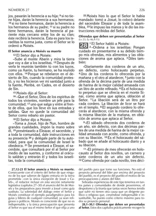 jos, pasarán la herencia a su hija; 9 si no tie-
ne hijas, darán la herencia a sus hermanos;
10 si no tiene hermanos, darán la herencia a
los hermanos de su padre; 11 si su padre no
tiene hermanos, darán la herencia al pa-
riente más cercano entre los de su clan;
éste recibirá la herencia. Ésta es para los is-
raelitas la norma justa, como el Señor se lo
ordenó a Moisés.
El Señor anuncia a Moisés su muerte
12 El Señor dijo a Moisés:
–Sube al monte Abarín y mira la tierra
que voy a dar a los israelitas. 13 Después de
verla te reunirás también tú con los tuyos,
como ya Aarón, tu hermano, se ha reunido
con ellos. 14 Porque se rebelaron en el de-
sierto de Sin, cuando la comunidad protes-
tó, y no les hicieron ver mi santidad junto a
la fuente, Meribá, en Cades, en el desierto
de Sin.
15 Moisés dijo al Señor:
16 –Que el Señor, Dios de los espíritus de
todos los vivientes, nombre un jefe para la
comunidad; 17 uno que salga y entre al fren-
te de ellos, que los lleve en sus entradas y
salidas. Que no quede la comunidad del
Señor como rebaño sin pastor.
18 El Señor dijo a Moisés:
–Toma a Josué, hijo de Nun, hombre de
grandes cualidades, impón la mano sobre
él, 19 preséntaselo a Eleazar, el sacerdote, y
a toda la comunidad, dale instrucciones en
su presencia 20 y delégale parte de tu auto-
ridad, para que la comunidad de Israel le
obedezca. 21 Se presentará a Eleazar, el sa-
cerdote, que consultará por él al Señor por
medio de las suertes, y conforme al orácu-
lo saldrán y entrarán él y todos los israeli-
tas, toda la comunidad.
22 Moisés hizo lo que el Señor le había
mandado: tomó a Josué, lo colocó delante
del sacerdote Eleazar y de toda la asam-
blea, 23 le impuso las manos y le dio las ins-
trucciones recibidas del Señor.
Ofrendas que deben ser presentadas al Señor
(Lv 23; Ez 46,4-15)
1 El Señor habló a Moisés:
2 –Ordena a los israelitas: Pongan
cuidado en presentarme a su debido tiem-
po mis ofrendas, mis alimentos y las obla-
ciones de aroma que aplaca. 3 Diles tam-
bién:
»Diariamente dos corderos de un año,
sin defecto, como holocausto perpetuo.
4 Uno de los corderos lo ofrecerás por la
mañana y el otro al atardecer, 5 junto con la
ofrenda de la décima parte de una medida
de harina de la mejor calidad amasada con
un litro de aceite reﬁnado. 6 Es el holocaus-
to perpetuo que se ofrecía en el monte Si-
naí, como aroma que aplaca, oblación al
Señor. 7 La libación será de un litro por
cada cordero. La libación de licor se hará
en el templo. 8 El segundo cordero lo ofre-
cerás al atardecer, con la misma ofrenda y
la misma libación de la mañana, en obla-
ción de aroma que aplaca al Señor.
9 »El sábado ofrecerás dos corderos de
un año, sin defecto, con dos décimas par-
tes de una medida de harina de la mejor ca-
lidad amasada con aceite, como ofrenda, y
con su libación. 10 Es el holocausto del sá-
bado que se añade al holocausto diario y a
su libación.
11 »El primero de mes ofrecerán en holo-
causto al Señor dos novillos, un carnero y
siete corderos de un año sin defecto.
12 Como ofrenda por cada novillo, tres déci-
28
27,12-23 El Señor anuncia a Moisés su muerte.
Consecuente con el criterio del Señor de que ningu-
no de los que salieron de Egipto entraría en la tierra
prometida –con la única excepción de Josué y Ca-
leb–, el redactor incluye en esta sección netamente
legislativa (capítulos 27–30) el anuncio del ﬁn de Moi-
sés y los preparativos para investir a Josué como guía
sustituto. La sobriedad del diálogo entre el Señor y
Moisés constituye el ejemplo paradigmático para los
guías y líderes de cualquier comunidad, ya sean reli-
giosos o políticos. Moisés es consciente de que no es
indispensable, y la única preocupación que presenta
al Señor es que sea el mismo Señor el que elija a uno
del pueblo para que tome sus funciones. No está el
proyecto personal del líder por encima del proyecto
del pueblo, es el proyecto del pueblo el motivo de las
preocupaciones y afanes del líder.
Sobradas experiencias de este tipo tenemos en tan-
tos países y comunidades de donde provenimos; el
despotismo y la tiranía que tantas veces hemos tenido
que sufrir no tienen otra causa que un dirigente po-
lítico o religioso que, creyéndose indispensable e in-
sustituible, ha puesto como criterio máximo para to-
dos su proyecto personal.
28,1–30,1 Ofrendas que deben ser presentadas
al Señor. Estos dos capítulos prácticamente recogen lo
NÚMEROS 27 226
 