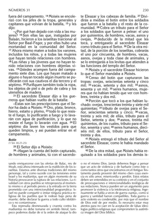 fuera del campamento. 14 Moisés se encole-
rizó con los jefes de la tropa, generales y
capitanes que volvían de la batalla, 15 y les
dijo:
–¿Por qué han dejado con vida a las mu-
jeres? 16 Son ellas las que, instigadas por
Balaán, hicieron a los israelitas traicionar al
Señor por Baal-Fegor, y por ellas hubo una
mortandad en la comunidad del Señor.
17 Ahora mismo maten a todos los varones,
incluidos los niños, y a todas las mujeres
que hayan tenido relaciones con hombres.
18 Las niñas y las jóvenes que no hayan te-
nido relaciones con hombres déjenlas vi-
vas. 19 Ustedes acampen fuera del campa-
mento siete días. Los que hayan matado a
alguno o hayan tocado algún muerto se pu-
riﬁcarán con sus cautivos el día tercero y el
séptimo. 20 Puriﬁquen también toda la ropa,
los objetos de piel o de pelo de cabra y los
utensilios de madera.
21 El sacerdote Eleazar dijo a los gue-
rreros que habían vuelto de la batalla:
–Éstas son las prescripciones que el Se-
ñor ha dado a Moisés: 22 Oro, plata, bronce,
hierro, estaño y plomo, 23 todo lo que resis-
te el fuego, lo puriﬁcarán a fuego y lo lava-
rán con agua de puriﬁcación, y lo que no
resiste el fuego lo lavarán con agua. 24 El
séptimo día laven los vestidos para que
queden limpios, y así puedan entrar en el
campamento.
Botín
(1 Sm 30,21-25)
25 El Señor dijo a Moisés:
26 –Hagan la cuenta del botín capturado,
de hombres y animales, tú con el sacerdo-
te Eleazar y los cabezas de familia. 27 Divi-
dirás a medias el botín entre los soldados
que fueron a la batalla y el resto de la co-
munidad. 28 Cobra un tributo para el Señor
a los soldados que fueron a pelear: el uno
por quinientos, de hombres, vacas, asnos y
ovejas, 29 deducido de la mitad que les
toca, y entrégaselo al sacerdote Eleazar
como tributo para el Señor. 30 De la otra mi-
tad, de la porción de los israelitas, cobrarás
el uno por cincuenta, de hombres, vacas,
asnos, ovejas y toda clase de animales, y
se lo entregarás a los levitas que atienden a
las funciones del templo del Señor.
31 Moisés y el sacerdote Eleazar hicieron
lo que el Señor mandaba a Moisés.
32 Censo del botín que capturaron las
tropas: ovejas, seiscientas setenta y cinco
mil; 33 vacas, setenta y dos mil; 34 asnos,
sesenta y un mil; 35 seres humanos, muje-
res que no habían tenido que ver con hom-
bres, treinta y dos mil.
36 Porción que tocó a los que habían lu-
chado: ovejas, trescientas treinta y siete mil
quinientas; 37 tributo de ovejas para el Se-
ñor, seiscientas setenta y cinco; 38 vacas,
treinta y seis mil; de ellas, tributo para el
Señor, setenta y dos; 39 asnos, treinta mil
quinientos, de los cuales, tributo para el Se-
ñor, sesenta y uno; 40 seres humanos, dieci-
séis mil; de ellos, tributo para el Señor,
treinta y dos.
41 Moisés entregó el tributo del Señor al
sacerdote Eleazar, como le había mandado
el Señor.
42 De la otra mitad, que Moisés había re-
quisado a los soldados para los demás is-
sando enriquecerse con las ofertas de Balac, rey de
Moab, está ahora interesado en la maldición de los is-
raelitas. Estamos ante diversas tradiciones del mismo
personaje, tal y como sucede con las tensiones entre
Israel y los madianitas, que en algún momento de su
historia provocaron la ruptura de sus relaciones. La ri-
validad con otros pueblos se retroproyecta al momen-
to mismo o al período previo a la entrada en la tierra
prometida con una intencionalidad programática: Is-
rael no puede compartir o imitar ninguna práctica re-
ligiosa de los pueblos que le rodean bajo pena de
muerte; debe declarar la guerra a todo culto idolátri-
co y no contaminarse.
Esta represalia desmesurada y cruenta contra los
madianitas no debe tomarse en sentido literal; tam-
poco podemos dudar de si la orden de ataque la dio
o no el mismo Dios. Jamás debemos llegar a pensar
que un acto de violencia y de barbarie como éste o
como tantos otros que encontramos en el Antiguo Tes-
tamento pueda provenir del mismo «Ser» cuya esen-
cia es sólo amor, misericordia y perdón. Estos relatos
deben ser entendidos en su contexto y en el conjunto
de preocupaciones e intencionalidades teológicas de
sus redactores. Nunca pueden ser un argumento para
promover la violencia o la intolerancia religiosa. Inge-
nuamente se habla a veces de guerra «santa», como si
guerra y santidad fueran compatibles. Toda guerra o
acto violento es condenable, por más que el nombre
de Dios esté de por medio. Es necesario estar muy
atentos para no caer en la aceptación de falsas ideo-
logías político-religiosas que comprometen la auténti-
ca imagen del Dios bíblico.
NÚMEROS 31 230
 