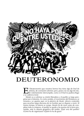 E
l Deuteronomio que nosotros leemos hoy tiene algo de ﬁnal de
sinfonía, de conclusión solemne; pero, posee a la vez algo de roto,
de violentamente interrumpido, como si el ﬁnal no pudiera llegar
a su cadencia tonal.
Moisés va a culminar su misión liberadora y el pueblo su largo pere-
grinar por el desierto. En cierto sentido, el movimiento del Pentateuco se
remansa y se aquieta aquí, en la planicie de Moab: silencio contenido
para escuchar largos discursos de un hombre que se dispone a morir. Al
mismo tiempo, la historia se rompe. Moisés ha de morir antes de com-
pletar toda su empresa, el pueblo se queda a las puertas de la tierra pro-
metida, ante la aduana geográﬁca del Jordán. ¿Qué será del pueblo?
¿Cómo ha de organizarse? ¿Quién lo ha de guiar?
DEUTERONOMIO
 