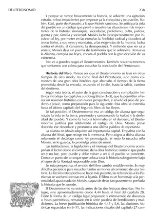 DEUTERONOMIO 238
Y porque se rompe bruscamente la historia, se advierte una agitación
extraña: tribus impacientes por empezar ya la conquista y ocupación, Ru-
bén, Gad, parte de Manasés; a la que Moisés sanciona. Se anticipa la vida
del pueblo en un código que prevé y resuelve las situaciones más impor-
tantes de la historia: monarquía, sacerdocio, profetismo, culto, justicia,
guerra y paz, familia y sociedad. Moisés lucha desesperadamente por in-
culcar tal ley, por meter en las entrañas la ﬁdelidad radical y duradera al
único Señor, a sus leyes y mandatos, a las exigencias de la historia; lucha
contra el olvido, el cansancio, la desesperanza. Y sintiendo que no va a
vencer, Moisés deja un poema de testimonio que le sobreviva. Renueva
la Alianza, compila sus leyes, encara al pueblo con la gran decisión de su
existencia.
Esto es a grandes rasgos el Deuteronomio. También nosotros tenemos
que sentarnos con calma para escuchar la conclusión del Pentateuco.
Historia del libro. Parece ser que el Deuteronomio se leyó en otros
tiempos de otro modo; no como ﬁnal del Pentateuco, sino como co-
mienzo de una gran obra histórica que abarcaba el tiempo de la tierra
prometida desde la entrada, cruzando el Jordán, hasta la salida, camino
del destierro.
Según esta teoría, el autor de la gran construcción y compilación his-
tórica introdujo los capítulos autobiográﬁcos (1–3), que le permitían ofre-
cer un resumen histórico con nueva perspectiva, y añadió el paso de po-
deres a Josué, como preparación para lo siguiente. Esta obra se extendía
hasta el último capítulo del Segundo libro de los Reyes.
En tal posición, el Deuteronomio era un código de alianza que orga-
nizaba la vida en la tierra, previendo y sancionando la lealtad y la desle-
altad del pueblo. Y como la historia terminaba en el destierro, el Deute-
ronomio justiﬁca por adelantado el castigo de Dios. Moisés prevé
dolorido ese desenlace y pronuncia una última palabra de esperanza.
La alianza en Moab adquiere así importancia capital. Empalma con la
alianza del Sinaí, que recoge en la memoria. Pero asigna a dicha alianza
solamente el decálogo como ley promulgada; el resto lo escucha sólo
Moisés, se lo guarda, lo promulga antes de morir.
Las instituciones, la legislación y el mensaje del Deuteronomio acom-
pañan al lector desde el comienzo de la obra histórica: como lo que pudo
ser y no fue, pero puede y debe volver a ser si el pueblo se convierte.
Como un punto de arranque que coloca toda la historia subsiguiente bajo
el signo de la libertad responsable ante Dios.
En esta perspectiva, el sentido del libro cambia notablemente. Es muy
difícil la paciencia para escuchar tantos sermones al comienzo de una his-
toria. La ﬁcción retrospectiva se hace más patente, las referencias a los Pa-
triarcas se vuelven borrosas en la lejanía. El libro es un homenaje a la per-
sonalidad apasionada de Moisés, capaz de dejar tan gravemente preñada
la historia que le sucede.
El Deuteronomio ya existía antes de las dos lecturas descritas. No ín-
tegro, sino aproximadamente desde 4,44 hasta el ﬁnal del capítulo 28.
Tiene la forma de un código legal preparado y entreverado de discursos
o frases parenéticas, rematado en la serie paralela de bendiciones y mal-
diciones. La breve justiﬁcación histórica de 4,45 y 5,6, las alusiones his-
tóricas esparcidas en 6–11, las indicaciones rituales del capítulo 27 con-
 