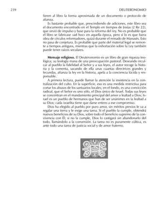 ﬁeren al libro la forma aproximada de un documento o protocolo de
alianza.
Es bastante probable que, prescindiendo de adiciones, este libro sea
el documento encontrado en el Templo en tiempos de Josías (2 Re 22),
que sirvió de impulso y base para la reforma del rey. No es probable que
el libro se fabricase «ad hoc» en aquella época, pero sí lo es que fuera
obra de círculos reformadores, quizá durante el reinado de Manasés. Esto
no pasa de conjetura. Es probable que parte del material legal se remon-
te a tiempos antiguos, mientras que la exhortación sobre la Ley también
puede tener raíces seculares.
Mensaje religioso. El Deuteronomio es un libro de gran riqueza teo-
lógica; su teología mana de una preocupación pastoral. Deseando incul-
car al pueblo la ﬁdelidad al Señor y a sus leyes, el autor recoge la histo-
ria y la comenta, sacando de ella unas cuantas directrices grandes y
fecundas, aﬁanza la ley en la historia, apela a la conciencia lúcida y res-
ponsable.
A primera lectura, puede llamar la atención la insistencia en la cen-
tralización del culto. En la superﬁcie, eso es una medida restrictiva para
cortar los abusos de los santuarios locales; en el fondo, es una convicción
radical, que el Señor es uno sólo, el Dios único de Israel. Todas sus leyes
se concentran en el mandamiento principal del amor o lealtad a Dios; Is-
rael es un pueblo de hermanos que han de ser unánimes en la lealtad a
su Dios; cada israelita tiene que darse entero a ese compromiso.
Dios ha elegido al pueblo por puro amor, sin méritos previos le va a
regalar una tierra y le exige una tarea. Si el pueblo la cumple, obtendrá
nuevos beneﬁcios de su Dios, sobre todo el beneﬁcio supremo de la con-
vivencia con Él; si no la cumple, Dios lo castigará sin abandonarlo del
todo, llamándolo a la conversión. La tarea no es puramente cúltica, es
ante todo una tarea de justicia social y de amor fraterno.
239 DEUTERONOMIO
 
