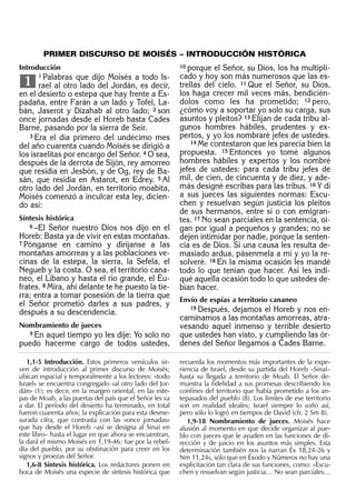 Introducción
1 Palabras que dijo Moisés a todo Is-
rael al otro lado del Jordán, es decir,
en el desierto o estepa que hay frente a Es-
padaña, entre Farán a un lado y Tofel, La-
bán, Jaserot y Dizahab al otro lado; 2 son
once jornadas desde el Horeb hasta Cades
Barne, pasando por la sierra de Seír.
3 Era el día primero del undécimo mes
del año cuarenta cuando Moisés se dirigió a
los israelitas por encargo del Señor. 4 O sea,
después de la derrota de Sijón, rey amorreo
que residía en Jesbón, y de Og, rey de Ba-
sán, que residía en Astarot, en Edrey. 5 Al
otro lado del Jordán, en territorio moabita,
Moisés comenzó a inculcar esta ley, dicien-
do así:
Síntesis histórica
6 –El Señor nuestro Dios nos dijo en el
Horeb: Basta ya de vivir en estas montañas.
7 Pónganse en camino y diríjanse a las
montañas amorreas y a las poblaciones ve-
cinas de la estepa, la sierra, la Sefela, el
Negueb y la costa. O sea, el territorio cana-
neo, el Líbano y hasta el río grande, el Éu-
frates. 8 Mira, ahí delante te he puesto la tie-
rra; entra a tomar posesión de la tierra que
el Señor prometió darles a sus padres, y
después a su descendencia.
Nombramiento de jueces
9 En aquel tiempo yo les dije: Yo solo no
puedo hacerme cargo de todos ustedes,
1
10 porque el Señor, su Dios, los ha multipli-
cado y hoy son más numerosos que las es-
trellas del cielo. 11 Que el Señor, su Dios,
los haga crecer mil veces más, bendicién-
dolos como les ha prometido; 12 pero,
¿cómo voy a soportar yo solo su carga, sus
asuntos y pleitos? 13 Elijan de cada tribu al-
gunos hombres hábiles, prudentes y ex-
pertos, y yo los nombraré jefes de ustedes.
14 Me contestaron que les parecía bien la
propuesta. 15 Entonces yo tomé algunos
hombres hábiles y expertos y los nombré
jefes de ustedes: para cada tribu jefes de
mil, de cien, de cincuenta y de diez, y ade-
más designé escribas para las tribus. 16 Y di
a sus jueces las siguientes normas: Escu-
chen y resuelvan según justicia los pleitos
de sus hermanos, entre sí o con emigran-
tes. 17 No sean parciales en la sentencia, oi-
gan por igual a pequeños y grandes; no se
dejen intimidar por nadie, porque la senten-
cia es de Dios. Si una causa les resulta de-
masiado ardua, pásenmela a mí y yo la re-
solveré. 18 En la misma ocasión les mandé
todo lo que tenían que hacer. Así les indi-
qué aquella ocasión todo lo que ustedes de-
bían hacer.
Envío de espías a territorio cananeo
19 Después, dejamos el Horeb y nos en-
caminamos a las montañas amorreas, atra-
vesando aquel inmenso y terrible desierto
que ustedes han visto, y cumpliendo las ór-
denes del Señor llegamos a Cades Barne.
1,1-5 Introducción. Estos primeros versículos sir-
ven de introducción al primer discurso de Moisés;
ubican espacial y temporalmente a los lectores: «todo
Israel» se encuentra congregado «al otro lado del Jor-
dán» (1); es decir, en la margen oriental, en las este-
pas de Moab, a las puertas del país que el Señor les va
a dar. El período del desierto ha terminado, en total
fueron cuarenta años; la explicación para esta desme-
surada cifra, que contrasta con las «once jornadas»
que hay desde el Horeb –así se designa al Sinaí en
este libro– hasta el lugar en que ahora se encuentran,
la dará el mismo Moisés en 1,19-46: fue por la rebel-
día del pueblo, por su obstinación para creer en los
signos y proezas del Señor.
1,6-8 Síntesis histórica. Los redactores ponen en
boca de Moisés una especie de síntesis histórica que
recuerda los momentos más importantes de la expe-
riencia de Israel, desde su partida del Horeb –Sinaí–
hasta su llegada a territorio de Moab. El Señor de-
muestra la ﬁdelidad a sus promesas describiendo los
conﬁnes del territorio que había prometido a los an-
tepasados del pueblo (8). Los límites de ese territorio
son en realidad ideales; Israel siempre lo soñó así,
pero sólo lo logró en tiempos de David (cfr. 2 Sm 8).
1,9-18 Nombramiento de jueces. Moisés hace
alusión al momento en que decide organizar al pue-
blo con jueces que le ayuden en las funciones de di-
rección y de juicio en los asuntos más simples. Esta
determinación también nos la narran Éx 18,24-26 y
Nm 11,24s, sólo que en Éxodo y Números no hay una
explicitación tan clara de sus funciones, como: «Escu-
chen y resuelvan según justicia… No sean parciales…
PRIMER DISCURSO DE MOISÉS – INTRODUCCIÓN HISTÓRICA
 