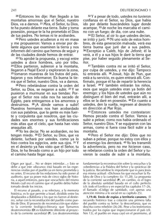 20 Entonces les dije: Han llegado a las
montañas amorreas que el Señor, nuestro
Dios, va a darnos. 21 Mira, el Señor, tu Dios,
te ha puesto delante esa tierra. Sube y toma
posesión, porque te la ha prometido el Dios
de tus padres. No temas ni te acobardes.
22 Pero ustedes acudieron a mí en masa
y me propusieron: Vamos a enviar por de-
lante algunos que examinen la tierra y nos
informen del camino que hemos de seguir y
de las ciudades donde hemos de entrar.
23 Yo aprobé la propuesta, y escogí entre
ustedes a doce hombres, uno por tribu.
24 Ellos partieron, subieron a la montaña,
llegaron a Najal Escol y exploraron la zona,
25 tomaron muestras de los frutos del país,
bajaron y nos informaron: Es buena la tie-
rra que el Señor, nuestro Dios, va a darnos.
26 Pero rebelándose contra la orden del
Señor, su Dios, se negaron a subir. 27 Y se
pusieron a murmurar en sus tiendas: Por-
que el Señor nos odia nos ha sacado de
Egipto, para entregarnos a los amorreos y
destruirnos. 28 ¡A dónde vamos a subir!
Nuestros hermanos nos han acobardado
con sus palabras, que la gente es más fuer-
te y corpulenta que nosotros, que las ciu-
dades son enormes y sus fortiﬁcaciones
más altas que el cielo, que hasta han visto
anaquitas allí.
29 Yo les decía: No se acobarden, no les
tengan miedo. 30 El Señor, su Dios, que va
delante, luchará por ustedes, como ya lo
hizo contra los egipcios, ante sus ojos. 31 Y
en el desierto ya has visto que el Señor, tu
Dios, te ha llevado como a un hijo por todo
el camino hasta llegar aquí.
32 Y a pesar de todo, ustedes no tuvieron
conﬁanza en el Señor, su Dios, que había
ido por delante buscándoles lugar donde
acampar, 33 de noche les marcaba el cami-
no con un fuego; de día, con una nube.
34 El Señor, al oír lo que ustedes decían,
se irritó y juró: 35 Ni uno solo de estos hom-
bres, de esta generación malvada, verá esa
tierra buena que juré dar a sus padres.
36 Exceptúo a Caleb, hijo de Jefoné; él la
verá, a él y a sus hijos le daré la tierra que
pise, por haber seguido plenamente al Se-
ñor.
37 También contra mí se irritó el Señor,
por culpa de ustedes, y me dijo: Tampoco
tú entrarás allí. 38 Josué, hijo de Nun, que
está a tu servicio, es quien entrará allí. Con-
fírmalo, porque él ha de repartir la herencia
a Israel. 39 Y también entrarán los niños,
esos que según ustedes eran ya botín del
enemigo; y los hijos de ustedes que aún no
distinguen el bien del mal, entrarán allí, a
ellos se la daré en posesión. 40 En cuanto a
ustedes, den la vuelta, regresen al desierto
en dirección al Mar Rojo.
41 Entonces ustedes me contestaron:
Hemos pecado contra el Señor. Vamos a
subir a pelear, como nos había ordenado el
Señor, nuestro Dios. Y se equiparon con las
armas, como si fuera cosa fácil subir a la
montaña.
42 Pero el Señor me dijo: Diles que no
suban a pelear, porque no estoy con ellos y
el enemigo los derrotará. 43 Yo les transmití
la advertencia, pero no me hicieron caso,
se rebelaron contra la orden del Señor y tu-
vieron la osadía de subir a la montaña.
Oigan por igual… No se dejen intimidar…» Esto se
debe a que este «discurso» está basado en las expe-
riencias vividas por el pueblo ya en tierra prometida y
no antes. El recurso de los redactores ha sido poner al
auditorio, que ya posee más de cinco siglos de histo-
ria, a aquel entonces, para que «escuchen» del mismo
Moisés cuál era el camino que el pueblo debía haber
tomado desde los inicios.
El recurso al pasado, a su relectura, a la memoria
histórica, es lo que permite a Israel, dividido entre los
desplazados a Babilonia y los que no fueron al destie-
rro, soñar con la reconstitución del pueblo como pue-
blo de Dios. El proyecto de reconstrucción que elabo-
ra la corriente teológico-literaria que llamamos
deuteronomista (D) es totalmente diferente al proyec-
to de la corriente sacerdotal (P). Los deuteronomistas
fundamentan la reconstrucción sobre la «escucha» y la
«obediencia» a la Palabra del Señor y la «práctica» de
la justicia. Recuérdese lo importante que es para Jesús
esa misma actitud: «Dichosos los que escuchan la Pa-
labra de Dios y la cumplen» (Lc 11,28). La propuesta
de la corriente sacerdotal (P), en cambio, es el logro
de la absoluta santidad basada en el culto perfecto
(cfr. todo el Levítico y en especial los capítulos 17–26,
el llamado «Código de santidad», con apenas una
atención mínima a lo social en su capítulo 25).
1,19-46 Envío de espías a territorio cananeo. El
recuerdo histórico trae a colación una primera falta
del pueblo contra su Señor: la desconﬁanza, que es
descrita como rebelión (26-28). Pese a los testimonios
traídos por los espías que inspeccionaron el país (cfr.
Nm 13), el pueblo en masa cayó en el pesimismo, al
241 DEUTERONOMIO 1
 