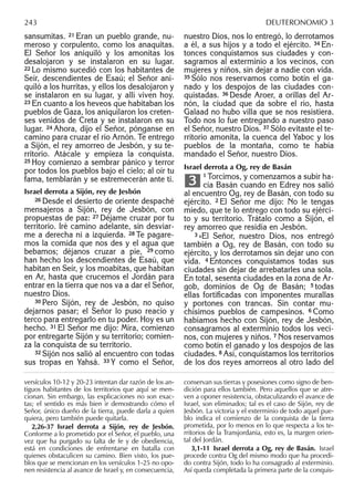 sansumitas. 21 Eran un pueblo grande, nu-
meroso y corpulento, como los anaquitas.
El Señor los aniquiló y los amonitas los
desalojaron y se instalaron en su lugar.
22 Lo mismo sucedió con los habitantes de
Seír, descendientes de Esaú; el Señor ani-
quiló a los hurritas, y ellos los desalojaron y
se instalaron en su lugar, y allí viven hoy.
23 En cuanto a los heveos que habitaban los
pueblos de Gaza, los aniquilaron los creten-
ses venidos de Creta y se instalaron en su
lugar. 24 Ahora, dijo el Señor, pónganse en
camino para cruzar el río Arnón. Te entrego
a Sijón, el rey amorreo de Jesbón, y su te-
rritorio. Atácale y empieza la conquista.
25 Hoy comienzo a sembrar pánico y terror
por todos los pueblos bajo el cielo; al oír tu
fama, temblarán y se estremecerán ante ti.
Israel derrota a Sijón, rey de Jesbón
26 Desde el desierto de oriente despaché
mensajeros a Sijón, rey de Jesbón, con
propuestas de paz: 27 Déjame cruzar por tu
territorio. Iré camino adelante, sin desviar-
me a derecha ni a izquierda. 28 Te pagare-
mos la comida que nos des y el agua que
bebamos; déjanos cruzar a pie, 29 como
han hecho los descendientes de Esaú, que
habitan en Seír, y los moabitas, que habitan
en Ar, hasta que crucemos el Jordán para
entrar en la tierra que nos va a dar el Señor,
nuestro Dios.
30 Pero Sijón, rey de Jesbón, no quiso
dejarnos pasar; el Señor lo puso reacio y
terco para entregarlo en tu poder. Hoy es un
hecho. 31 El Señor me dijo: Mira, comienzo
por entregarte Sijón y su territorio; comien-
za la conquista de su territorio.
32 Sijón nos salió al encuentro con todas
sus tropas en Yahsá. 33 Y como el Señor,
nuestro Dios, nos lo entregó, lo derrotamos
a él, a sus hijos y a todo el ejército. 34 En-
tonces conquistamos sus ciudades y con-
sagramos al exterminio a los vecinos, con
mujeres y niños, sin dejar a nadie con vida.
35 Sólo nos reservamos como botín el ga-
nado y los despojos de las ciudades con-
quistadas. 36 Desde Aroer, a orillas del Ar-
nón, la ciudad que da sobre el río, hasta
Galaad no hubo villa que se nos resistiera.
Todo nos lo fue entregando a nuestro paso
el Señor, nuestro Dios. 37 Sólo evitaste el te-
rritorio amonita, la cuenca del Yaboc y los
pueblos de la montaña, como te había
mandado el Señor, nuestro Dios.
Israel derrota a Og, rey de Basán
1 Torcimos, y comenzamos a subir ha-
cia Basán cuando en Edrey nos salió
al encuentro Og, rey de Basán, con todo su
ejército. 2 El Señor me dijo: No le tengas
miedo, que te lo entrego con todo su ejérci-
to y su territorio. Trátalo como a Sijón, el
rey amorreo que residía en Jesbón.
3 »El Señor, nuestro Dios, nos entregó
también a Og, rey de Basán, con todo su
ejército, y los derrotamos sin dejar uno con
vida. 4 Entonces conquistamos todas sus
ciudades sin dejar de arrebatarles una sola.
En total, sesenta ciudades en la zona de Ar-
gob, dominios de Og de Basán; 5 todas
ellas fortiﬁcadas con imponentes murallas
y portones con trancas. Sin contar mu-
chísimos pueblos de campesinos. 6 Como
habíamos hecho con Sijón, rey de Jesbón,
consagramos al exterminio todos los veci-
nos, con mujeres y niños. 7 Nos reservamos
como botín el ganado y los despojos de las
ciudades. 8 Así, conquistamos los territorios
de los dos reyes amorreos al otro lado del
3
versículos 10-12 y 20-23 intentan dar razón de los an-
tiguos habitantes de los territorios que aquí se men-
cionan. Sin embargo, las explicaciones no son exac-
tas; el sentido es más bien ir demostrando cómo el
Señor, único dueño de la tierra, puede darla a quien
quiera, pero también puede quitarla.
2,26-37 Israel derrota a Sijón, rey de Jesbón.
Conforme a lo prometido por el Señor, el pueblo, una
vez que ha purgado su falta de fe y de obediencia,
está en condiciones de enfrentarse en batalla con
quienes obstaculicen su camino. Bien visto, los pue-
blos que se mencionan en los versículos 1-25 no opo-
nen resistencia al avance de Israel y, en consecuencia,
conservan sus tierras y posesiones como signo de ben-
dición para ellos también. Pero aquellos que se atre-
ven a oponer resistencia, obstaculizando el avance de
Israel, son eliminados; tal es el caso de Sijón, rey de
Jesbón. La victoria y el exterminio de todo aquel pue-
blo indica el comienzo de la conquista de la tierra
prometida, por lo menos en lo que respecta a los te-
rritorios de la Transjordania, esto es, la margen orien-
tal del Jordán.
3,1-11 Israel derrota a Og, rey de Basán. Israel
procede contra Og del mismo modo que ha procedi-
do contra Sijón, todo lo ha consagrado al exterminio.
Así queda completada la primera parte de la conquis-
243 DEUTERONOMIO 3
 
