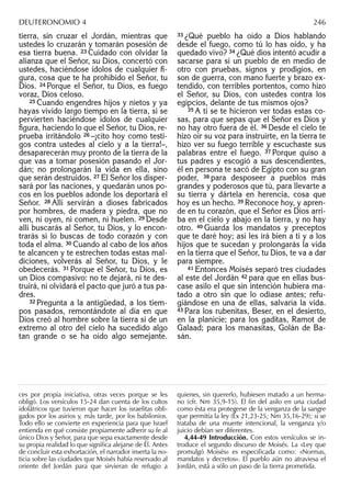 tierra, sin cruzar el Jordán, mientras que
ustedes lo cruzarán y tomarán posesión de
esa tierra buena. 23 Cuidado con olvidar la
alianza que el Señor, su Dios, concertó con
ustedes, haciéndose ídolos de cualquier ﬁ-
gura, cosa que te ha prohibido el Señor, tu
Dios. 24 Porque el Señor, tu Dios, es fuego
voraz, Dios celoso.
25 Cuando engendres hijos y nietos y ya
hayas vivido largo tiempo en la tierra, si se
pervierten haciéndose ídolos de cualquier
ﬁgura, haciendo lo que el Señor, tu Dios, re-
prueba irritándolo 26 –¡cito hoy como testi-
gos contra ustedes al cielo y a la tierra!–,
desaparecerán muy pronto de la tierra de la
que vas a tomar posesión pasando el Jor-
dán; no prolongarán la vida en ella, sino
que serán destruidos. 27 El Señor los disper-
sará por las naciones, y quedarán unos po-
cos en los pueblos adonde los deportará el
Señor. 28 Allí servirán a dioses fabricados
por hombres, de madera y piedra, que no
ven, ni oyen, ni comen, ni huelen. 29 Desde
allí buscarás al Señor, tu Dios, y lo encon-
trarás si lo buscas de todo corazón y con
toda el alma. 30 Cuando al cabo de los años
te alcancen y te estrechen todas estas mal-
diciones, volverás al Señor, tu Dios, y le
obedecerás. 31 Porque el Señor, tu Dios, es
un Dios compasivo: no te dejará, ni te des-
truirá, ni olvidará el pacto que juró a tus pa-
dres.
32 Pregunta a la antigüedad, a los tiem-
pos pasados, remontándote al día en que
Dios creó al hombre sobre la tierra si de un
extremo al otro del cielo ha sucedido algo
tan grande o se ha oído algo semejante.
33 ¿Qué pueblo ha oído a Dios hablando
desde el fuego, como tú lo has oído, y ha
quedado vivo? 34 ¿Qué dios intentó acudir a
sacarse para sí un pueblo de en medio de
otro con pruebas, signos y prodigios, en
son de guerra, con mano fuerte y brazo ex-
tendido, con terribles portentos, como hizo
el Señor, su Dios, con ustedes contra los
egipcios, delante de tus mismos ojos?
35 A ti se te hicieron ver todas estas co-
sas, para que sepas que el Señor es Dios y
no hay otro fuera de él. 36 Desde el cielo te
hizo oír su voz para instruirte, en la tierra te
hizo ver su fuego terrible y escuchaste sus
palabras entre el fuego. 37 Porque quiso a
tus padres y escogió a sus descendientes,
él en persona te sacó de Egipto con su gran
poder, 38 para desposeer a pueblos más
grandes y poderosos que tú, para llevarte a
su tierra y dártela en herencia, cosa que
hoy es un hecho. 39 Reconoce hoy, y apren-
de en tu corazón, que el Señor es Dios arri-
ba en el cielo y abajo en la tierra, y no hay
otro. 40 Guarda los mandatos y preceptos
que te daré hoy; así les irá bien a ti y a los
hijos que te sucedan y prolongarás la vida
en la tierra que el Señor, tu Dios, te va a dar
para siempre.
41 Entonces Moisés separó tres ciudades
al este del Jordán 42 para que en ellas bus-
case asilo el que sin intención hubiera ma-
tado a otro sin que lo odiase antes; refu-
giándose en una de ellas, salvaría la vida.
43 Para los rubenitas, Beser, en el desierto,
en la planicie; para los gaditas, Ramot de
Galaad; para los manasitas, Golán de Ba-
sán.
ces por propia iniciativa, otras veces porque se les
obligó. Los versículos 15-24 dan cuenta de los cultos
idolátricos que tuvieron que hacer los israelitas obli-
gados por los asirios y, más tarde, por los babilonios.
Todo ello se convierte en experiencia para que Israel
entienda en qué consiste propiamente adherir su fe al
único Dios y Señor, para que sepa exactamente desde
su propia realidad lo que signiﬁca alejarse de Él. Antes
de concluir esta exhortación, el narrador inserta la no-
ticia sobre las ciudades que Moisés había reservado al
oriente del Jordán para que sirvieran de refugio a
quienes, sin quererlo, hubiesen matado a un herma-
no (cfr. Nm 35,9-15). El ﬁn del asilo en una ciudad
como ésta era protegerse de la venganza de la sangre
que permitía la ley (Éx 21,23-25; Nm 35,16-29); si se
trataba de una muerte intencional, la venganza y/o
juicio debían ser diferentes.
4,44-49 Introducción. Con estos versículos se in-
troduce el segundo discurso de Moisés. La «Ley que
promulgó Moisés» es especiﬁcada como: «Normas,
mandatos y decretos». El pueblo aún no atraviesa el
Jordán, está a sólo un paso de la tierra prometida.
DEUTERONOMIO 4 246
 