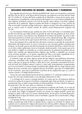 SEGUNDO DISCURSO DE MOISÉS – DECÁLOGO Y PARÉNESIS
Este segundo discurso hay que ubicarlo probablemente, junto con una primera conclusión
del libro (26,16–28,15), en la época del rey Ezequías, que gobernó en el reino del Sur (Judá)
del 727 al 698 a.C. El reino del Norte acababa de ser destruido a manos de los asirios, quie-
nes deportaron a la población a otras provincias del imperio y a su vez trajeron pobladores de
otras regiones al territorio samario con el ﬁn de mezclar varias culturas y así evitar cualquier
alzamiento de la población. Algunos israelitas del Norte se refugiaron en el Sur, muchos de
ellos en Jerusalén, trayendo consigo tradiciones y algunos escritos, entre ellos posiblemente lo
que se conoce como el «núcleo central» de nuestro actual Deuteronomio (capítulos del
12–26).
Las circunstancias históricas que acababa de sufrir el reino del Norte y el inmediato pasa-
do del reino del Sur, que había sufrido un período de siete años de gobierno de Acaz, incen-
tivaron una revisión y una relectura muy detallada de la historia del pueblo. Esa tarea la ade-
lantó precisamente la corriente que conocemos hoy como «deuteronomista» (D), compuesta
entre otros por muchos de los que huyeron del Norte y se habían refugiado en Jerusalén.
Pocos años después de la caída del reino del Norte comienza un período de acelerado de-
bilitamiento del imperio asirio, lo cual se convierte en una coyuntura política ventajosa para
Ezequías, rey de Judá: parece más fácil reconquistar los territorios del Norte y rehacer de nue-
vo un reino unido y gobernado como en el pasado, desde Jerusalén. Como quiera que en Is-
rael, política y religión se confunden en un mismo proyecto, las pretensiones políticas del rey
deben estar avaladas por planteamientos religiosos que faciliten y respalden sus acciones
como acciones queridas o, si se quiere, impuestas por Dios y, por tanto, respaldadas sin re-
proches por el pueblo cuando se le presente como ley, pero Ley de Dios.
El ambiente exige, por tanto, algunos ajustes de tipo religioso, que podríamos denominar
«reformas», orientadas a ello. Surge así lo que se conoce como la «reforma de Ezequías», lle-
vada a cabo por un grupo de escribas y sabios de la corte, profundos conocedores de la his-
toria de Israel, de la política interna y externa y, sobre todo, profundamente compenetrados
con su fe en el Señor y al mismo tiempo incondicionales adeptos del rey. Surge entonces este
bloque de la ley conocido como «segundo discurso de Moisés», pero que en realidad debe-
ría ser el primero, pues ésta es justamente la primera de las ampliaciones que va a sufrir el
«núcleo central» o «Código Deuteronómico».
A la luz de estos antecedentes hemos de leer los capítulos 5–11, teniendo también en cuen-
ta que hay unos ejes fundamentales o una ideología subyacente en ellos:
1. La teología de la corona o teología davídica, en cuanto que las circunstancias políticas
reviven los sueños de recuperar el territorio conquistado siglos atrás por David, con quien su-
puestamente Dios se había comprometido incondicionalmente. El nuevo David es Ezequías,
de quien dice 2 Re 18,5 que «puso su conﬁanza en el Señor».
2. La ﬁgura de Moisés como máxima autoridad de la tradición del Éxodo; no se trata de
abolir nada de lo que ya está dicho y permanece en la tradición. Moisés es el gran mediador
y ya desde muy antiguo la legislación mosaica no cuenta con ningún paralelo, puesto que
siempre se apela a ella como a la misma voluntad divina, de ahí que la corriente deuterono-
mista (D) retome la ﬁgura de Moisés como el mediador y garante de la autenticidad y obliga-
toriedad de la ley.
3. El Nombre de Dios como autor y promulgador de la ley, como una manera de hacer en-
tender al pueblo que todo el libro es palabra divina y expresa su voluntad. En síntesis, estos
capítulos son la sustentación religiosa del proyecto de reforma político-religiosa de Ezequías,
cuyo fundamento es la convocación y llamado a todo el pueblo a renovar la alianza con el Se-
ñor.
247 DEUTERONOMIO 4
 
