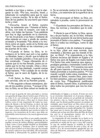 también a tus hijos y nietos–, y así te alar-
garán la vida. 3 Por eso, escucha, Israel, y
esfuérzate en cumplirlos para que te vaya
bien y crezcas mucho. Ya te dijo el Señor,
Dios de tus padres: Es una tierra que mana
leche y miel.
4 »Escucha, Israel, el Señor, nuestro
Dios, es solamente uno. 5 Amarás al Señor,
tu Dios, con todo el corazón, con toda el
alma, con todas las fuerzas. 6 Las palabras
que hoy te digo quedarán en tu memoria,
7 se las inculcarás a tus hijos y hablarás de
ellas estando en casa y yendo de camino,
acostado y levantado; 8 las atarás a tu mu-
ñeca como un signo, serán en tu frente una
señal; 9 las escribirás en las columnas y en
las puertas de tu casa.
10 »Cuando el Señor, tu Dios, te in-
troduzca en la tierra que juró a tus padres
–a Abrahán, Isaac y Jacob– que te había de
dar, con ciudades grandes y ricas que tú no
has construido, 11 casas rebosantes de ri-
quezas que tú no has llenado, pozos ya ca-
vados que tú no has cavado, viñas y oliva-
res que tú no has plantado, cuando comas
hasta hartarte, 12 ten cuidado de no olvidar
al Señor, que te sacó de Egipto, de la es-
clavitud.
13 »Al Señor, tu Dios, respetarás, a él
sólo servirás, sólo en su Nombre jurarás.
14 »No seguirán a dioses extranjeros, dio-
ses de los pueblos vecinos, 15 porque el Se-
ñor, tu Dios, es un Dios celoso en medio de
ti. No se encienda contra ti la ira del Señor,
tu Dios, y te extermine de la superﬁcie de la
tierra.
16 »No provoquen al Señor, su Dios, po-
niéndolo a prueba, como lo provocaron en
Masá.
17 »Guardarás los preceptos del Señor, tu
Dios, las normas y mandatos que te orde-
nó.
18 »Harás lo que el Señor, tu Dios, aprue-
ba y da por bueno; así, te irá bien, entrarás
y tomarás posesión de esa tierra buena que
prometió el Señor a tus padres, 19 arrojando
ante ti a todos tus enemigos, como te dijo
el Señor.
20 »Cuando el día de mañana te pregun-
te tu hijo: ¿Qué son esas normas, esos
mandatos y decretos que les mandó el Se-
ñor, su Dios?, 21 le responderás a tu hijo:
Éramos esclavos del faraón en Egipto y el
Señor nos sacó de Egipto con mano fuerte;
22 el Señor hizo ante nuestros ojos signos y
prodigios grandes y tremendos contra el fa-
raón y toda su corte. 23 A nosotros nos sacó
de allí para traernos y darnos la tierra que
había prometido a nuestros padres. 24 Y nos
mandó cumplir todos estos mandatos, res-
petando al Señor, nuestro Dios, para nues-
tro bien perpetuo, para que sigamos vivien-
do como hoy. 25 Quedamos justiﬁcados
ante el Señor, nuestro Dios, si ponemos por
obra todos los preceptos que nos ha man-
dado.
siste en que la guarda de estos preceptos y normas
son garantía de larga vida en la tierra que el Señor les
va a dar (1-3). Los versículos 4-25 giran en torno al
gran mandato del amor a Dios que el mismo Jesús
califica como el más importante de todos los man-
datos de Moisés y de los Profetas, es decir, de todo
el Antiguo Testamento (Mt 22,34-40; Mc 12,28-34).
Ese amor a Dios implica la escucha de su Palabra,
pero una escucha obediente que involucra todos los
aspectos y los momentos de la vida y que debe ser
transmitida como herencia a las nuevas generaciones
(21).
La insistencia en que Dios es uno podría entender-
se como la manera de corregir la mentalidad de los
pueblos vecinos de atribuir distintas «personalidades»
a Baal, como si fuera posible dividirlo en divinidades
locales, personales y familiares. Pero el sentido más
claro es que el Señor es el único Dios que ha actuado
de manera radical en favor del débil, del esclavizado,
liberándolo y destruyendo los poderes de opresión
simbolizados en Egipto y su faraón. El texto nos reve-
la un momento importante en el proceso religioso y
de fe de Israel: estamos en un período de monoteís-
mo práctico; esto es, Israel reconoce que hay otros
dioses, que los demás pueblos poseen sus propias di-
vinidades, pero Israel tiene un Dios único con unas
características que son únicas y que no permite nin-
guna competencia en medio del pueblo (14). Tendrán
que pasar por lo menos dos siglos más para llegar a
confesar que no hay otro Dios fuera del Dios de Israel;
ése será ya el monoteísmo teórico (cfr. Is 41,4;
43,11.13; 44,6; 45,5s.18.21s; 48,12).
Lo importante de este mandato no es ﬁjarlo en la
muñeca de la mano o en los marcos de las puertas, ni
ponérselo en medio de los ojos o cerca del corazón.
Lo que de verdad importa es modelar la vida de
acuerdo con esa convicción de amor a Dios, de ad-
hesión a Él y de reconocimiento agradecido por sus
obras de liberación, actuando como Él en medio de
los prójimos.
DEUTERONOMIO 6 250
 