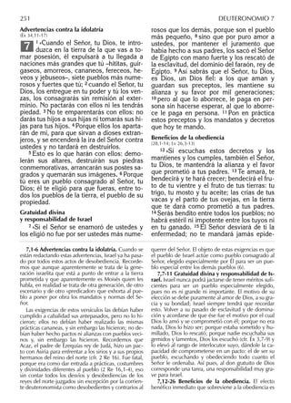 Advertencias contra la idolatría
(Éx 34,11-17)
1 »Cuando el Señor, tu Dios, te intro-
duzca en la tierra de la que vas a to-
mar posesión, él expulsará a tu llegada a
naciones más grandes que tú –hititas, guir-
gaseos, amorreos, cananeos, fereceos, he-
veos y jebuseos–, siete pueblos más nume-
rosos y fuertes que tú; 2 cuando el Señor, tu
Dios, los entregue en tu poder y tú los ven-
zas, los consagrarás sin remisión al exter-
minio. No pactarás con ellos ni les tendrás
piedad. 3 No te emparentarás con ellos: no
darás tus hijos a sus hijas ni tomarás sus hi-
jas para tus hijos. 4 Porque ellos los aparta-
rán de mí, para que sirvan a dioses extran-
jeros, y se encenderá la ira del Señor contra
ustedes y no tardará en destruirlos.
5 Esto es lo que harán con ellos: demo-
lerán sus altares, destruirán sus piedras
conmemorativas, arrancarán sus postes sa-
grados y quemarán sus imágenes. 6 Porque
tú eres un pueblo consagrado al Señor, tu
Dios; él te eligió para que fueras, entre to-
dos los pueblos de la tierra, el pueblo de su
propiedad.
Gratuidad divina
y responsabilidad de Israel
7 »Si el Señor se enamoró de ustedes y
los eligió no fue por ser ustedes más nume-
7
rosos que los demás, porque son el pueblo
más pequeño, 8 sino que por puro amor a
ustedes, por mantener el juramento que
había hecho a sus padres, los sacó el Señor
de Egipto con mano fuerte y los rescató de
la esclavitud, del dominio del faraón, rey de
Egipto. 9 Así sabrás que el Señor, tu Dios,
es Dios, un Dios ﬁel: a los que aman y
guardan sus preceptos, les mantiene su
alianza y su favor por mil generaciones;
10 pero al que lo aborrece, le paga en per-
sona sin hacerse esperar, al que lo aborre-
ce le paga en persona. 11 Pon en práctica
estos preceptos y los mandatos y decretos
que hoy te mando.
Beneﬁcios de la obediencia
(28,1-14; Lv 26,3-13)
12 »Si escuchas estos decretos y los
mantienes y los cumples, también el Señor,
tu Dios, te mantendrá la alianza y el favor
que prometió a tus padres. 13 Te amará, te
bendecirá y te hará crecer; bendecirá el fru-
to de tu vientre y el fruto de tus tierras: tu
trigo, tu mosto y tu aceite; las crías de tus
vacas y el parto de tus ovejas, en la tierra
que te dará como prometió a tus padres.
14 Serás bendito entre todos los pueblos; no
habrá estéril ni impotente entre los tuyos ni
en tu ganado. 15 El Señor desviará de ti la
enfermedad; no te mandará jamás epide-
7,1-6 Advertencias contra la idolatría. Cuando se
están redactando estas advertencias, Israel ya ha pasa-
do por todos estos actos de desobediencia. Recorde-
mos que aunque aparentemente se trata de la gene-
ración israelita que está a punto de entrar a la tierra
prometida y que aparentemente es Moisés quien les
habla, en realidad se trata de otra generación, de otro
escenario y de otro «predicador» que exhorta al pue-
blo a poner por obra los mandatos y normas del Se-
ñor.
Las exigencias de estos versículos las debían haber
cumplido a cabalidad sus antepasados, pero no lo hi-
cieron; ellos no debían haber realizado las mismas
prácticas cananeas, y sin embargo las hicieron; no de-
bían haber hecho pactos ni alianzas con pueblos veci-
nos y, sin embargo las hicieron. Recordemos que
Acaz, el padre de Ezequías rey de Judá, hizo un pac-
to con Asiria para enfrentar a los sirios y a sus propios
hermanos del reino del norte (cfr. 2 Re 16). Fue fatal,
porque era como dar entrada a prácticas, costumbres
y divinidades diferentes al pueblo (2 Re 16,1-4), eso
sin contar todos los desvíos y desobediencias de los
reyes del norte juzgados sin excepción por la corrien-
te deuteronomista como desobedientes y contrarios al
querer del Señor. El objeto de estas exigencias es que
el pueblo de Israel actúe como pueblo consagrado al
Señor, elegido especialmente por Él para ser un pue-
blo especial entre los demás pueblos (6).
7,7-11 Gratuidad divina y responsabilidad de Is-
rael. Israel nunca podrá jactarse de tener méritos suﬁ-
cientes para ser un pueblo especialmente elegido,
pues no es ni grande ni importante. El motivo de su
elección se debe puramente al amor de Dios, a su gra-
cia y su bondad; Israel siempre tendrá que recordar
esto. Volver a su pasado de esclavitud y de domina-
ción y acordarse de que ése fue el motivo por el cual
Dios lo amó y se comprometió con él; porque no era
nada, Dios lo hizo ser; porque estaba sometido y hu-
millado, Dios lo rescató; porque nadie escuchaba sus
gemidos y lamentos, Dios los escuchó (cfr. Éx 3,7-9) y
lo elevó al rango de interlocutor suyo, dándole la ca-
pacidad de comprometerse en un pacto: el de ser su
pueblo, escuchando y obedeciendo todo cuanto el
Señor le ordenaba. Así pues, al don gratuito de Dios
corresponde una tarea, una responsabilidad muy gra-
ve para Israel.
7,12-26 Beneﬁcios de la obediencia. El efecto
benéﬁco inmediato que sobreviene a la obediencia es
251 DEUTERONOMIO 7
 
