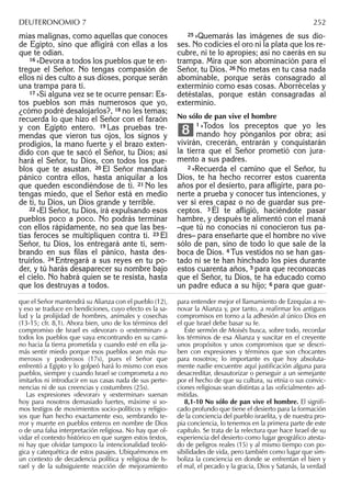 mias malignas, como aquellas que conoces
de Egipto, sino que aﬂigirá con ellas a los
que te odian.
16 »Devora a todos los pueblos que te en-
tregue el Señor. No tengas compasión de
ellos ni des culto a sus dioses, porque serán
una trampa para ti.
17 »Si alguna vez se te ocurre pensar: Es-
tos pueblos son más numerosos que yo,
¿cómo podré desalojarlos?, 18 no les temas;
recuerda lo que hizo el Señor con el faraón
y con Egipto entero. 19 Las pruebas tre-
mendas que vieron tus ojos, los signos y
prodigios, la mano fuerte y el brazo exten-
dido con que te sacó el Señor, tu Dios; así
hará el Señor, tu Dios, con todos los pue-
blos que te asustan. 20 El Señor mandará
pánico contra ellos, hasta aniquilar a los
que queden escondiéndose de ti. 21 No les
tengas miedo, que el Señor está en medio
de ti, tu Dios, un Dios grande y terrible.
22 »El Señor, tu Dios, irá expulsando esos
pueblos poco a poco. No podrás terminar
con ellos rápidamente, no sea que las bes-
tias feroces se multipliquen contra ti. 23 El
Señor, tu Dios, los entregará ante ti, sem-
brando en sus ﬁlas el pánico, hasta des-
truirlos. 24 Entregará a sus reyes en tu po-
der, y tú harás desaparecer su nombre bajo
el cielo. No habrá quien se te resista, hasta
que los destruyas a todos.
25 »Quemarás las imágenes de sus dio-
ses. No codicies el oro ni la plata que los re-
cubre, ni te lo apropies; así no caerás en su
trampa. Mira que son abominación para el
Señor, tu Dios. 26 No metas en tu casa nada
abominable, porque serás consagrado al
exterminio como esas cosas. Aborrécelas y
detéstalas, porque están consagradas al
exterminio.
No sólo de pan vive el hombre
1 »Todos los preceptos que yo les
mando hoy pónganlos por obra; así
vivirán, crecerán, entrarán y conquistarán
la tierra que el Señor prometió con jura-
mento a sus padres.
2 »Recuerda el camino que el Señor, tu
Dios, te ha hecho recorrer estos cuarenta
años por el desierto, para aﬂigirte, para po-
nerte a prueba y conocer tus intenciones, y
ver si eres capaz o no de guardar sus pre-
ceptos. 3 Él te aﬂigió, haciéndote pasar
hambre, y después te alimentó con el maná
–que tú no conocías ni conocieron tus pa-
dres– para enseñarte que el hombre no vive
sólo de pan, sino de todo lo que sale de la
boca de Dios. 4 Tus vestidos no se han gas-
tado ni se te han hinchado los pies durante
estos cuarenta años, 5 para que reconozcas
que el Señor, tu Dios, te ha educado como
un padre educa a su hijo; 6 para que guar-
8
que el Señor mantendrá su Alianza con el pueblo (12),
y eso se traduce en bendiciones, cuyo efecto es la sa-
lud y la prolijidad de hombres, animales y cosechas
(13-15; cfr. 8,1). Ahora bien, uno de los términos del
compromiso de Israel es «devorar» o «exterminar» a
todos los pueblos que vaya encontrando en su cami-
no hacia la tierra prometida y cuando esté en ella ja-
más sentir miedo porque esos pueblos sean más nu-
merosos y poderosos (17s), pues el Señor que
enfrentó a Egipto y lo golpeó hará lo mismo con esos
pueblos, siempre y cuando Israel se comprometa a no
imitarlos ni introducir en sus casas nada de sus perte-
nencias ni de sus creencias y costumbres (25s).
Las expresiones «devorar» y «exterminar» suenan
hoy para nosotros demasiado fuertes, máxime si so-
mos testigos de movimientos socio-políticos y religio-
sos que han hecho exactamente eso, sembrando te-
rror y muerte en pueblos enteros en nombre de Dios
o de una falsa interpretación religiosa. No hay que ol-
vidar el contexto histórico en que surgen estos textos,
ni hay que olvidar tampoco la intencionalidad teoló-
gica y catequética de estos pasajes. Ubiquémonos en
un contexto de decadencia política y religiosa de Is-
rael y de la subsiguiente reacción de mejoramiento
para entender mejor el llamamiento de Ezequías a re-
novar la Alianza y, por tanto, a reaﬁrmar los antiguos
compromisos en torno a la adhesión al único Dios en
el que Israel debe basar su fe.
Este sermón de Moisés busca, sobre todo, recordar
los términos de esa Alianza y suscitar en el creyente
unos propósitos y unos compromisos que se descri-
ben con expresiones y términos que son chocantes
para nosotros; lo importante es que hoy absoluta-
mente nadie encuentre aquí justiﬁcación alguna para
desacreditar, desautorizar o perseguir a un semejante
por el hecho de que su cultura, su etnia o sus convic-
ciones religiosas sean distintas a las «oﬁcialmente» ad-
mitidas.
8,1-10 No sólo de pan vive el hombre. El signiﬁ-
cado profundo que tiene el desierto para la formación
de la conciencia del pueblo israelita, y de nuestra pro-
pia conciencia, lo tenemos en la primera parte de este
capítulo. Se trata de la relectura que hace Israel de su
experi