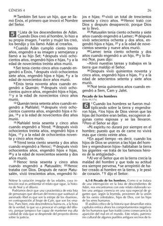 26 También Set tuvo un hijo, que se lla-
mó Enós, el primero que invocó el Nombre
del Señor.
1 Lista de los descendientes de Adán.
Cuando Dios creó al hombre, lo hizo a
su propia imagen, 2 varón y mujer los creó,
los bendijo y los llamó Adán al crearlos.
3 Cuando Adán cumplió ciento treinta
años, engendró a su imagen y semejanza y
llamó a su hijo Set; 4 después vivió ocho-
cientos años, engendró hijos e hijas, 5 y a la
edad de novecientos treinta años murió.
6 Set tenía ciento cinco años cuando en-
gendró a Enós, 7 después vivió ochocientos
siete años, engendró hijos e hijas, 8 y a la
edad de novecientos doce años murió.
9 Enós tenía noventa años cuando en-
gendró a Quenán; 10 después vivió ocho-
cientos quince años, engendró hijos e hijas,
11 y a la edad de novecientos cinco años
murió.
12 Quenán tenía setenta años cuando en-
gendró a Mahlalel; 13 después vivió ocho-
cientos cuarenta años, engendró hijos e hi-
jas, 14 y a la edad de novecientos diez años
murió.
15 Mahlalel tenía sesenta y cinco años
cuando engendró a Yéred; 16 después vivió
ochocientos treinta años, engendró hijos e
hijas, 17 y a la edad de ochocientos noven-
ta y cinco años murió.
18 Yéred tenía ciento sesenta y dos años
cuando engendró a Henoc; 19 después vivió
ochocientos años, engendró hijos e hijas,
20 y a la edad de novecientos sesenta y dos
años murió.
21 Henoc tenía sesenta y cinco años
cuando engendró a Matusalén; 22 Henoc
trataba con Dios. Después de nacer Matu-
salén, vivió trescientos años, engendró hi-
5
jos e hijas; 23 vivió un total de trescientos
sesenta y cinco años. 24 Henoc trató con
Dios y después desapareció, porque Dios
se lo llevó.
25 Matusalén tenía ciento ochenta y siete
años cuando engendró a Lamec; 26 después
vivió setecientos ochenta y dos años, en-
gendró hijos e hijas, 27 y a la edad de nove-
cientos sesenta y nueve años murió.
28 Lamec tenía ciento ochenta y dos
años cuando engendró a un hijo, 29 y lo lla-
mó Noé, pues dijo:
–Alivió nuestras tareas y trabajos en la
tierra que maldijo el Señor.
30 Después vivió quinientos noventa y
cinco años, engendró hijos e hijas, 31 y a la
edad de setecientos setenta y siete años
murió.
32 Noé tenía quinientos años cuando en-
gendró a Sem, Cam y Jafet.
Pecado de los hombres
(Eclo 44,17s)
1 Cuando los hombres se fueron mul-
tiplicando sobre la tierra y engendra-
ron hijas, 2 los hijos de Dios vieron que las
hijas del hombre eran bellas, escogieron al-
gunas como esposas y se las llevaron.
3 Pero el Señor se dijo:
–Mi espíritu no durará por siempre en el
hombre; puesto que es de carne no vivirá
más que ciento veinte años.
4 En aquel tiempo –es decir, cuando los
hijos de Dios se unieron a las hijas del hom-
bre y engendraron hijos– habitaban la tierra
los gigantes –se trata de los famosos héro-
es de la antigüedad–.
5 Al ver el Señor que en la tierra crecía la
maldad del hombre y que toda su actitud
era siempre perversa, 6 se arrepintió de ha-
ber creado al hombre en la tierra, y le pesó
de corazón. 7 Y dijo el Señor:
6
Nótese la variación irregular de las edades, cuya in-
tención real es ambientar el relato que sigue, la histo-
ria de Noé y el diluvio.
Podríamos decir que una característica de esta lista
de personajes que derivan del tronco que sustituyó al
asesinado Abel es que son la estirpe de los «buenos»,
en contraposición al linaje de Caín, que son los «ma-
los». Pues bien, esta descendencia buena es, a la hora
de la verdad, la que va a provocar el castigo del dilu-
vio, porque tampoco fue capaz de mantener esa alta
calidad de vida que se desprende del proyecto divino
sobre la justicia.
6,1-8 Pecado de los hombres. Como si se tratara
de una interrupción en la lista de descendientes de
Adán, nos encontramos con este relato elaborado so-
bre una antigua creencia en una raza especial de gi-
gantes que, según la leyenda, provienen de la unión
de los «seres celestiales», hijos de Dios, con las hijas
de los seres humanos.
El análisis crítico de la historia que desarrollan estos
capítulos enfoca ahora los comportamientos negativos
de los humanos que han traído como consecuencia la
aparición del mal en el mundo. Este relato, patrimo-
nio cultural de algunos pueblos antiguos vecinos de Is-
GÉNESIS 4 26
 