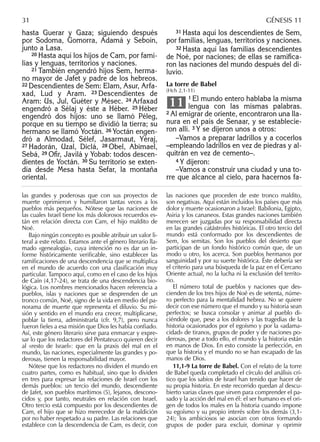 hasta Guerar y Gaza; siguiendo después
por Sodoma, Gomorra, Adamá y Seboín,
junto a Lasa.
20 Hasta aquí los hijos de Cam, por fami-
lias y lenguas, territorios y naciones.
21 También engendró hijos Sem, herma-
no mayor de Jafet y padre de los hebreos.
22 Descendientes de Sem: Elam, Asur, Arfa-
xad, Lud y Aram. 23 Descendientes de
Aram: Us, Jul, Guéter y Mésec. 24 Arfaxad
engendró a Sélaj y éste a Héber. 25 Héber
engendró dos hijos: uno se llamó Péleg,
porque en su tiempo se dividió la tierra; su
hermano se llamó Yoctán. 26 Yoctán engen-
dró a Almodad, Sélef, Jasarmaut, Yéraj,
27 Hadorán, Uzal, Diclá, 28 Obel, Abimael,
Sebá, 29 Oﬁr, Javilá y Yobab: todos descen-
dientes de Yoctán. 30 Su territorio se exten-
día desde Mesa hasta Sefar, la montaña
oriental.
31 Hasta aquí los descendientes de Sem,
por familias, lenguas, territorios y naciones.
32 Hasta aquí las familias descendientes
de Noé, por naciones; de ellas se ramiﬁca-
ron las naciones del mundo después del di-
luvio.
La torre de Babel
(Hch 2,1-11)
1 El mundo entero hablaba la misma
lengua con las mismas palabras.
2 Al emigrar de oriente, encontraron una lla-
nura en el país de Senaar, y se establecie-
ron allí. 3 Y se dijeron unos a otros:
–Vamos a preparar ladrillos y a cocerlos
–empleando ladrillos en vez de piedras y al-
quitrán en vez de cemento–.
4 Y dijeron:
–Vamos a construir una ciudad y una to-
rre que alcance al cielo, para hacernos fa-
11
las grandes y poderosas que con sus proyectos de
muerte oprimieron y humillaron tantas veces a los
pueblos más pequeños. Nótese que las naciones de
las cuales Israel tiene los más dolorosos recuerdos es-
tán en relación directa con Cam, el hijo maldito de
Noé.
Bajo ningún concepto es posible atribuir un valor li-
teral a este relato. Estamos ante el género literario lla-
mado «genealogía», cuya intención no es dar un in-
forme históricamente veriﬁcable, sino establecer las
ramiﬁcaciones de una descendencia que se multiplica
en el mundo de acuerdo con una clasiﬁcación muy
particular. Tampoco aquí, como en el caso de los hijos
de Caín (4,17-24), se trata de una descendencia bio-
lógica. Los nombres mencionados hacen referencia a
pueblos, islas y naciones que se desprenden de un
tronco común, Noé, signo de la vida en medio del pa-
norama de muerte que representa el diluvio. Su mi-
sión y sentido en el mundo era crecer, multiplicarse,
poblar la tierra, administrarla (cfr. 9,7), pero nunca
fueron ﬁeles a esa misión que Dios les había conﬁado.
Así, este género literario sirve para enmarcar y expre-
sar lo que los redactores del Pentateuco quieren decir
al «resto de Israel»: que en la praxis del mal en el
mundo, las naciones, especialmente las grandes y po-
derosas, tienen la responsabilidad mayor.
Nótese que los redactores no dividen el mundo en
cuatro partes, como es habitual, sino que lo dividen
en tres para expresar las relaciones de Israel con los
demás pueblos: un tercio del mundo, descendiente
de Jafet, son pueblos marítimos (5), lejanos, descono-
cidos y, por tanto, neutrales en relación con Israel.
Otro tercio está compuesto por los descendientes de
Cam, el hijo que se hizo merecedor de la maldición
por no haber respetado a su padre. Las relaciones que
establece con la descendencia de Cam, es decir, con
las naciones que proceden de este tronco maldito,
son negativas. Aquí están incluidos los países que más
dolor y muerte ocasionaron a Israel: Babilonia, Egipto,
Asiria y los cananeos. Estas grandes naciones también
merecen ser juzgadas por su responsabilidad directa
en las grandes catástrofes históricas. El otro tercio del
mundo está conformado por los descendientes de
Sem, los semitas. Son los pueblos del desierto que
participan de un fondo histórico común que, de un
modo u otro, los acerca. Son pueblos hermanos por
sanguinidad y por su suerte histórica. Éste debería ser
el criterio para una búsqueda de la paz en el Cercano
Oriente actual, no la lucha ni la exclusión del territo-
rio.
El número total de pueblos y naciones que des-
cienden de los tres hijos de Noé es de setenta, núme-
ro perfecto para la mentalidad hebrea. No se quiere
decir con ese número que el mundo y su historia sean
perfectos; se busca consolar y animar al pueblo di-
ciéndole que, pese a los dolores y las tragedias de la
historia ocasionados por el egoísmo y por la «adama-
cidad» de tiranos, grupos de poder y de naciones po-
derosas, pese a todo ello, el mundo y la historia están
en manos de Dios. En esto consiste la perfección, en
que la historia y el mundo no se han escapado de las
manos de Dios.
11,1-9 La torre de Babel. Con el relato de la torre
de Babel queda completado el círculo del análisis crí-
tico que los sabios de Israel han tenido que hacer de
su propia historia. En este recorrido quedan al descu-
bierto varias claves que sirven para comprender el pa-
sado y la acción del mal en él: el ser humano es el ori-
gen de todos los males en la historia cuando impone
su egoísmo y su propio interés sobre los demás (3,1-
24); los ambiciosos se asocian con otros formando
grupos de poder para excluir, dominar y oprimir
31 GÉNESIS 11
 