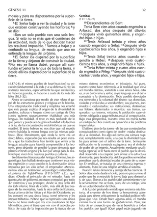 mosos y para no dispersarnos por la super-
ﬁcie de la tierra.
5 El Señor bajó a ver la ciudad y la torre
que estaban construyendo los hombres; 6 y
se dijo:
–Son un solo pueblo con una sola len-
gua. Si esto no es más que el comienzo de
su actividad, nada de lo que decidan hacer
les resultará imposible. 7 Vamos a bajar y a
confundir su lengua, de modo que uno no
entienda la lengua del prójimo.
8 El Señor los dispersó por la superﬁcie
de la tierra y dejaron de construir la ciudad.
9 Por eso se llama Babel, porque allí con-
fundió el Señor la lengua de toda la tierra, y
desde allí los dispersó por la superﬁcie de la
tierra.
Semitas
(1 Cr 1,24-27)
10 Descendientes de Sem:
Tenía Sem cien años cuando engendró a
Arfaxad, dos años después del diluvio;
11 después vivió quinientos años, y engen-
dró hijos e hijas.
12 Tenía Arfaxad treinta y cinco años
cuando engendró a Sélaj; 13 después vivió
cuatrocientos tres años, y engendró hijos e
hijas.
14 Tenía Sélaj treinta años cuando en-
gendró a Héber; 15 después vivió cuatro-
cientos tres años, y engendró hijos e hijas.
16 Tenía Héber treinta y cuatro años cuan-
do engendró a Péleg; 17 después vivió cuatro-
cientos treinta años, y engendró hijos e hijas.
(4,17-24); el mismo pueblo de Israel traicionó su vo-
cación fundamental a la vida y a su defensa (6–9); las
restantes naciones, especialmente las que crecieron y
se hicieron grandes, lo hicieron a costa de los más dé-
biles (10,1-32).
Ahora se cuestiona por medio de este relato el pa-
pel de las estructuras política y religiosa en la historia.
Una interpretación tradicional y simplista nos enseñó
que este pasaje explica el origen de la diversidad de
pueblos, culturas y lenguas como un castigo de Dios
contra quienes supuestamente «hablaban una sola
lengua». En realidad, el texto es más profundo de lo
que parece y puede ser de gran actualidad si lo leemos
a la luz de las circunstancias sociohistóricas en que se
escribió. El texto hebreo no nos dice que «el mundo
entero hablaba la misma lengua con las mismas pala-
bras». Dice, literalmente, que «toda la tierra era un
único labio», expresión que nos resulta un poco extra-
ña y que los traductores han tenido que verter a las
lenguas actuales para hacerla comprensible a los lec-
tores, pero dejando de percibir la gran denuncia que
plantea el texto original y la luz que arroja para la rea-
lidad que viven hoy nuestros pueblos y culturas.
En diferentes literaturas del Antiguo Oriente, los ar-
queólogos han hallado textos que contienen esta mis-
ma expresión y cuyo sentido es la dominación única
impuesta por un solo señor, el emperador. Mencio-
nemos sólo un testimonio arqueológico extrabíblico,
el prisma de Tiglat-Pilésar (1115-1077 a.C.), que
dice: «Desde el principio de mi reinado, hasta mi
quinto año de gobierno, mi mano conquistó por todo
42 territorios y sus príncipes; desde la otra orilla del
río Zab inferior, línea de confín, más allá de los bos-
ques de las montañas, hasta la otra orilla del Éufrates,
hasta la tierra de los hititas y el Mar del Occidente, yo
los convertí en una única boca, tomé rehenes y les
impuse tributos». Nótese que la expresión «una única
boca» no tiene nada que ver con cuestiones de tipo
idiomático, pero sí tiene que ver con el aspecto po-
lítico. Se trata de la imposición por la fuerza de un
mismo sistema económico, el tributario. Así pues,
nuestro texto hace referencia a la realidad que vivía
«el mundo entero», sometida a una única boca, esto
es, a un único amo y señor, cuyo lenguaje era el de la
conquista y la dominación. Todo pueblo derrotado
era sometido a la voluntad del tirano: sus doncellas,
violadas y reducidas a servidumbre; sus jóvenes, ase-
sinados o esclavizados; sus instituciones, destruidas;
sus líderes, desterrados o muertos; sus tierras, sa-
queadas; sus tesoros, robados; la población supervi-
viente, obligada a pagar tributo anual al conquistador.
Bajo esta perspectiva, nuestro texto no revela tanto
un castigo de Dios cuanto su oposición a las prácticas
imperialistas.
El último piso de las torres –de las que construían los
conquistadores como signo de poder– estaba destina-
do a la divinidad. Era algo así como una cámara nup-
cial, completamente vacía, a la que la divinidad baja-
ba para unirse con el artíﬁce de la torre. Semejante
ediﬁcación no la construía cualquiera: era el símbolo
de poder de un imperio. Anualmente, mediante una li-
turgia especial, se le hacía creer al pueblo que la divini-
dad descendía a la cúspide para unirse a la estructura
dominante, para bendecirla. Así, los pueblos sometidos
pensaban que la divinidad estaba de parte de su opre-
sor. En realidad, se trataba de una creencia ingenua y
alienante, fruto de una religión vendida al sistema.
Nuestro relato denuncia y corrige dicha creencia. El
Señor desciende desde el cielo, pero no para unirse al
poder que ha construido la torre; baja para destruirla
y, de paso, liberar a los pueblos del sometimiento y de
la servidumbre. No se trata, pues, de un castigo, sino
de un acto liberador de Dios.
A la luz del profundo sentido que encierra esta his-
toria, el creyente de hoy tiene la herramienta apro-
piada para releer críticamente la realidad político-reli-
giosa que vive. Desde hace algunos años, el mundo
camina hacia una forma de globalización. Pero, ¿se
trata de un proyecto que de veras beneﬁcia a todos
los pueblos por igual? ¿Qué papel están jugando en
GÉNESIS 11 32
 