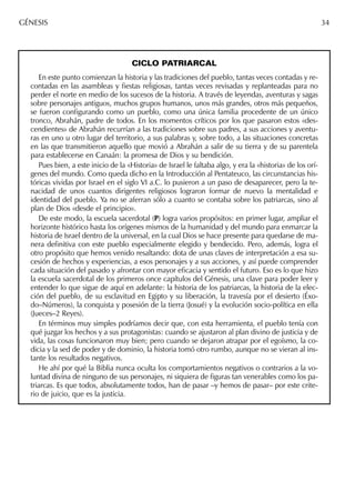 CICLO PATRIARCAL
En este punto comienzan la historia y las tradiciones del pueblo, tantas veces contadas y re-
contadas en las asambleas y ﬁestas religiosas, tantas veces revisadas y replanteadas para no
perder el norte en medio de los sucesos de la historia. A través de leyendas, aventuras y sagas
sobre personajes antiguos, muchos grupos humanos, unos más grandes, otros más pequeños,
se fueron conﬁgurando como un pueblo, como una única familia procedente de un único
tronco, Abrahán, padre de todos. En los momentos críticos por los que pasaron estos «des-
cendientes» de Abrahán recurrían a las tradiciones sobre sus padres, a sus acciones y aventu-
ras en uno u otro lugar del territorio, a sus palabras y, sobre todo, a las situaciones concretas
en las que transmitieron aquello que movió a Abrahán a salir de su tierra y de su parentela
para establecerse en Canaán: la promesa de Dios y su bendición.
Pues bien, a este inicio de la «Historia» de Israel le faltaba algo, y era la «historia» de los orí-
genes del mundo. Como queda dicho en la Introducción al Pentateuco, las circunstancias his-
tóricas vividas por Israel en el siglo VI a.C. lo pusieron a un paso de desaparecer, pero la te-
nacidad de unos cuantos dirigentes religiosos lograron formar de nuevo la mentalidad e
identidad del pueblo. Ya no se aferran sólo a cuanto se contaba sobre los patriarcas, sino al
plan de Dios «desde el principio».
De este modo, la escuela sacerdotal (P) logra varios propósitos: en primer lugar, ampliar el
horizonte histórico hasta los orígenes mismos de la humanidad y del mundo para enmarcar la
historia de Israel dentro de la universal, en la cual Dios se hace presente para quedarse de ma-
nera deﬁnitiva con este pueblo especialmente elegido y bendecido. Pero, además, logra el
otro propósito que hemos venido resaltando: dota de unas claves de interpretación a esa su-
cesión de hechos y experiencias, a esos personajes y a sus acciones, y así puede comprender
cada situación del pasado y afrontar con mayor eﬁcacia y sentido el futuro. Eso es lo que hizo
la escuela sacerdotal de los primeros once capítulos del Génesis, una clave para poder leer y
entender lo que sigue de aquí en adelante: la historia de los patriarcas, la historia de la elec-
ción del pueblo, de su esclavitud en Egipto y su liberación, la travesía por el desierto (Éxo-
do–Números), la conquista y posesión de la tierra (Josué) y la evolución socio-política en ella
(Jueces–2 Reyes).
En términos muy simples podríamos decir que, con esta herramienta, el pueblo tenía con
qué juzgar los hechos y a sus protagonistas: cuando se ajustaron al plan divino de justicia y de
vida, las cosas funcionaron muy bien; pero cuando se dejaron atrapar por el egoísmo, la co-
dicia y la sed de poder y de dominio, la historia tomó otro rumbo, aunque no se vieran al ins-
tante los resultados negativos.
He ahí por qué la Biblia nunca oculta los comportamientos negativos o contrarios a la vo-
luntad divina de ninguno de sus personajes, ni siquiera de ﬁguras tan venerables como los pa-
triarcas. Es que todos, absolutamente todos, han de pasar –y hemos de pasar– por este crite-
rio de juicio, que es la justicia.
GÉNESIS 34
 