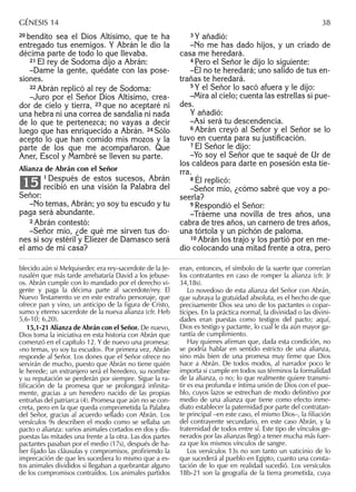 20 bendito sea el Dios Altísimo, que te ha
entregado tus enemigos. Y Abrán le dio la
décima parte de todo lo que llevaba.
21 El rey de Sodoma dijo a Abrán:
–Dame la gente, quédate con las pose-
siones.
22 Abrán replicó al rey de Sodoma:
–Juro por el Señor Dios Altísimo, crea-
dor de cielo y tierra, 23 que no aceptaré ni
una hebra ni una correa de sandalia ni nada
de lo que te pertenezca; no vayas a decir
luego que has enriquecido a Abrán. 24 Sólo
acepto lo que han comido mis mozos y la
parte de los que me acompañaron. Que
Aner, Escol y Mambré se lleven su parte.
Alianza de Abrán con el Señor
1 Después de estos sucesos, Abrán
recibió en una visión la Palabra del
Señor:
–No temas, Abrán; yo soy tu escudo y tu
paga será abundante.
2 Abrán contestó:
–Señor mío, ¿de qué me sirven tus do-
nes si soy estéril y Eliezer de Damasco será
el amo de mi casa?
15
3 Y añadió:
–No me has dado hijos, y un criado de
casa me heredará.
4 Pero el Señor le dijo lo siguiente:
–Él no te heredará; uno salido de tus en-
trañas te heredará.
5 Y el Señor lo sacó afuera y le dijo:
–Mira al cielo; cuenta las estrellas si pue-
des.
Y añadió:
–Así será tu descendencia.
6 Abrán creyó al Señor y el Señor se lo
tuvo en cuenta para su justiﬁcación.
7 El Señor le dijo:
–Yo soy el Señor que te saqué de Ur de
los caldeos para darte en posesión esta tie-
rra.
8 Él replicó:
–Señor mío, ¿cómo sabré que voy a po-
seerla?
9 Respondió el Señor:
–Tráeme una novilla de tres años, una
cabra de tres años, un carnero de tres años,
una tórtola y un pichón de paloma.
10 Abrán los trajo y los partió por en me-
dio colocando una mitad frente a otra, pero
blecido aún si Melquisedec era rey-sacerdote de la Je-
rusalén que más tarde arrebataría David a los jebuse-
os. Abrán cumple con lo mandado por el derecho vi-
gente y paga la décima parte al sacerdote/rey. El
Nuevo Testamento ve en este extraño personaje, que
ofrece pan y vino, un anticipo de la ﬁgura de Cristo,
sumo y eterno sacerdote de la nueva alianza (cfr. Heb
5,6-10; 6,20).
15,1-21 Alianza de Abrán con el Señor. De nuevo,
Dios toma la iniciativa en esta historia con Abrán que
comenzó en el capítulo 12. Y de nuevo una promesa:
«no temas, yo soy tu escudo». Por primera vez, Abrán
responde al Señor. Los dones que el Señor ofrece no
servirán de mucho, puesto que Abrán no tiene quién
le herede; un extranjero será el heredero, su nombre
y su reputación se perderán por siempre. Sigue la ra-
tiﬁcación de la promesa que se prolongará inﬁnita-
mente, gracias a un heredero nacido de las propias
entrañas del patriarca (4). Promesa que aún no se con-
creta, pero en la que queda comprometida la Palabra
del Señor, gracias al acuerdo sellado con Abrán. Los
versículos 9s describen el modo como se sellaba un
pacto o alianza: varios animales cortados en dos y dis-
puestas las mitades una frente a la otra. Las dos partes
pactantes pasaban por el medio (17s), después de ha-
ber ﬁjado las cláusulas y compromisos, proﬁriendo la
imprecación de que les sucediera lo mismo que a es-
tos animales divididos si llegaban a quebrantar alguno
de los compromisos contraídos. Los animales partidos
eran, entonces, el símbolo de la suerte que correrían
los contratantes en caso de romper la alianza (cfr. Jr
34,18s).
Lo novedoso de esta alianza del Señor con Abrán,
que subraya la gratuidad absoluta, es el hecho de que
precisamente Dios sea uno de los pactantes o copar-
tícipes. En la práctica normal, la divinidad o las divini-
dades eran puestas como testigos del pacto; aquí,
Dios es testigo y pactante, lo cual le da aún mayor ga-
rantía de cumplimiento.
Hay quienes aﬁrman que, dada esta condición, no
se podría hablar en sentido estricto de una alianza,
sino más bien de una promesa muy ﬁrme que Dios
hace a Abrán. De todos modos, al narrador poco le
importa si cumple en todos sus términos la formalidad
de la alianza, o no; lo que realmente quiere transmi-
tir es esa profunda e íntima unión de Dios con el pue-
blo, cuyos lazos se estrechan de modo deﬁnitivo por
medio de una alianza que tiene como efecto inme-
diato establecer la paternidad por parte del contratan-
te principal –en este caso, el mismo Dios–, la ﬁliación
del contrayente secundario, en este caso Abrán, y la
fraternidad de todos entre sí. Este tipo de vínculos ge-
nerados por las alianzas llegó a tener mucha más fuer-
za que los mismos vínculos de sangre.
Los versículos 13s no son tanto un vaticinio de lo
que sucederá al pueblo en Egipto, cuanto una consta-
tación de lo que en realidad sucedió. Los versículos
18b-21 son la geografía de la tierra prometida, cuya
GÉNESIS 14 38
 