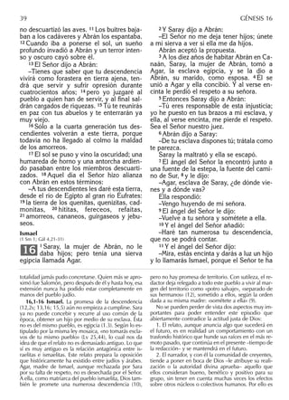 no descuartizó las aves. 11 Los buitres baja-
ban a los cadáveres y Abrán los espantaba.
12 Cuando iba a ponerse el sol, un sueño
profundo invadió a Abrán y un terror inten-
so y oscuro cayó sobre él.
13 El Señor dijo a Abrán:
–Tienes que saber que tu descendencia
vivirá como forastera en tierra ajena, ten-
drá que servir y sufrir opresión durante
cuatrocientos años; 14 pero yo juzgaré al
pueblo a quien han de servir, y al ﬁnal sal-
drán cargados de riquezas. 15 Tú te reunirás
en paz con tus abuelos y te enterrarán ya
muy viejo.
16 Sólo a la cuarta generación tus des-
cendientes volverán a este tierra, porque
todavía no ha llegado al colmo la maldad
de los amorreos.
17 El sol se puso y vino la oscuridad; una
humareda de horno y una antorcha ardien-
do pasaban entre los miembros descuarti-
zados. 18 Aquel día el Señor hizo alianza
con Abrán en estos términos:
–A tus descendientes les daré esta tierra,
desde el río de Egipto al gran río Éufrates:
19 la tierra de los quenitas, quenizitas, cad-
monitas, 20 hititas, fereceos, refaítas,
21 amorreos, cananeos, guirgaseos y jebu-
seos.
Ismael
(1 Sm 1; Gál 4,21-31)
1 Saray, la mujer de Abrán, no le
daba hijos; pero tenía una sierva
egipcia llamada Agar.
16
2 Y Saray dijo a Abrán:
–El Señor no me deja tener hijos; únete
a mi sierva a ver si ella me da hijos.
Abrán aceptó la propuesta.
3 A los diez años de habitar Abrán en Ca-
naán, Saray, la mujer de Abrán, tomó a
Agar, la esclava egipcia, y se la dio a
Abrán, su marido, como esposa. 4 Él se
unió a Agar y ella concibió. Y al verse en-
cinta le perdió el respeto a su señora.
5 Entonces Saray dijo a Abrán:
–Tú eres responsable de esta injusticia;
yo he puesto en tus brazos a mi esclava, y
ella, al verse encinta, me pierde el respeto.
Sea el Señor nuestro juez.
6 Abrán dijo a Saray:
–De tu esclava dispones tú; trátala como
te parezca.
Saray la maltrató y ella se escapó.
7 El ángel del Señor la encontró junto a
una fuente de la estepa, la fuente del cami-
no de Sur, 8 y le dijo:
–Agar, esclava de Saray, ¿de dónde vie-
nes y a dónde vas?
Ella respondió:
–Vengo huyendo de mi señora.
9 El ángel del Señor le dijo:
–Vuelve a tu señora y sométete a ella.
10 Y el ángel del Señor añadió:
–Haré tan numerosa tu descendencia,
que no se podrá contar.
11 Y el ángel del Señor dijo:
–Mira, estás encinta y darás a luz un hijo
y lo llamarás Ismael, porque el Señor te ha
totalidad jamás pudo concretarse. Quien más se apro-
ximó fue Salomón, pero después de él y hasta hoy, esa
extensión nunca ha podido estar completamente en
manos del pueblo judío.
16,1-16 Ismael. La promesa de la descendencia
(12,2s; 13,16; 15,5) aún no empieza a cumplirse. Sara
ya no puede concebir y recurre al uso común de la
época, obtener un hijo por medio de su esclava. Ésta
no es del mismo pueblo, es egipcia (1.3). Según lo es-
tipulado por la misma ley mosaica, «no tomarás escla-
vos de tu mismo pueblo» (Lv 25,44), lo cual nos da
idea de que el relato no es demasiado antiguo. Lo que
sí es muy antiguo es la relación antagónica entre is-
raelitas e ismaelitas. Este relato prepara la oposición
que históricamente ha existido entre judíos y árabes.
Agar, madre de Ismael, aunque rechazada por Sara
por su falta de respeto, no es desechada por el Señor.
A ella, como matriarca del pueblo ismaelita, Dios tam-
bién le promete una numerosa descendencia (10),
pero no hay promesa de territorio. Con sutileza, el re-
dactor deja relegado a todo este pueblo a vivir al mar-
gen del territorio como «potro salvaje», «separado de
sus hermanos» (12), sometido a ellos, según la orden
dada a su misma madre: «sométete a ella» (9).
No se pueden perder de vista dos aspectos muy im-
portantes para poder entender este episodio que
abiertamente contradice la actitud justa de Dios:
1. El relato, aunque anuncia algo que sucederá en
el futuro, es en realidad un comportamiento con un
trasfondo histórico que hunde sus raíces en el más re-
moto pasado, que continúa en el presente –tiempo de
la redacción– y se mantendrá en el futuro.
2. El narrador, y con él la comunidad de creyentes,
tiende a poner en boca de Dios –le atribuye su reali-
zación o la autoridad divina aprueba– aquello que
ellos consideran bueno, benéﬁco y positivo para su
grupo, sin tener en cuenta muchas veces los efectos
sobre otros núcleos o colectivos humanos. Por ello es
39 GÉNESIS 16
 