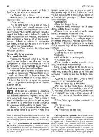 –¿Un centenario va a tener un hijo, y
Sara va a dar a luz a los noventa?
18 Y Abrahán dijo a Dios:
–Me contento con que Ismael viva bajo
tu protección.
19 Dios replicó:
–No; es Sara quien te va a dar un hijo, a
quien llamarás Isaac; con él estableceré mi
alianza y con sus descendientes, una alian-
za perpetua. 20 En cuanto a Ismael, escucho
tu petición: lo bendeciré, lo haré fecundo, lo
haré multiplicarse sin medida, engendrará
doce príncipes y haré de él un pueblo nu-
meroso. 21 Pero mi alianza la establezco
con Isaac, el hijo que te dará Sara el año
que viene por estas fechas.
22 Cuando Dios terminó de hablar con
Abrahán se retiró.
Circuncisión de los hombres
de la casa de Abrahán
23 Entonces Abrahán tomó a su hijo Is-
mael, a los esclavos nacidos en casa o
comprados, a todos los varones de la casa
de Abrahán, y los circuncidó aquel mismo
día, como se lo había mandado Dios.
24 Abrahán tenía noventa y nueve años
cuando se circuncidó; 25 Ismael tenía trece
cuando se circuncidó. 26 Aquel mismo día
se circuncidaron Abrahán y su hijo Ismael.
27 Y todos los varones de casa, nacidos en
casa o comprados a extranjeros, se circun-
cidaron con él.
Aparición y promesa
1 El Señor se apareció a Abrahán
junto al encinar de Mambré, mien-
tras él estaba sentado a la puerta de su car-
pa a la hora de más calor. 2 Alzó la vista y
vio a tres hombres de pie frente a él. Al ver-
los, corrió a su encuentro desde la puerta
de la carpa e inclinándose en tierra 3 dijo:
–Señor, si he alcanzado tu favor, no pa-
ses de largo junto a tu siervo. 4 Haré que
18
traigan agua para que se laven los pies y
descansen bajo el árbol. 5 Mientras tanto,
ya que pasan junto a este siervo, traeré un
pedazo de pan para que recobren fuerzas
antes de seguir.
Contestaron:
–Bien, haz lo que dices.
6 Abrahán entró corriendo en la carpa
donde estaba Sara y le dijo:
–Pronto, toma tres medidas de la mejor
harina, amásalas y haz una torta.
7 Luego corrió al corral, eligió un ternero
hermoso y se lo dio a un criado para que lo
preparase enseguida. 8 Luego buscó cuaja-
da, leche, el ternero guisado y se lo sirvió.
Él los atendía bajo el árbol mientras ellos
comían.
9 Después le dijeron:
–¿Dónde está Sara, tu mujer?
Contestó:
–Ahí, en la tienda de campaña.
10 Y añadió uno:
–Para cuando yo vuelva a verte, en un
año, Sara habrá tenido un hijo.
Sara lo oyó, detrás de la puerta de la
carpa. 11 Abrahán y Sara eran ancianos, de
edad muy avanzada, y Sara ya no tenía sus
períodos. 12 Sara se rió por lo bajo, pen-
sando:
–Cuando ya estoy seca, ¿voy a tener
placer, con un marido tan viejo?
13Pero el Señor dijo a Abrahán:
–Por qué se ha reído Sara, diciendo:
¿Cómo que voy a tener un hijo, a mis años?
14 ¿Hay algo difícil para Dios? Cuando vuel-
va a visitarte por esta época, dentro del
tiempo de costumbre, Sara habrá tenido un
hijo.
15 Pero Sara, que estaba asustada, lo
negó:
–No me he reído.
Él replicó:
–No lo niegues, te has reído.
do en el nombre y la decisión divina de mantener con
este segundo descendiente de Abrahán y primero de
Sara el mismo pacto que estableció con Abrahán (19-
21).
17,23-27 Circuncisión de los hombres de la casa
de Abrahán. Abrahán comparte su suerte con los su-
yos, la alianza que hizo con Dios afecta también a to-
dos los hombres que viven en su casa, empezando
por su hijo Ismael.
18,1-15 Aparición y promesa. En el marco de una
aparición del Señor a Abrahán encontramos de nuevo
la ratiﬁcación de la promesa de un hijo a Abrahán con
su esposa Sara. El número de veces que se ha repeti-
do esta promesa y los contextos en los que se ha rea-
lizado nos indican la diversidad de tradiciones en tor-
no a los orígenes de la descendencia abrámica. Se
explica, por tanto, que haya repeticiones y, a veces,
hasta aparentes contradicciones. Nótese, por ejemplo,
41 GÉNESIS 18
 