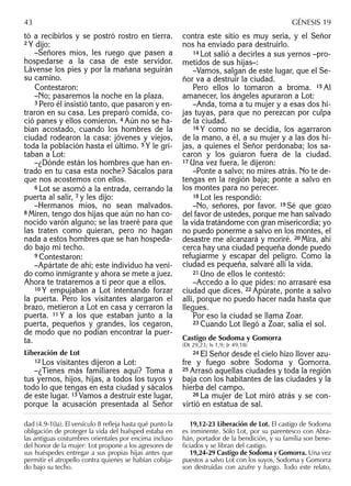tó a recibirlos y se postró rostro en tierra.
2 Y dijo:
–Señores míos, les ruego que pasen a
hospedarse a la casa de este servidor.
Lávense los pies y por la mañana seguirán
su camino.
Contestaron:
–No; pasaremos la noche en la plaza.
3 Pero él insistió tanto, que pasaron y en-
traron en su casa. Les preparó comida, co-
ció panes y ellos comieron. 4 Aún no se ha-
bían acostado, cuando los hombres de la
ciudad rodearon la casa: jóvenes y viejos,
toda la población hasta el último. 5 Y le gri-
taban a Lot:
–¿Dónde están los hombres que han en-
trado en tu casa esta noche? Sácalos para
que nos acostemos con ellos.
6 Lot se asomó a la entrada, cerrando la
puerta al salir, 7 y les dijo:
–Hermanos míos, no sean malvados.
8 Miren, tengo dos hijas que aún no han co-
nocido varón alguno; se las traeré para que
las traten como quieran, pero no hagan
nada a estos hombres que se han hospeda-
do bajo mi techo.
9 Contestaron:
–Apártate de ahí; este individuo ha veni-
do como inmigrante y ahora se mete a juez.
Ahora te trataremos a ti peor que a ellos.
10 Y empujaban a Lot intentando forzar
la puerta. Pero los visitantes alargaron el
brazo, metieron a Lot en casa y cerraron la
puerta. 11 Y a los que estaban junto a la
puerta, pequeños y grandes, los cegaron,
de modo que no podían encontrar la puer-
ta.
Liberación de Lot
12 Los visitantes dijeron a Lot:
–¿Tienes más familiares aquí? Toma a
tus yernos, hijos, hijas, a todos los tuyos y
todo lo que tengas en esta ciudad y sácalos
de este lugar. 13 Vamos a destruir este lugar,
porque la acusación presentada al Señor
contra este sitio es muy seria, y el Señor
nos ha enviado para destruirlo.
14 Lot salió a decirles a sus yernos –pro-
metidos de sus hijas–:
–Vamos, salgan de este lugar, que el Se-
ñor va a destruir la ciudad.
Pero ellos lo tomaron a broma. 15 Al
amanecer, los ángeles apuraron a Lot:
–Anda, toma a tu mujer y a esas dos hi-
jas tuyas, para que no perezcan por culpa
de la ciudad.
16 Y como no se decidía, los agarraron
de la mano, a él, a su mujer y a las dos hi-
jas, a quienes el Señor perdonaba; los sa-
caron y los guiaron fuera de la ciudad.
17 Una vez fuera, le dijeron:
–Ponte a salvo; no mires atrás. No te de-
tengas en la región baja; ponte a salvo en
los montes para no perecer.
18 Lot les respondió:
–No, señores, por favor. 19 Sé que gozo
del favor de ustedes, porque me han salvado
la vida tratándome con gran misericordia; yo
no puedo ponerme a salvo en los montes, el
desastre me alcanzará y moriré. 20 Mira, ahí
cerca hay una ciudad pequeña donde puedo
refugiarme y escapar del peligro. Como la
ciudad es pequeña, salvaré allí la vida.
21 Uno de ellos le contestó:
–Accedo a lo que pides: no arrasaré esa
ciudad que dices. 22 Apúrate, ponte a salvo
allí, porque no puedo hacer nada hasta que
llegues.
Por eso la ciudad se llama Zoar.
23 Cuando Lot llegó a Zoar, salía el sol.
Castigo de Sodoma y Gomorra
(Dt 29,23; Is 1,9; Jr 49,18)
24 El Señor desde el cielo hizo llover azu-
fre y fuego sobre Sodoma y Gomorra.
25 Arrasó aquellas ciudades y toda la región
baja con los habitantes de las ciudades y la
hierba del campo.
26 La mujer de Lot miró atrás y se con-
virtió en estatua de sal.
dad (4.9-10a). El versículo 8 reﬂeja hasta qué punto la
obligación de proteger la vida del huésped estaba en
las antiguas costumbres orientales por encima incluso
del honor de la mujer: Lot propone a los agresores de
sus huéspedes entregar a sus propias hijas antes que
permitir el atropello contra quienes se habían cobija-
do bajo su techo.
19,12-23 Liberación de Lot. El castigo de Sodoma
es inminente. Sólo Lot, por su parentesco con Abra-
hán, portador de la bendición, y su familia son bene-
ﬁciados y se libran del castigo.
19,24-29 Castigo de Sodoma y Gomorra. Una vez
puestos a salvo Lot con los suyos, Sodoma y Gomorra
son destruidas con azufre y fuego. Todo este relato,
43 GÉNESIS 19
 