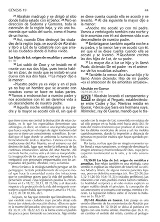 27 Abrahán madrugó y se dirigió al sitio
donde había estado con el Señor. 28 Miró en
dirección de Sodoma y Gomorra, toda la
extensión de la región baja, y vio una hu-
mareda que subía del suelo, como el humo
de un horno.
29 Así, cuando Dios destruyó las ciuda-
des de la región baja, se acordó de Abrahán
y libró a Lot de la catástrofe con que arra-
só las ciudades donde él había vivido.
Las hijas de Lot: origen de moabitas y amonitas
(Lv 18)
30 Lot subió de Zoar y se instaló en el
monte con sus dos hijas, pues temía habi-
tar en Zoar; de modo que se instaló en una
cueva con sus dos hijas. 31 La mayor dijo a
la menor:
–Nuestro padre ya es viejo y en el país
ya no hay un hombre que se acueste con
nosotras como se hace en todas partes.
32 Vamos a emborrachar a nuestro padre y
nos acostamos con él: así daremos vida a
un descendiente de nuestro padre.
33 Aquella noche embriagaron a su pa-
dre y la mayor se acostó con él, sin que él
se diese cuenta cuando ella se acostó y se
levantó. 34 Al día siguiente la mayor dijo a
la menor:
–Anoche me acosté yo con mi padre.
Vamos a embriagarlo también esta noche y
tú te acuestas con él: así daremos vida a un
descendiente de nuestro padre.
35 Embriagaron también aquella noche a
su padre, y la menor fue y se acostó con él,
sin que él se diese cuenta cuando ella se
acostó y se levantó. 36 Quedaron encinta
las dos hijas de Lot, de su padre.
37 La mayor dio a luz un hijo y lo llamó
Moab, diciendo: De mi padre –es el antece-
sor de los moabitas actuales–.
38 También la menor dio a luz un hijo y lo
llamó Amón diciendo: Hijo de mi pueblo
–es el antecesor de los amonitas actuales–.
Abrahán en Guerar
(12,10-20; 26,1-11)
1 Abrahán levantó el campamento y
se dirigió al Negueb, estableciéndo-
se entre Cades y Sur. Mientras residía en
Guerar, 2 decía que Sara era hermana suya.
Abimelec, rey de Guerar, mandó que le tra-
20
que tiene como eje central la destrucción de estas ciu-
dades, es lo que los especialistas denominan una
«etiología», es decir, un relato o una leyenda popular
que busca «explicar» el origen de algún fenómeno del
que no se tiene un conocimiento «cientíﬁco». Es ver-
dad que el lugar donde se ambienta la narración es
tremendamente árido y desértico. Estamos en las in-
mediaciones del Mar Muerto, en el extremo sur del
desierto de Judá, lugar que recibe la inﬂuencia de las
continuas emanaciones salinas del Mar Muerto. Allí
no brota hierba, no hay vida y el calor es insoportable.
La imaginación de los antiguos creó esta leyenda y la
enriqueció con personajes emparentados con los an-
tepasados del pueblo, Abrahán, Lot y su familia.
Pero el relato o la etiología también persigue un ﬁn
pedagógico. Se trata probablemente de un juicio mo-
ral que hace la comunidad contra dos infracciones
que se consideran graves para la vida del pueblo: la
perversión sexual, cuya legislación positiva la encon-
tramos en Lv 18,22; 20,13; Dt 23,18s, y el descuido
respecto a la protección de la vida del emigrante o ex-
tranjero a quien había que respetar y amar (Lv 19,33s;
24,22; cfr. Dt 10,18s, etc.).
Así pues, no hay que entender que literalmente ha-
yan existido unas ciudades cuyo pecado atrajo esta
forma tan violenta de reacción divina: «Dios no quie-
re la muerte del pecador, sino que se convierta y viva»
(Ez 33,11; cfr. 18,22.32). Es la forma como el pueblo
iba poco a poco formando su conciencia. Algo similar
sucede con la mujer de Lot, convertida en estatua de
sal sólo porque en su huida miró hacia atrás (26). Se
trata del mismo fenómeno que produce el viento so-
bre los débiles montículos de arena y sal: los moldea
caprichosamente, dando la impresión a distancia de
personas en posición estática que hayan quedado pe-
triﬁcadas.
Por tanto, no hay que dar en ningún momento va-
lor literal a estas narraciones, so riesgo de desvirtuar la
imagen amorosa y misericordiosa de Dios, cuya preo-
cupación fundamental es la vida, y la vida amena-
zada.
19,30-38 Las hijas de Lot: origen de moabitas y
amonitas. Este relato también es una etiología, cuyo
sentido es explicar las relaciones de Israel con su veci-
nos Moab y Amón, de alguna manera parientes leja-
nos, pero en deﬁnitiva enemigos (cfr. Nm 22–24; Jue
3,12-14.26-30; 10,6–11,33 y oráculos proféticos). Las
relaciones con estos pueblos nunca fueron cordiales.
La hostilidad recíproca y el odio mutuo explican su
origen maldito desde el principio: la concepción de
sus antecesores se consuma con trampa, mentira e in-
cesto. La legislación bíblica sobre el incesto la halla-
mos en Lv 18,6-17.
20,1-18 Abrahán en Guerar. Este pasaje es una
versión diferente de los movimientos de Abrahán por
tierra cananea. En 12,10-20 se ubica al patriarca en
Egipto con una trama similar, mientras que 26,1-11,
sin cambiar el sentido del relato, cambia al protago-
GÉNESIS 19 44
 