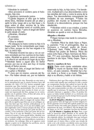8 Abrahán le contestó:
–Dios proveerá el cordero para el holo-
causto, hijo mío.
Y siguieron caminando juntos.
9 Cuando llegaron al sitio que le había
dicho Dios, Abrahán levantó allí un altar y
apiló la leña, luego ató a su hijo Isaac y lo
puso sobre el altar, encima de la leña.
10 Entonces Abrahán tomó el cuchillo para
degollar a su hijo; 11 pero el ángel del Señor
le gritó desde el cielo:
–¡Abrahán, Abrahán!
Él contestó:
–Aquí estoy.
12 Dios le ordenó:
–No alargues la mano contra tu hijo ni le
hagas nada. Ya he comprobado que respe-
tas a Dios, porque no me has negado a tu
hijo, tu único hijo.
13 Abrahán levantó los ojos y vio un car-
nero enredado por los cuernos en los mato-
rrales. Abrahán se acercó, tomó el carnero
y lo ofreció en sacriﬁcio en lugar de su hijo.
14 Abrahán llamó a aquel sitio: El Señor
provee; por eso se dice aún hoy: el monte
donde el Señor provee.
15 Desde el cielo, el ángel del Señor vol-
vió a gritar a Abrahán:
16 –Juro por mí mismo –oráculo del Se-
ñor–: Por haber obrado así, por no haberte
reservado tu hijo, tu hijo único, 17 te bende-
ciré, multiplicaré a tus descendientes como
las estrellas del cielo y como la arena de la
playa. Tus descendientes conquistarán las
ciudades de sus enemigos. 18 Todos los
pueblos del mundo se bendecirán nom-
brando a tu descendencia, porque me has
obedecido.
19 Abrahán volvió a sus criados, y juntos
se pusieron en camino hacia Berseba.
Abrahán se quedó a vivir en Berseba.
Allegados a Abrahán
20 Algún tiempo más tarde le comunica-
ron a Abrahán:
–También Milcá ha dado hijos a Najor,
tu pariente: 21 Us el primogénito, Bus su
hermano y Camuel, padre de Aram.
22 Quésed, Jazó, Fildás, Yidlaf y Betuel.
23 Betuel fue padre de Rebeca. Milcá dio
estos ocho hijos a Najor, hermano de Abra-
hán. 24 Y una concubina, llamada Rauma,
también le dio hijos: Tébaj, Gajan, Tajas y
Maacá.
Muerte y sepultura de Sara
1 Sara vivió ciento veintisiete años;
2 y murió en Quiriat Arbá –hoy He-
brón–, en país cananeo. Abrahán fue a ha-
cer duelo y a llorar a su mujer. 3 Después
dejó a su difunta y habló a los hititas:
23
desde todo punto de vista. Pensando en este texto y
en la interpretación que la misma Escritura hace del
episodio (cfr. Heb 11,17-19), hemos aceptado inge-
nuamente que Dios también nos pone a prueba a
nosotros en muchas oportunidades. No, no es conve-
niente ni provechoso para nuestra fe tener un con-
cepto tan equivocado de Dios, porque no se corres-
ponde con el auténtico Dios, el Dios del amor, de la
misericordia y de la justicia.
Es cierto que éste y otros muchos pasajes arrojan
ciertas oscuridades sobre la imagen de nuestro Dios,
pero ello no signiﬁca que Dios sea un ser ambiguo; se-
ñala más bien que hay muchas ambivalencias en la
conciencia humana que, en el caso de la Biblia, que-
dan registradas como si fueran propias de Dios. En el
fondo, pues, no hay tentación por parte de Dios. En
cambio, sí hay tentación a Dios por parte del ser hu-
mano. Ése es el caso de Abrahán y con mucha fre-
cuencia el nuestro. Como quedó dicho, Abrahán vive
en un contexto religioso en el que, al ofrecer su hijo a
Dios, también recibía una descendencia numerosa y
un territorio. Sin embargo, Dios se le aparece como
alguien a quien no le importan los sacriﬁcios, sino la
vida y el compromiso por ella.
Podríamos decir que Dios exige a Abrahán rebelar-
se contra todo aquello que amenaza la vida y asumir
un compromiso mucho más radical en favor de ella.
Ése es el verdadero Dios bíblico, el que ha creado la
vida, está comprometido con ella y en contra de todo
aquello que la amenaza. Ni siquiera los sacriﬁcios de
animales interesan o agradan a Dios. El profeta Mi-
queas ya había tenido también en su momento esta
gran revelación que por mucho tiempo hemos pasado
por alto (cfr. Miq 6,6-8).
22,20-24 Allegados a Abrahán. Esta breve genealo-
gía que parece fuera de lugar por no tener ninguna re-
lación aparente con el resto del capítulo podría ser una
inserción hecha más tarde para preparar el relato del
matrimonio de Isaac con Rebeca, hija de Betuel, hijo
de Najor, en 24,1-67, parientes cercanos de Abrahán.
23,1-20 Muerte y sepultura de Sara. Pese a que
toda la narración sobre Abrahán se ha venido de-
sarrollando en el país de Canaán, tierra en la cual ha
ido erigiendo altares, ha realizado ritos que incluyen
la invocación del Nombre de Dios, y ante la cual fue
invitado por el mismo Dios a echar una mirada de
norte a sur y de oriente a occidente como una forma
de «poseer» el territorio, pese a ello, no se había di-
GÉNESIS 22 48
 