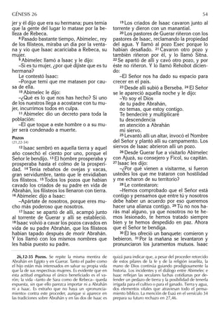 jer y él dijo que era su hermana; pues temía
que la gente del lugar lo matase por la be-
lleza de Rebeca.
8 Pasado bastante tiempo, Abimelec, rey
de los ﬁlisteos, miraba un día por la venta-
na y vio que Isaac acariciaba a Rebeca, su
mujer.
9 Abimelec llamó a Isaac y le dijo:
–Si es tu mujer, ¿por qué dijiste que es tu
hermana?
Le contestó Isaac:
–Porque temí que me matasen por cau-
sa de ella.
10 Abimelec le dijo:
–¿Qué es lo que nos has hecho? Si uno
de los nuestros llega a acostarse con tu mu-
jer, incurrimos todos en culpa.
11 Abimelec dio un decreto para toda la
población:
–El que toque a este hombre o a su mu-
jer será condenado a muerte.
Pozos
(21,22-34)
12 Isaac sembró en aquella tierra y aquel
año cosechó el ciento por uno, porque el
Señor le bendijo. 13 El hombre prosperaba y
prosperaba hasta el colmo de la prosperi-
dad. 14 Tenía rebaños de ovejas y vacas,
gran servidumbre, tanto que le envidiaban
los ﬁlisteos. 15 Todos los pozos que habían
cavado los criados de su padre en vida de
Abrahán, los ﬁlisteos los llenaron con tierra.
16 Abimelec dijo a Isaac:
–Apártate de nosotros, porque eres mu-
cho más poderoso que nosotros.
17 Isaac se apartó de allí, acampó junto
al torrente de Guerar y allí se estableció.
18 Isaac volvió a cavar los pozos cavados en
vida de su padre Abrahán, que los ﬁlisteos
habían tapado después de morir Abrahán.
Y los llamó con los mismos nombres que
les había puesto su padre.
19 Los criados de Isaac cavaron junto al
torrente y dieron con un manantial.
20 Los pastores de Guerar riñeron con los
pastores de Isaac, reclamando la propiedad
del agua. Y llamó al pozo Esec porque lo
habían desaﬁado. 21 Cavaron otro pozo y
también riñeron por él, y lo llamó Sitna.
22 Se apartó de allí y cavó otro pozo, y por
éste no riñeron. Y lo llamó Rehobot dicien-
do:
–El Señor nos ha dado su espacio para
crecer en el país.
23 Desde allí subió a Berseba. 24 El Señor
se le apareció aquella noche y le dijo:
–Yo soy el Dios
de tu padre Abrahán,
no temas, que estoy contigo.
Te bendeciré y multiplicaré
tu descendencia
en atención a Abrahán
mi siervo.
25 Levantó allí un altar, invocó el Nombre
del Señor y plantó allí su campamento. Los
siervos de Isaac abrieron allí un pozo.
26 Desde Guerar fue a visitarlo Abimelec
con Ajuzá, su consejero y Ficol, su capitán.
27 Isaac les dijo:
–¿Por qué vienen a visitarme, si fueron
ustedes los que me trataron con hostilidad
y me echaron de su territorio?
28 Le contestaron:
–Hemos comprobado que el Señor está
contigo y pensamos que entre tú y nosotros
debe haber un acuerdo por eso queremos
hacer una alianza contigo. 29 Tú no nos ha-
rás mal alguno, ya que nosotros no te he-
mos lesionado, te hemos tratado siempre
bien y te hemos despedido en paz. Ahora
que el Señor te bendiga.
30 Él les ofreció un banquete: comieron y
bebieron. 31 Por la mañana se levantaron y
pronunciaron los juramentos mutuos. Isaac
26,12-35 Pozos. Se repite la misma mentira de
Abrahán en Egipto y en Guerar. Tanto el padre como
el hijo están más interesados en salvar su propia vida
que la de sus respectivas mujeres. Es evidente que en
esta actitud engañosa el único beneﬁciado es el va-
rón; la vida –tanto de Sara como de Rebeca– queda
expuesta, sin que ello parezca importar ni a Abrahán
ni a Isaac. Es extraño que no haya un «pronuncia-
miento» contra este proceder, aunque si aparece en
las tradiciones sobre Abrahán y en las dos de Isaac es
quizá para indicar que, a pesar del proceder retorcido
de estos pilares de la fe y de la religión israelita, la
mano de Dios continúa guiando prodigiosamente la
historia. Los incidentes y el diálogo entre Abimelec e
Isaac reﬂejan las seculares luchas cotidianas por de-
fender un pedazo de tierra y la posibilidad de tenerla
irrigada para el cultivo o para el ganado. Tierra y agua,
dos elementos vitales que atraviesan todo el pensa-
miento bíblico. La mención de Esaú en el versículo 34
prepara su futuro rechazo en 27,46.
GÉNESIS 26 54
 