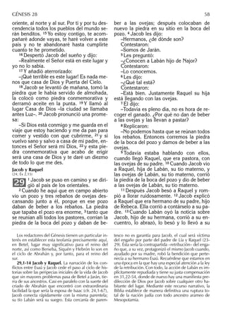 Los redactores del Génesis tienen un particular in-
terés en establecer esta teofanía precisamente aquí,
en Betel, lugar muy significativo para el reino del
norte, así como Berseba, Siquén y Hebrón lo son en
el ciclo de Abrahán y, por tanto, para el reino del
sur.
29,1-14 Jacob y Raquel. La narración de los con-
ﬂictos entre Esaú y Jacob cede el paso al ciclo de his-
torias sobre las peripecias iniciales de la vida de Jacob
que sin mayores problemas pasa de Betel a Jarán, tie-
rra de sus ancestros. Casi en paralelo con la suerte del
criado de Abrahán que encontró con extraordinaria
facilidad la que sería la esposa de Isaac (cfr. 24,1-67),
Jacob conecta rápidamente con la misma parentela;
su tío Labán será su suegro. Esta cercanía de paren-
tesco no es garantía para Jacob, el cual será víctima
del engaño por parte del padre de Lía y Raquel (23-
29). Ésta sería la contrapartida –retribución– del enga-
ño que, a su vez, protagonizó el mismo Jacob cuando,
ayudado por su madre, robó la bendición que perte-
necía a su hermano Esaú. Recuérdese que estamos en
una época en la que hay una especial atención a la ley
de la retribución. Con todo, la acción de Labán es im-
plícitamente repudiada y tiene su justa compensación
en 31,22-54, donde de nuevo hay una maniﬁesta pre-
dilección de Dios por Jacob sobre cualquier otro ha-
bitante del lugar. Mediante este recurso narrativo, la
Biblia establece de manera deﬁnitiva una ruptura to-
tal de la nación judía con todo ancestro arameo de
Mesopotamia.
GÉNESIS 28 58
oriente, al norte y al sur. Por ti y por tu des-
cendencia todos los pueblos del mundo se-
rán benditos. 15 Yo estoy contigo, te acom-
pañaré adonde vayas, te haré volver a este
país y no te abandonaré hasta cumplirte
cuanto te he prometido.
16 Despertó Jacob del sueño y dijo:
–Realmente el Señor está en este lugar y
yo no lo sabía.
17 Y añadió aterrorizado:
–¡Qué terrible es este lugar! Es nada me-
nos que casa de Dios y Puerta del Cielo.
18 Jacob se levantó de mañana, tomó la
piedra que le había servido de almohada,
la colocó como piedra conmemorativa y
derramó aceite en la punta. 19 Y llamó al
lugar Casa de Dios –la ciudad se llamaba
antes Luz–. 20 Jacob pronunció una prome-
sa:
–Si Dios está conmigo y me guarda en el
viaje que estoy haciendo y me da pan para
comer y vestido con que cubrirme, 21 y si
vuelvo sano y salvo a casa de mi padre, en-
tonces el Señor será mi Dios, 22 y esta pie-
dra conmemorativa que acabo de erigir
será una casa de Dios y te daré un diezmo
de todo lo que me des.
Jacob y Raquel
(24; Éx 2,15)
1 Jacob se puso en camino y se diri-
gió al país de los orientales.
2 Cuando he aquí que en campo abierto
vio un pozo y tres rebaños de ovejas des-
cansando junto a él, porque en ese pozo
daban de beber a los rebaños. La piedra
que tapaba el pozo era enorme, 3 tanto que
se reunían allí todos los pastores, corrían la
piedra de la boca del pozo y daban de be-
29
ber a las ovejas; después colocaban de
nuevo la piedra en su sitio en la boca del
pozo. 4 Jacob les dijo:
–Hermanos, ¿de dónde son?
Contestaron:
–Somos de Jarán.
5 Les preguntó:
–¿Conocen a Labán hijo de Najor?
Contestaron:
–Lo conocemos.
6 Les dijo:
–¿Qué tal está?
Contestaron:
–Está bien. Justamente Raquel su hija
está llegando con las ovejas.
7 Él dijo:
–Todavía es pleno día, no es hora de re-
coger el ganado. ¿Por qué no dan de beber
a las ovejas y las llevan a pastar?
8 Replicaron:
–No podemos hasta que se reúnan todos
los rebaños. Entonces corremos la piedra
de la boca del pozo y damos de beber a las
ovejas.
9 Todavía estaba hablando con ellos,
cuando llegó Raquel, que era pastora, con
las ovejas de su padre. 10 Cuando Jacob vio
a Raquel, hija de Labán, su tío materno, y
las ovejas de Labán, su tío materno, corrió
la piedra de la boca del pozo y dio de beber
a las ovejas de Labán, su tío materno.
11 Después Jacob besó a Raquel y rom-
pió a llorar ruidosamente. 12 Jacob explicó
a Raquel que era hermano de su padre, hijo
de Rebeca. Ella corrió a contárselo a su pa-
dre. 13 Cuando Labán oyó la noticia sobre
Jacob, hijo de su hermana, corrió a su en-
cuentro, lo abrazó, lo besó y lo llevó a su
 