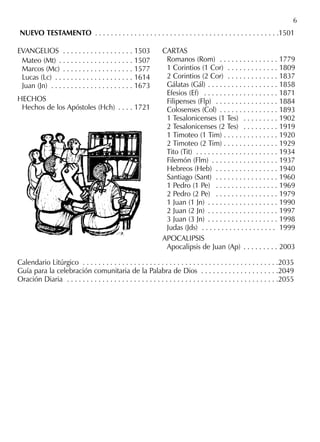 NUEVO TESTAMENTO . . . . . . . . . . . . . . . . . . . . . . . . . . . . . . . . . . . . . . . . . . . . . . .1501
6
EVANGELIOS . . . . . . . . . . . . . . . . . . 1503
Mateo (Mt) . . . . . . . . . . . . . . . . . . . 1507
Marcos (Mc) . . . . . . . . . . . . . . . . . . 1577
Lucas (Lc) . . . . . . . . . . . . . . . . . . . . 1614
Juan (Jn) . . . . . . . . . . . . . . . . . . . . . 1673
HECHOS
Hechos de los Apóstoles (Hch) . . . . 1721
CARTAS
Romanos (Rom) . . . . . . . . . . . . . . . 1779
1 Corintios (1 Cor) . . . . . . . . . . . . . 1809
2 Corintios (2 Cor) . . . . . . . . . . . . . 1837
Gálatas (Gál) . . . . . . . . . . . . . . . . . . 1858
Efesios (Ef) . . . . . . . . . . . . . . . . . . . 1871
Filipenses (Flp) . . . . . . . . . . . . . . . . 1884
Colosenses (Col) . . . . . . . . . . . . . . . 1893
1 Tesalonicenses (1 Tes) . . . . . . . . . 1902
2 Tesalonicenses (2 Tes) . . . . . . . . . 1919
1 Timoteo (1 Tim) . . . . . . . . . . . . . . 1920
2 Timoteo (2 Tim) . . . . . . . . . . . . . . 1929
Tito (Tit) . . . . . . . . . . . . . . . . . . . . . 1934
Filemón (Flm) . . . . . . . . . . . . . . . . . 1937
Hebreos (Heb) . . . . . . . . . . . . . . . . 1940
Santiago (Sant) . . . . . . . . . . . . . . . . 1960
1 Pedro (1 Pe) . . . . . . . . . . . . . . . . 1969
2 Pedro (2 Pe) . . . . . . . . . . . . . . . . 1979
1 Juan (1 Jn) . . . . . . . . . . . . . . . . . . 1990
2 Juan (2 Jn) . . . . . . . . . . . . . . . . . . 1997
3 Juan (3 Jn) . . . . . . . . . . . . . . . . . . 1998
Judas (Jds) . . . . . . . . . . . . . . . . . . . 1999
APOCALIPSIS
Apocalipsis de Juan (Ap) . . . . . . . . . 2003
Calendario Litúrgico . . . . . . . . . . . . . . . . . . . . . . . . . . . . . . . . . . . . . . . . . . . . . . . . . .2035
Guía para la celebración comunitaria de la Palabra de Dios . . . . . . . . . . . . . . . . . . . .2049
Oración Diaria . . . . . . . . . . . . . . . . . . . . . . . . . . . . . . . . . . . . . . . . . . . . . . . . . . . . . .2055
 