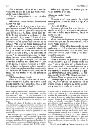 –No te enfades, señor, si no puedo le-
vantarme delante de ti; es que me ha veni-
do la cosa de las mujeres.
Y él, por más que buscó, no encontró los
amuletos.
36 Entonces Jacob, irritado, discutió con
Labán y le dijo:
–¿Cuál es mi crimen, cuál mi pecado,
para que me acoses? 37 Después de revol-
ver todo mis cosas, ¿qué has encontrado
que pertenezca a tu casa? Ponlo aquí de-
lante de mis parientes y los tuyos, y ellos
decidan quién tiene razón. 38 Veinte años he
pasado contigo. Tus ovejas y cabras no han
abortado, no he comido los carneros de tu
rebaño. 39 Lo que las ﬁeras despedazaban
no te lo presentaba, sino que lo reponía con
lo mío; me exigías cuentas de lo robado de
día y de noche. 40 De día me consumía el
calor, de noche el frío, y no conciliaba el
sueño. 41 De estos veinte años que he pasa-
do en tu casa, catorce te he servido por tus
dos hijas, seis por las ovejas, y tú me has
cambiado el salario diez veces. 42 Si el Dios
de mi padre, el Dios de Abrahán, y el Terri-
ble de Isaac no hubiera estado conmigo,
me habrías despedido con las manos vací-
as. Pero Dios se ﬁjó en mi aﬂicción y en la
fatiga de mis manos y me ha defendido
anoche.
43 Labán replicó a Jacob:
–Mías son las hijas, míos son los nietos,
mío es el rebaño, cuanto ves es mío. ¿Qué
puedo hacer hoy por estas hijas mías y por
los hijos que han dado a luz?
44 Por eso, hagamos una alianza que sir-
va de garantía a los dos.
Alianza de Labán y Jacob
(26,28-33)
45 Jacob tomó una piedra, la erigió
como piedra conmemorativa 46 y dijo a su
gente:
–Recojan piedras.
Reunieron piedras, las amontonaron; y
comieron allí junto al montón de piedras.
47 Labán lo llamó Yegar Sahduta, Jacob lo
llamó Gal’ed.
48 Dijo Labán:
–Este montón de piedras es hoy testigo
de los dos –por eso se llama Gal’ed–. 49 Lo
llamó Mispá diciendo:
–Vigile el Señor a los dos cuando no nos
podamos ver. 50 Si maltratas a mis hijas o
tomas además de ellas otras mujeres, aun-
que nadie lo vea, Dios lo verá y será testi-
go entre nosotros.
51 Labán dijo a Jacob:
–Mira el montón de piedras y la piedra
conmemorativa que he erigido entre los
dos. 52 Una y otra cosa son testigos de que
ni yo traspasaré el montón de piedras para
entrar por las malas en tu territorio ni tú
traspasarás el montón de piedras o la pie-
dra conmemorativa para entrar por las ma-
las en mi territorio. 53 El Dios de Abrahán y
el Dios de Najor serán nuestros jueces.
Jacob juró por el Terrible de Isaac su pa-
dre. 54 Jacob ofreció un sacriﬁcio en el
monte e invitó a comer a su gente. Comie-
ron y pasaron la noche en el monte.
entre suegro y yerno culmina felizmente con la cele-
bración de un pacto o alianza entre ambos. La adver-
tencia divina a Labán (31,24) y las palabras de Jacob
(31,42) motivan a Labán para ﬁniquitar la querella y
continuar la relación de parentesco sin agresiones mu-
tuas.
Nótese el «ritual» de la alianza: las piedras que
amontonan como signo de testimonio perenne de los
compromisos contraídos (46); la enumeración de las
cláusulas y compromisos (48-53); la ofrenda de un sa-
criﬁcio y participación de todos los presentes en una
comida (54).
Este relato protagonizado por Labán y Jacob reﬂeja
de alguna manera los conﬂictos familiares y no fami-
liares entre los diferentes grupos étnicos de la llamada
antigua «media luna fértil», dedicados al cuidado de
sus rebaños y en menor medida al cultivo de la tierra,
lo cual los mantenía en guardia para defender un pe-
dazo de tierra. En este marco de relaciones, las alian-
zas y los pactos entre grupos eran absolutamente ne-
cesarios; los convenios de no agresión y las promesas
de mutua defensa se hacían imprescindibles. Estos
pactos y alianzas se sellaban habitualmente con un sa-
criﬁcio de animales –véase Noé, Abrahán, Moisés–,
generalmente con la aspersión de la sangre de la víc-
tima (cfr. Éx 24,8). Se generaban vínculos tan fuertes
como los mismos lazos de sangre, al punto de que to-
dos se consideraban hermanos y llamaban padre de
todos al pactante principal. De acuerdo a este fenó-
meno podemos entender más fácilmente la paterni-
dad de Abrahán sobre Isaac y Jacob; más concreta-
mente, la paternidad de Jacob sobre «doce» hijos –tan
dispares–, y a su vez la paternidad de éstos sobre doce
tribus, también tan dispares como las doce tribus de
Israel.
32,1-33 Jacob vuelve a Canaán. Los versículos 2s
63 GÉNESIS 31
 